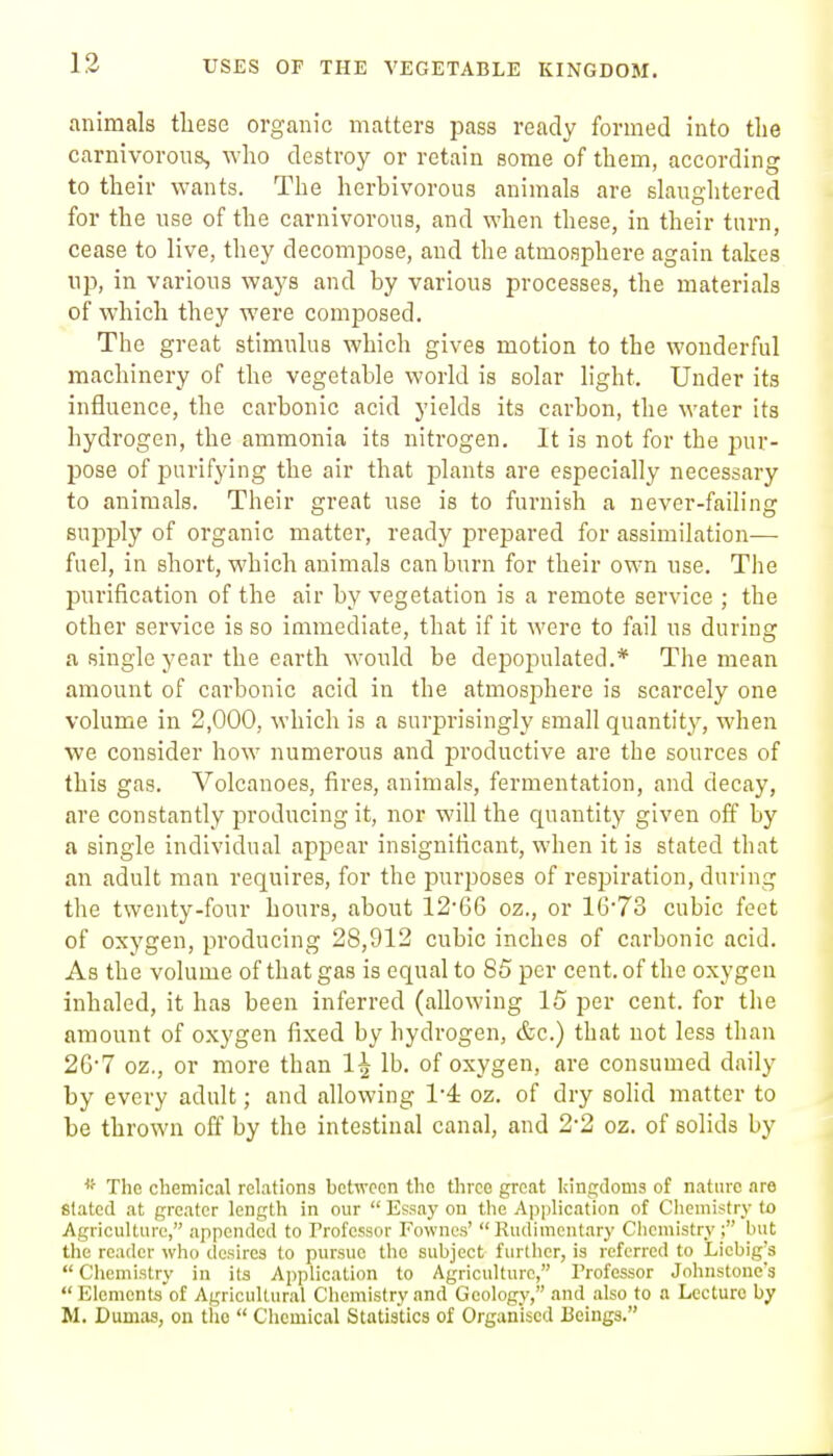 USES OF THE VEGETABLE KINGDOM. animals these organic matters pass ready formed into tlie carnivorous, who destroy or retain some of them, according to their wants. The herbivorous animals are slaughtered for the use of the carnivorous, and when these, in their turn, cease to live, they decompose, and the atmosphere again takes np, in various ways and by various processes, the materials of which they were composed. The great stimulus which gives motion to the wonderful machinery of the vegetable world is solar light. Under its influence, the carbonic acid yields its carbon, the water its hydrogen, the ammonia its nitrogen. It is not for the pur- pose of purifying the air that plants are especially necessary to animals. Their great use is to furnish a never-failing supply of organic matter, ready prepared for assimilation— fuel, in short, which animals can burn for their own use. The purification of the air by vegetation is a remote service ; the other service is so immediate, that if it were to fail us during a single year the earth would be depopulated.* The mean amount of carbonic acid in the atmosphere is scarcely one volume in 2,000, which is a surprisingly small quantity, when we consider how numerous and productive are the sources of this gas. Volcanoes, fires, animals, fermentation, and decay, are constantly producing it, nor will the quantity given off by a single individual appear insignificant, when it is stated that an adult man requires, for the purposes of resjDiration, during the twenty-four hours, about 12'66 oz., or 16'73 cubic feet of oxygen, producing 28,912 cubic inches of carbonic acid. As the volume of that gas is equal to 85 per cent, of the oxygen inhaled, it has been inferred (allowing 15 per cent, for the amount of oxygen fixed by hydrogen, &c.) that not less than 2G'7 oz., or more than 1^ lb. of oxygen, are consumed daily by every adult; and allowing 1-4: oz. of dry solid matter to be thrown off by the intestinal canal, and 22 oz. of solids by * The chemical relations between the three great kingdoms of nature are slated at greater length in our  Essay on the Application of Cliemistry to Agriculture, appended to Professor Fowncs' Rudimentary Clicmistry; but the reader who desires to pursue the subject further, is referred to Licbig's  Cliemislry in ils Application to Agriculture, rrofessor Johnstone's Elemcnts of Agricultural Chemistry and Geology, and also to a Lecture by M. Dumas, on tlio  Clicmical Statistics of Organised Beings.