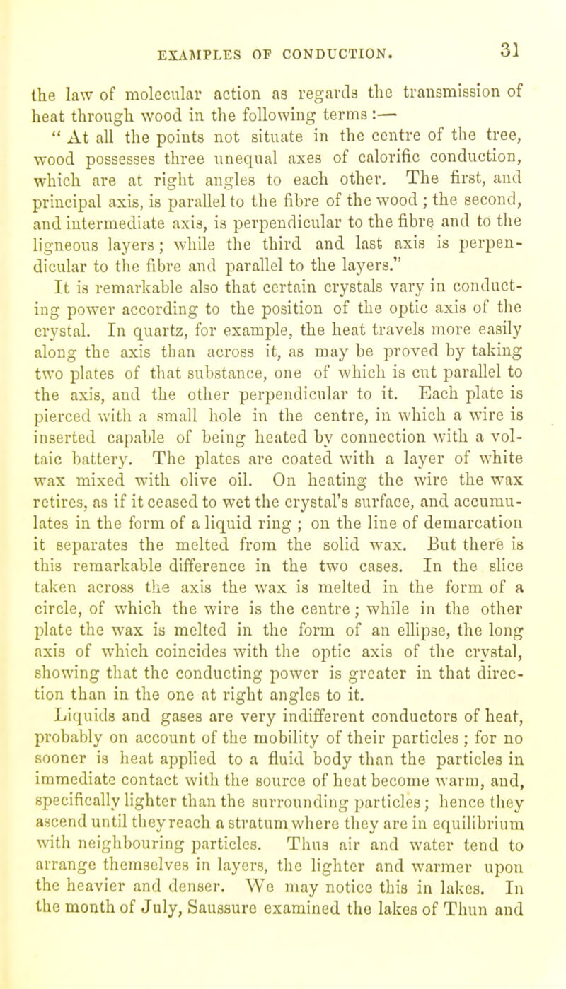 the law of molecular action as regards the transmission of heat through wood in the following terms :—  At all the points not situate in the centre of the tree, wood possesses three unequal axes of calorific conduction, which are at right angles to each other. The first, and principal axis, is parallel to the fibre of the wood ; the second, and intermediate axis, is perpendicular to the fibre and to the ligneous layers ; while the third and last axis is perpen- dicular to the fibre and parallel to the layers. It is remarkable also that certain crystals vary in conduct- ing power according to the position of the optic axis of the crystal. In quartz, for example, the heat travels more easily along the axis than across it, as may be proved by taking two plates of that substance, one of which is cut parallel to the axis, and the other perpendicular to it. Each plate is pierced with a small hole in the centre, in which a wire is inserted capable of being heated by connection with a vol- taic battery. The plates are coated with a layer of white wax mixed with olive oil. On heating the wire the wax retires, as if it ceased to wet the crystal's surface, and accumu- lates in the form of a liquid ring ; on the line of demarcation it separates the melted from the solid wax. But there is this remarkable difference in the two cases. In the slice taken across the axis the wax is melted in the form of a circle, of which the wire is the centre; while in the other plate the wax is melted in the form of an ellipse, the long axis of which coincides with the optic axis of the crystal, showing that the conducting power is greater in that direc- tion than in the one at right angles to it. Liquids and gases are very indifferent conductors of heat, probably on account of the mobility of their particles ; for no sooner is heat applied to a fluid body than the particles in immediate contact with the source of heat become warm, and, specifically lighter than the surrounding particles; hence they ascend until theyrcach a stratum where they are in equilibrium with neighbouring particles. Thus air and water tend to arrange themselves in layers, the lighter and warmer upon the heavier and denser. We may notice this in lakes. In the month of July, Saussuro examined the lakes of Thun and