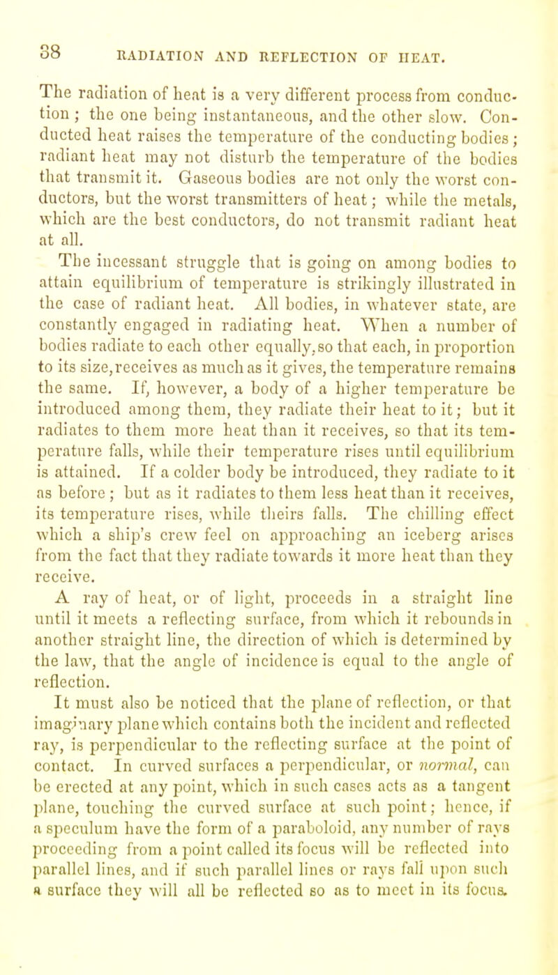 88 The radiation of heat is a very different process from conduc- tion ; the one being instantaneous, and the other slow. Con- ducted heat raises the temperature of the conducting bodies; radiant heat may not disturb the temperature of the bodies that transmit it. Gaseous bodies are not only the worst con- ductors, but the worst transmitters of heat; while the metals, which are the best conductors, do not transmit radiant heat at all. The incessant struggle that is going on among bodies to attain equilibrium of temperature is strikingly illustrated in the case of radiant heat. All bodies, in whatever state, are constantly engaged in radiating heat. When a number of bodies radiate to each other equally.so that each, in proportion to its size,receives as much as it gives, the temperature remains the same. If, however, a body of a higher temperature be introduced among them, they radiate their heat to it; but it radiates to them more heat than it receives, so that its tem- perature falls, while their temperature rises until equilibrium is attained. If a colder body be introduced, they radiate to it as before ; but as it radiates to them less heat than it receives, its temperature rises, while theirs falls. The chilling effect which a ship's crew feel on approaching an iceberg arises from the fact that they radiate towards it more heat than they receive. A ray of heat, or of light, proceeds in a straight line until it meets a reflecting surface, from which it rebounds in another straight line, the direction of which is determined by the law, that the angle of incidence is equal to the angle of reflection. It must also be noticed that the plane of reflection, or that imaginary plane which contains both the incident and reflected ray, is perpendicular to the reflecting surface at the point of contact. In curved surfaces a perpendicular, or normal, can be erected at any point, which in such cases acts as a tangent jilane, touching the curved surface at such point; hence, if a speculum have the form of a paraboloid, any number of rays proceeding from a point called its focus will be reflected into parallel lines, and if such parallel lines or rays fall upon sucli a surface they will all be reflected so as to meet in its focus.