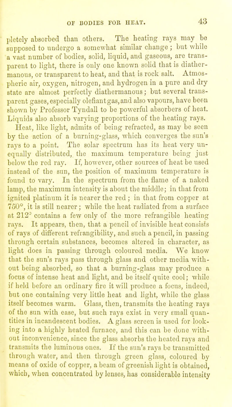 OF BODIES FOR HEAT. pletely absorbed tban otbers. The heating rays may bo supposed to undergo a somewhat similar change ; but while a vast number of bodies, solid, liquid, and gaseous, are trans- parent to light, there is only one known solid that is diather- manons, or transparent to heat, and that is rock salt. Atmos- pheric air, oxygen, nitrogen, and hydrogen in a pure and dry state are almost perfectly diathermanous; but several trans- parent gases, especially olefiantgas,and also vapours, have hem shown by Professor Tyndall to be powerful absorbers of heat. Liquids also absorb varying proportions of the heating rays. Heat, like light, admits of being refracted, as may be seen by the action of a burning-glass, which converges the sun's rays to a point. The solar spectrum has its heat very un- equally distributed, the maximum temperature being just below the red ray. If, however, other sources of heat be nsed instead of the sun, the position of maximum temperature is found to vary. In the spectrum from the flame of a naked lamp, the maximum intensity is about the middle; in that from ignited platinum it is nearer the red ; in that from copper at 750°, it is still nearer; while the heat radiated from a surface at 212^ contains a few only of the more refrangible heating rays. It appears, then, that a pencil of invisible heat consists of rays of different refrangibihty, and such a pencil, in passing through certain substances, becomes altered in character, as light does in passing through coloured media. We know that the sun's rays pass through glass and other media with- out being absorbed, so that a burning-glass may produce a focus of intense heat and Hght, and be itself quite cool; while if held before an ordinary fire it will produce a focus, indeed, but one containing very little heat and light, while the glass itself becomes warm. Glass, then, transmits the heating rays of the sun with ease, but such rays exist in very small quan- tities in incandescent bodies. A glass screen is used for look- ing into a highly heated furnace, and this can be done with- out inconvenience, since the glass absorbs the heated rays and transmits the luminous ones. If the sun's rays be transmitted through water, and then through green glass, coloured by means of oxide of copper, a beam of greenish liglit is obtained, which, when concentrated by lenses, has considerable intensity