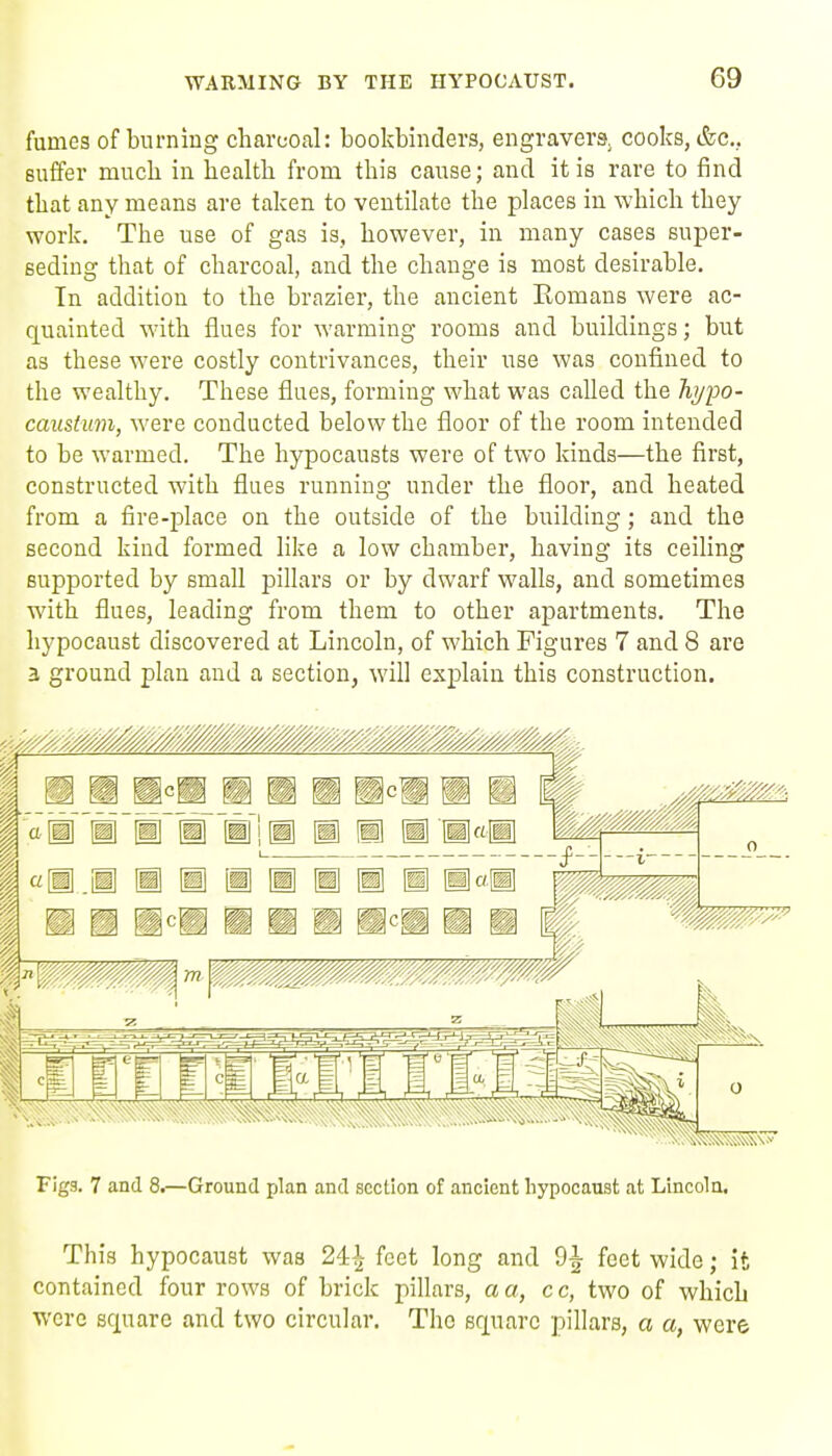 fumes of burning charcoal: bookbinders, engravers, coolcs, &c... suffer mucli in healtli from tliis cause; and it is rare to find tliat any means are taken to ventilate the places in which they work. The use of gas is, however, in many cases super- seding that of charcoal, and the change is most desirable. In addition to the brazier, the ancient Romans were ac- quainted with flues for warming rooms and buildings; but as these were costly contrivances, their use was confined to the wealthy. These flues, forming what was called the Tiypo- caiistimi, were conducted below the floor of the room intended to be warmed. The hypocausts were of two kinds—the first, constructed with flues running under the floor, and heated from a fire-place on the outside of the building; and the second kind formed like a low chamber, having its ceiling supported by small pillars or by dwarf walls, and sometimes with flues, leading from them to other apartments. The liypocaust discovered at Lincoln, of which Figures 7 and 8 are 3 ground plan and a section, will explain this construction. Figs. 7 and 8.—Ground plan and section of ancient liypocaust at Lincoln, This hypocaust was 24^ feet long and 9^ feet wide; it contained four rows of brick pillars, a a, c c, two of which wore square and two circular. The square pillars, a a, were