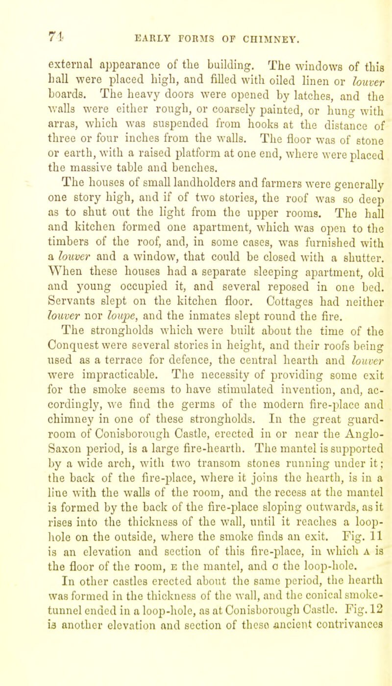 71. external appearance of the building. The windows of this hall were placed high, and filled with oiled linen or louver hoards. The heavy doors were opened by latches, and the walls were either rough, or coarsely painted, or hung with arras, which was suspended from hooks at the distance of three or four inches from the walls. The floor was of stone or earth, with a raised platform at one end, where were placed the massive table and benches. The houses of small landholders and farmers were generally one story high, and if of two stories, the roof was so deep as to shut out the light from the ujDper rooms. The hall and kitchen formed one apartment, which was open to the timbers of the roof, and, in some cases, was furnished with a louver and a window, that could be closed with a shutter. When these houses had a separate sleeping apartment, old and young occupied it, and several reposed in one bed. Servants slept on the kitchen floor. Cottages had neither louver nor loupe, and the inmates slept round the fire. The strongholds which were built about tlie time of the Conquest were several stories in height, and their roofs being used as a terrace for defence, the central hearth and louver were impracticable. The necessity of providing some exit for the smoke seems to have stimulated invention, and, ac- cordingly, we find the germs of the modern fire-j^lace and chimney in one of these strongholds. In the great guard- room of Conisborough Castle, erected in or near the Anglo- Saxon period, is a large fire-hearth. The mantel is supported by a wide arch, with two transom stones running under it; the back of the fire-place, where it joins the hearth, is in a line with the walls of the room, and the recess at the mantel is formed by the back of the fire-j^lace sloping outwards, as it rises into the thickness of the wall, until it reaches a loop- liole on the outside, where the smoke finds an exit. Fig. 11 is an elevation and section of this fire-place, in which a is the floor of the room, e the mantel, and o the loop-hole. In other castles erected about the same period, the hearth was formed in the thickness of the wall, and the conical smoke- tunnel ended in a loop-hole, as at Conisborough Castle. Fig. 12 ia another elevation and section of these ancient contrivances