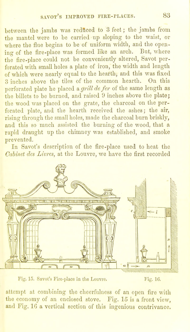 between the jambs was reclQced to 3 feet; the jambs from the mantel were to be carried up sloping to the waist, or where the flue begins to be of uniform width, and the open- ing of the fire-place was formed lilce an arch. But, where the fire-place could not be conveniently altered, Savot per- forated with small holes a plate of iron, the width and length of which were nearly equal to the hearth, and this was fixed 3 inches above the tiles of the common hearth. On this perforated plate he placed a grill de fer of the same length as the billets to be burned, and raised 9 inches above the plate; the wood was placed on the grate, the charcoal on the per- forated plate, and the hearth received tiie ashes; the air, rising through the small holes, made the charcoal burn briskly, and this so much assisted the burning of the wood, that a rapid draught up the chimney was established, and smoke prevented. In Savot's description of the fire-place used to heat the Cabinet des Livres, at the Louvre, we have the first recorded Fig. 15. Savot's Fire-place in the Louvre. Fig. 16. attempt at combining the cheerfulness of an open fire with the economy of an enclosed stove. Fig. 15 is a front view, and Fig. IG a vertical section of this ingenious contrivance.