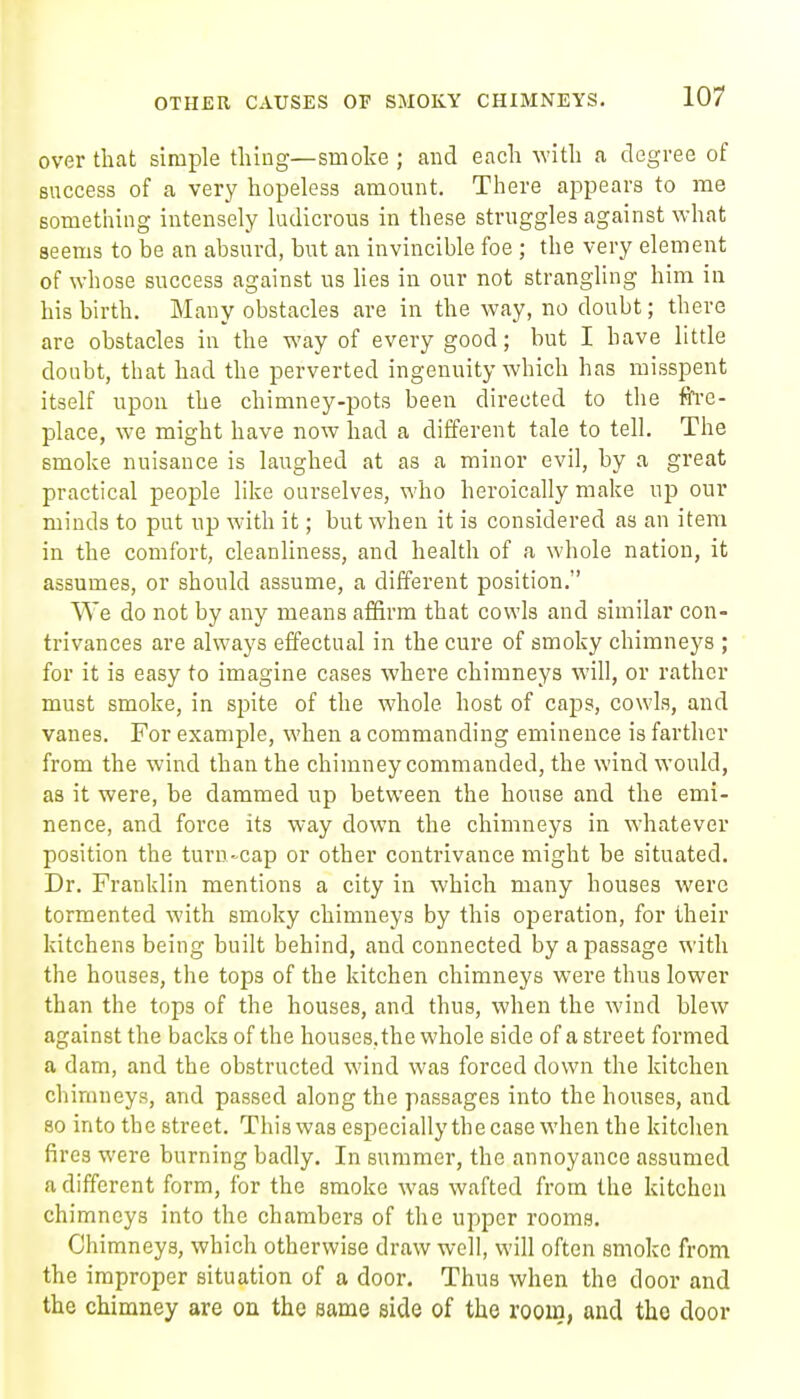 over that simple thing—smoke ; and each with a degree of success of a very hopeless amount. There appears to me something intensely ludicrous in these struggles against what seems to be an absurd, but an invincible foe ; the very element of whose success against us lies in our not strangling him in his birth. Many obstacles are in the way, no doubt; there are obstacles in the way of every good; but I have little doubt, that had the perverted ingenuity which has misspent itself upon the chimney-pots been directed to the ftre- place, we might have now had a different tale to tell. The smoke nuisance is laughed at as a minor evil, by a great practical people like ourselves, who heroically make up our minds to put up with it; but when it is considered as an item in the comfort, cleanliness, and health of a whole nation, it assumes, or should assume, a different position. We do not by any means affirm that cowls and similar con- trivances are always effectual in the cure of smoky chimneys ; for it is easy to imagine cases where chimneys will, or rather must smoke, in spite of the whole host of caps, cowls, and vanes. For example, when a commanding eminence is farther from the wind than the chimney commanded, the wind would, as it were, be dammed up between the house and the emi- nence, and force its way down the chimneys in whatever position the turn-cap or other contrivance might be situated. Dr. Franklin mentions a city in which many houses were tormented with smoky chimneys by this operation, for their kitchens being built behind, and connected by a passage with the houses, the tops of the kitchen chimneys were thus lower than the tops of the houses, and thus, when the wind blew against the backs of the houses, the whole side of a street formed a dam, and the obstructed wind was forced down the kitchen chimneys, and passed along the passages into the houses, and 80 into the street. This was especiallythe case when the kitchen fires wei-e burning badly. In summer, the annoyance assumed a different form, for the smoke was wafted from the kitchen chimneys into the chambers of the upper rooms. Chimneys, which otherwise draw well, will often smoke from the improper situation of a door. Thus when the door and the chimney are on the same side of the room, and the door