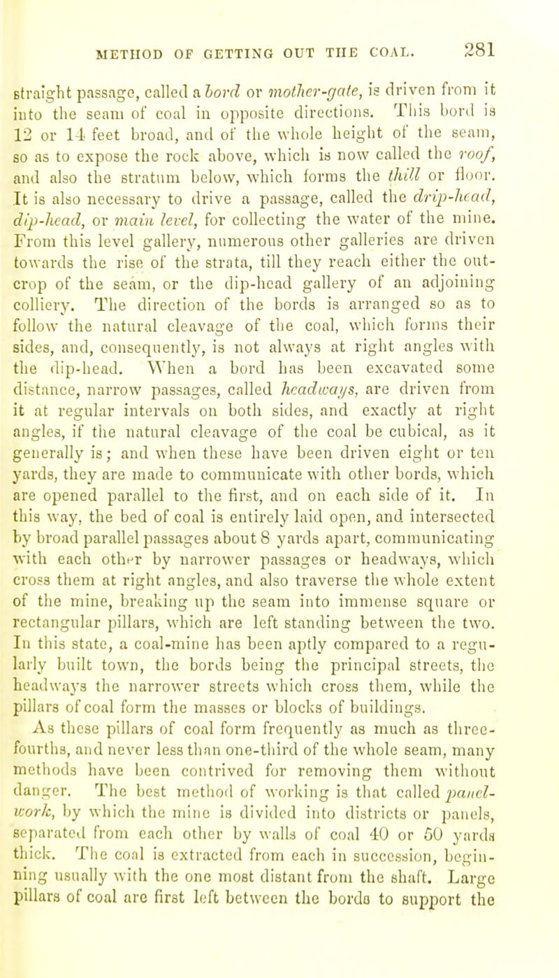 METHOD OF GETTING OUT THE COAL. straight passage, called a.hord or motJier-gale, is driven from it into the seam of coal in opposite directions. This bord is 12 or 14 feet broad, and of the whole height of the seam, so as to expose the rock above, which is now called the roof, and also the stratum below, which forms the thill or lionr. It is also necessary to drive a passage, called the drip-head, dip-head, or main level, for collecting the water of the mine. From this level gallery, numerous other galleries are driven towards the rise of the strata, till they reach either the ont- crop of the seam, or the dip-head gallery of an adjoining colliery. The direction of the bords is arranged so as to follow the natural cleavage of the coal, which forms their sides, and, consequently, is not always at right angles with the dip-head. When a bord has been excavated some distance, narrow passages, called headways, are driven from it at regular intervals on both sides, and exactly at right angles, if the natural cleavage of the coal be cubical, as it generally is; and when these have been driven eight or ten yards, they are made to communicate with other bords, which are opened parallel to the first, and on each side of it. In this way, the bed of coal is entirely laid open, and intersected by broad parallel passages about 8 yards apart, communicating ■with each othiT by narrower passages or headways, which cross them at right angles, and also traverse the whole extent of the mine, breaking up the seam into immense square or rectangular pillars, which are left standing between the two. In this state, a coal-mine has been aptly compared to a regu- larly built town, the bords being the principal streets, tlie headwaj's the narrower streets which cross them, while the pillars of coal form the masses or blocks of buildings. As these pillars of coal form frequently as much as three- fourths, and never lesstlinn one-third of the whole seam, many methods have been contrived for removing them without danger. The best metiiod of working is that called pa//eZ- v-orh, by which the mine is divided into districts or panels, separated from each other by walla of coal 40 or 50 yards thick. The cool is extracted from each in succession, begin- ning usually with the one most distant from the shaft. Large pillars of coal are first left between the bordo to support the