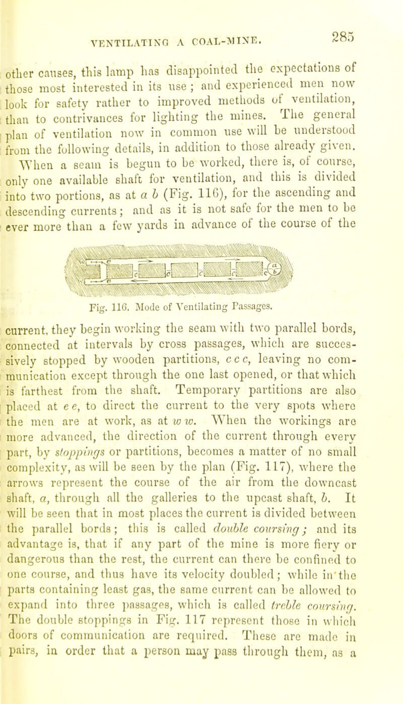 Other causes, this lamp has disappointed the expectations of those most interested in its use ; and experienced men now look for safety rather to improved methods of ventilation, ; than to contrivances for lighting the mines. Tlie general [ plan of ventilation now in common use will be understood from the following details, in addition to those already given. When a seam is begun to be worked, there is, of course, , only one available shaft for ventilation, and this is divided into two portions, as at a h (Fig. IIG), for the ascending and descending currents; and as it is not safe for the men to be ' ever more than a few yards in advance of the course of the Fig. 116. Mode of Ventilating P.assages. current, they begin working the seam with two parallel bords, connected at intervals by cross passages, which are succes- sively stopped by wooden partitions, ccc, leaving no com- I munication except through the one last opened, or that which is farthest from the shaft. Temporary partitions are also : placed at e e, to direct the current to the very spots where I the men are at work, as at lo lo. When the workings are I more advanced, the direction of the current through every part, by stoppings or partitions, becomes a matter of no small complexity, as will be seen by the plan (Fig. 117), where the arrows represent the course of the air from the downcast shaft, a, througii all the galleries to the upcast shaft, h. It will be seen that in most places the current is divided between the parallel bords; this is called double coursing; and its advantage is, that if any part of the mine is more fiery or dangerous than the rest, the current can there be confined to one course, and thus have its velocity doubled; while iu'the parts containing least gas, the same current can be allowed to expand into three ])assagP8, which is called treble coitrshiq. The double stoppings in Fig. 117 represent those in which doors of communication are required. These are made in pairs, in order that a person may pass through them, as a