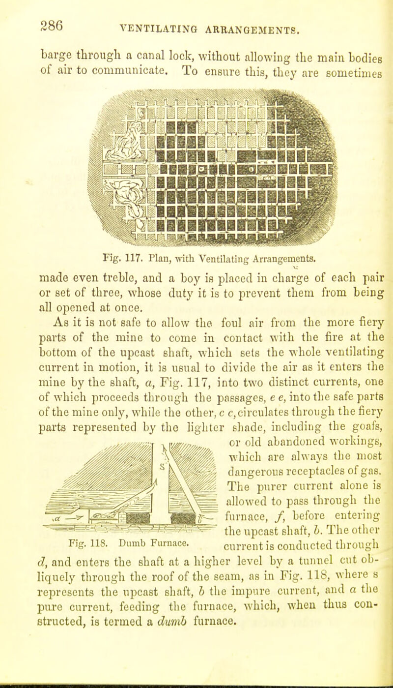 barge through a canal lock, without allowing the main bodies of air to communicate. To ensure this, they are sometimes Fig. 117. Plan, with Ventilating Arrangements. made even treble, and a boy is placed in charge of each pair or set of three, whose duty it is to prevent them from being all opened at once. As it is not safe to allow the foul air from the more fiery parts of the mine to come in contact with the fire at the bottom of the upcast shaft, which sets the whole ventilating current in motion, it is usual to divide the air as it enters the mine by the shaft, a, Fig. 117, into two distinct currents, one of which proceeds through the passages, e e, into the safe parts of the mine only, while the other, c c, circulates through the fiery parts represented by the hghter shade, including the goafs, or old abandoned workings, which are always the most dangerous receptacles of gas. The purer current alone is allowed to pass through the furnace, /, before entering the upcast shaft, h. The other Fig. 118. Dumb Furnace. current is conducted through d, and enters the shaft at a higher level by a tunnel cut ob- liquely through the roof of the seam, as in Fig. 118, where s represents the upcast shaft, h the impure current, and a the pure current, feeding the furnace, which, when thus con- structed, is termed a dumb furnace.