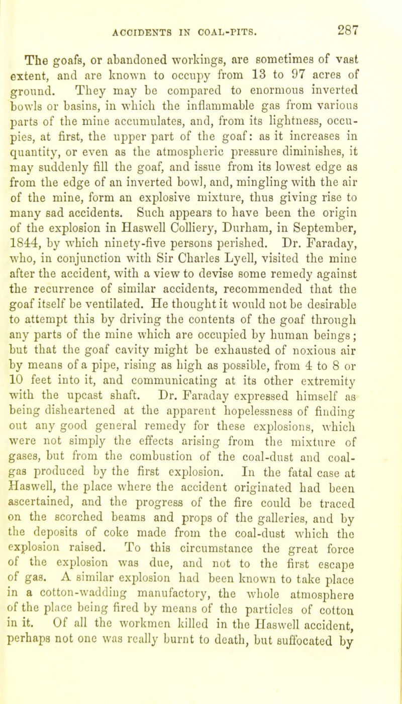 The goafs, or abandoned workings, are sometimes of vast extent, and are known to occupy from 13 to 97 acres of gronnd. They may be compared to enormous inverted bowls or basins, in which the inflammable gas from various parts of the mine accumulates, and, from its lightness, occu- pies, at first, the upper part of the goaf: as it increases in quantity, or even as the atmospheric pressure diminishes, it may suddenly fill the goaf, and issue from its lowest edge as from the edge of an inverted bowl, and, mingling with the air of the mine, form an explosive mixture, thus giving rise to many sad accidents. Such appears to have been the origin of the explosion in Haswell Colliery, Durham, in September, 1844, by which ninety-five persons perished. Dr. Faraday, who, in conjunction with Sir Charles Lyell, visited the mine after the accident, with a view to devise some remedy against the recurrence of similar accidents, recommended that the goaf itself be ventilated. He thought it would not be desirable to attempt this by driving the contents of the goaf through any parts of the mine which are occupied by human beings; but that the goaf cavity might be exhausted of noxious air by means of a pipe, rising as high as possible, from 4 to 8 or 10 feet into it, and communicating at its other extremity with the upcast shaft. Dr. Faraday expressed himself as being disheartened at the apparent hopelessness of finding out any good general remedy for these explosions, which were not simply the effects arising from the mixture of gases, but from the combustion of the coal-dust and coal- gas produced by the first explosion. In the fatal case at Haswell, the place where the accident originated had been ascertained, and the progress of the fire could be traced on the scorched beams and props of the galleries, and by the deposits of coke made from the coal-dust which the explosion raised. To this circumstance the great force of the explosion was due, and not to the first escape of gas. A similar explosion had been known to take place in a cotton-wadding manufactory, the whole atmosphere of the place being fired by means of the particles of cotton in it. Of all the workmen killed in the Haswell accident, perhaps not one was really burnt to death, but suffocated by