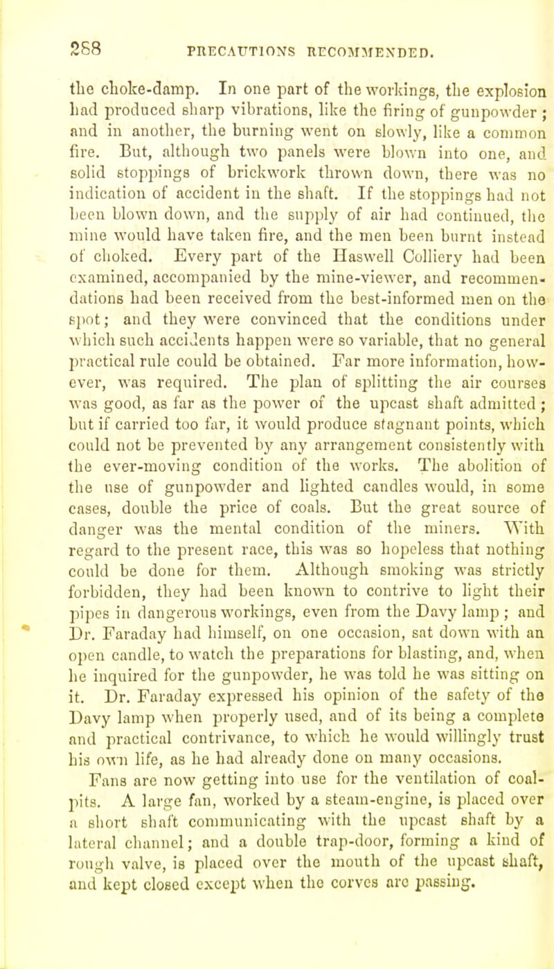 2S8 PnECATTTlONS KECOMMEXDED. the choke-damp. In one part of the workings, the explosion had produced sharp vibrations, hke the firing of gunpowder ; and in another, the burning went on slowly, like a common fire. But, although two panels were blown into one, and solid stoppings of brickwork thrown down, there was no indication of accident in the shaft. If the stoppings had not been blown down, and the supply of air had continued, the mine would have taken fire, and the men been burnt instead of choked. Every part of the Haswell Colliery had been examined, accompanied by the mine-viewer, and recommen- dations had been received from the best-informed men on the B])ot; and they were convinced that the conditions under which such accidents happen were so variable, that no general 2:)vactical rule could be obtained. Far more information, how- ever, was required. The plan of splitting the air courses was good, as far as the power of the upcast shaft admitted ; but if carried too far, it would produce stagnant points, which could not be prevented by any arrangement consistently with the ever-moving condition of the works. The abolition of the use of gunpowder and lighted candles would, in some cases, double the price of coals. But the great source of danger was the mental condition of the miners. With regard to the present race, this was so hopeless that nothing could be done for them. Although smoking was strictly forbidden, they had been known to contrive to light their pipes in dangerous workings, even from the Davy lamp ; and Dr. Faraday had himself, on one occasion, sat down with an open candle, to watch the preparations for blasting, and, when he inquired for the gunpowder, he was told he was sitting on it. Dr. Faraday expressed his opinion of the safety of the Davy lamp when properly used, and of its being a complete and practical contrivance, to which he would willingly trust his own life, as he had already done on many occasions. Fans are now getting into use for the ventilation of coal- pits. A large fan, worked by a steam-engine, is placed over a short shaft con)municating with the upcast shaft by a lateral channel; and a double trap-door, forming a kind of rough valve, is placed over the mouth of the upcast shaft, and kept closed except when the corves arc passing.