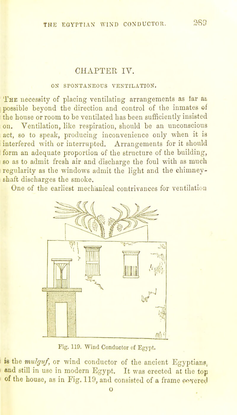 THE EGYPTIAN' WIND CONUUCTOU. CHAPTER IV. ON SPONTANEOUS VENTILATION. The necessity of placing ventilating arrangements as far a£ [ possible beyond the direction and control of the inmates of the honse or room to be ventilated has been sufficiently insisted on. Ventilation, like respiration, shonld be an unconscious act, so to speak, producing inconvenience only when it is interfered with or interrupted. Arrangements for it should : form an adequate proportion of the structure of the building, 60 as to admit fresh air and discharge the foul with as much I regularity as the windows admit the light and the chimney- shaft discharges the smoke. One of the earliest mechanical contrivances for ventilation Fig. 119. Wind Conductor of Egypt. I is the mulgiif, or wind conductor of the ancient Egyptians, and still in use in modern Egypt. It was erected at the top of the house, as in Fig. 119, and consisted of a frame Goffered