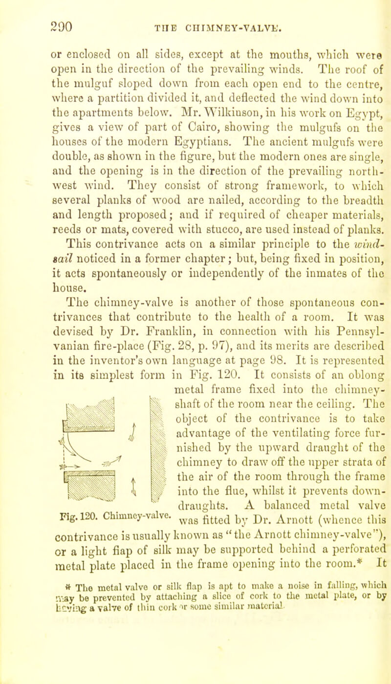 or enclosed on all sides, except at the mouths, which were open in the direction of the prevailing winds. The roof of the mulguf sloped down from each open end to the centre, where a partition divided it, and deflected the wind down into the apartments below. Mr. Wilkinson, in his work on Egypt, gives a view of part of Cairo, showing the mulgufs on the houses of the modern Egyptians. The ancient mulgufs were double, as shown in the figure, but the modern ones are single, and the opening is in the direction of the prevailing north- west wind. They consist of strong framework, to which several planks of wood are nailed, according to the breadth and length proposed; and if required of cheaper materials, reeds or mats, covered with stucco, are used instead of planks. This contrivance acts on a similar principle to the loind- sail noticed in a former chapter; but, being fixed in position, it acts spontaneously or independently of the inmates of tlic house. The chimney-valve is another of those spontaneous con- trivances that contribute to the health of a room. It was devised by Dr, Franklin, in connection with his Pennsyl- vanian fire-place (Fig. 28, p. 97), and its merits are described in the inventor's own language at page 98. It is represented in its simplest form in Fig. 120. It consists of an oblong metal frame fixed into the chimney- shaft of the room near the ceiling. The object of the contrivance is to take advantage of the ventilating force fur- nished by the upward draught of the chimney to draw off the upper strata of the air of the room through the frame into the flue, whilst it prevents down- draughts. A balanced metal valve Fig. 120. Chimney-valve. ^^^^ ^^^^^ |^,, p^.^ ^^^.^^^^^ (whence this contrivance is usually known as  the Arnott chimney-valve), or a light flap of silk may be supported behind a perforated raetal plate placed in the frame opening into the room.* It * The metal valve or silk flap is apt to mal;e a noise in falling, which iViay be prevented by attaching a slice of cork to the metal plate, or by iitviiig a valve of iliin cork >r some similar material