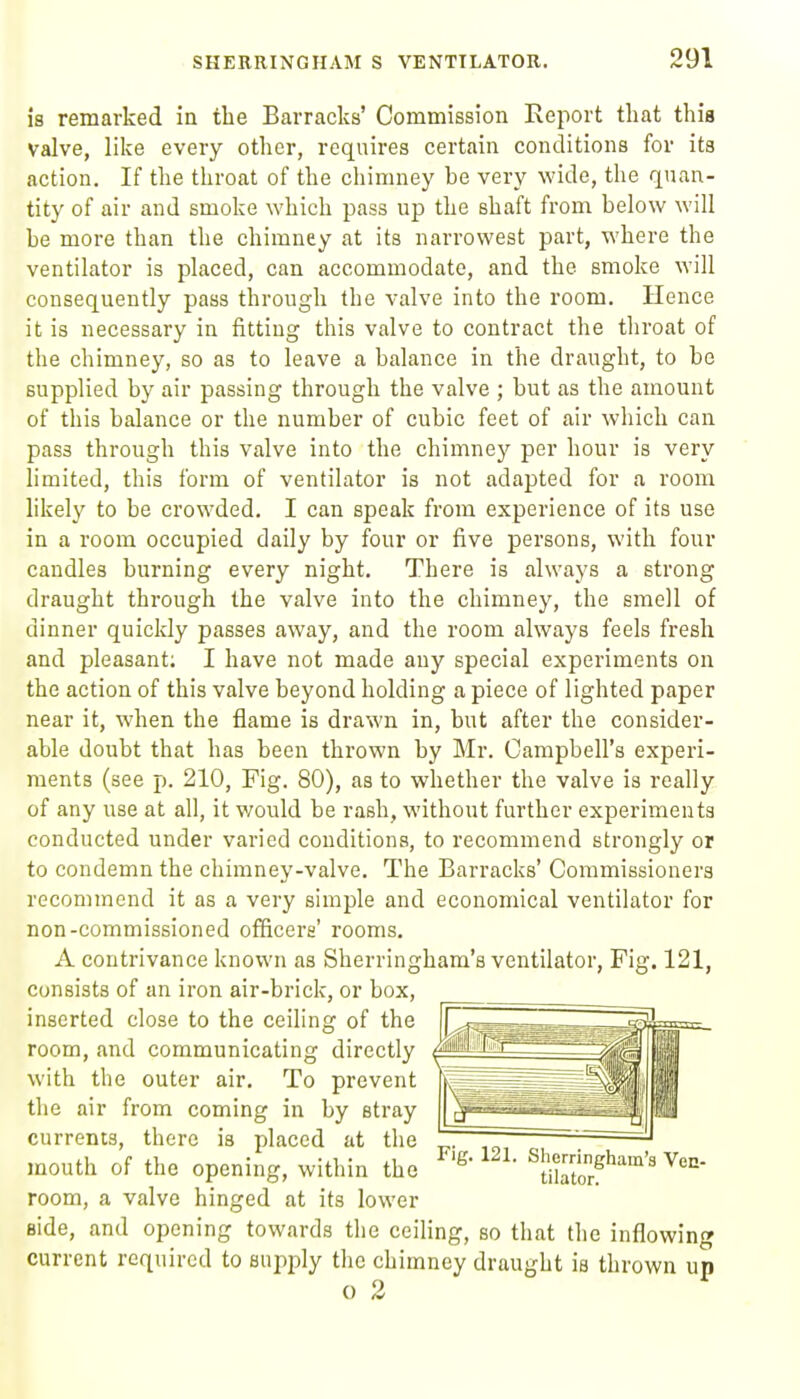 is remarked in the Barracks' Commission Report that this valve, like every other, requires certain conditions for its action. If the throat of the chimney be very wide, the quan- tity of air and smoke which pass up the shaft from below will be more than the chimney at its narrowest part, where the ventilator is placed, can accommodate, and the smoke will consequently pass through the valve into the room. Hence it is necessary in fitting this valve to contract the throat of the chimney, so as to leave a balance in the draught, to be supplied by air passing through the valve ; but as the amount of this balance or the number of cubic feet of air which can pass through this valve into the chimney per hour is very hmited, this form of ventilator is not adapted for a room likely to be crowded. I can speak from experience of its use in a room occupied daily by four or five persons, with four candles burning every night. There is always a strong draught through the valve into the chimney, the smell of dinner quickly passes away, and the room always feels fresh and pleasant; I have not made any special experiments on the action of this valve beyond holding a piece of lighted paper near it, when the flame is drawn in, but after the consider- able doubt that has been thrown by Mr. Campbell's experi- ments (see p. 210, Fig. 80), as to whether the valve is really of any use at all, it v/ould be rash, without further experiments conducted under varied conditions, to recommend strongly or to condemn the chimney-valve. The Barracks' Commissioners recommend it as a very simple and economical ventilator for non-commissioned officers' rooms. A contrivance known as Sherringham's ventilator, Fig. 121, consists of an iron air-brick, or box, inserted close to the ceiling of the room, and communicating directly with the outer air. To prevent the air from coming in by stray currents, there is placed at the mouth of the opening, within the ^fSo?''''' room, a valve hinged at its lower aide, and opening towards the ceiling, so that the inflowing current required to supj^ly the chimney draught is thrown up o 2