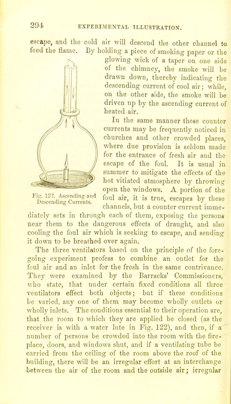 escape, and the cold air will descend the other channel to feed the flame. By holding a piece of smoking paper or the glowing wick of a taper on one side of the chimney, the smoke will be drawn down, thereby indicating the descending current of cool air; while, on the other side, the smoke will be driven up by the ascending current of heated air. In the same manner these counter currents may be frequently noticed in churches and other crowded places, where due provision is seldom made for the entrance of fresh air and the escape of the foul. It is usual in summer to mitigate the effects of the hot vitiated atmosphere by throwing open the windows. A portion of the foul air, it is true, escapes by these channels, but a counter current imme- diately sets in through each of them, exposing the persons near them to the dangerous effects of draught, and also cooling the foul air which is seeking to escape, and sending it down to be breathed over again. The three ventilators based on the principle of the fore- going experiment profess to combine an outlet for the foul air and an inlet for the fresh in the same contrivance. They were examined by the Barracks' Commissioners, who state, that under certain fixed conditions all three ventilators effect both objects; but if these conditions be varied, any one of them may become wholly outlets or wholly inlets. The conditions essential to their operation are, that the room to which they are applied be closed (as the receiver is with a water lute in Pig. 122), and then, if a number of persons be crowded into the room with the fire- place, doors, and windows shut, and if a ventilating tube bo carried from the ceiling of the room above the roof of the building, there will be an irregular effort at an interchange between the air of the room and the outside air; irregular Fif^. 122. Ascending and Descending Currents.