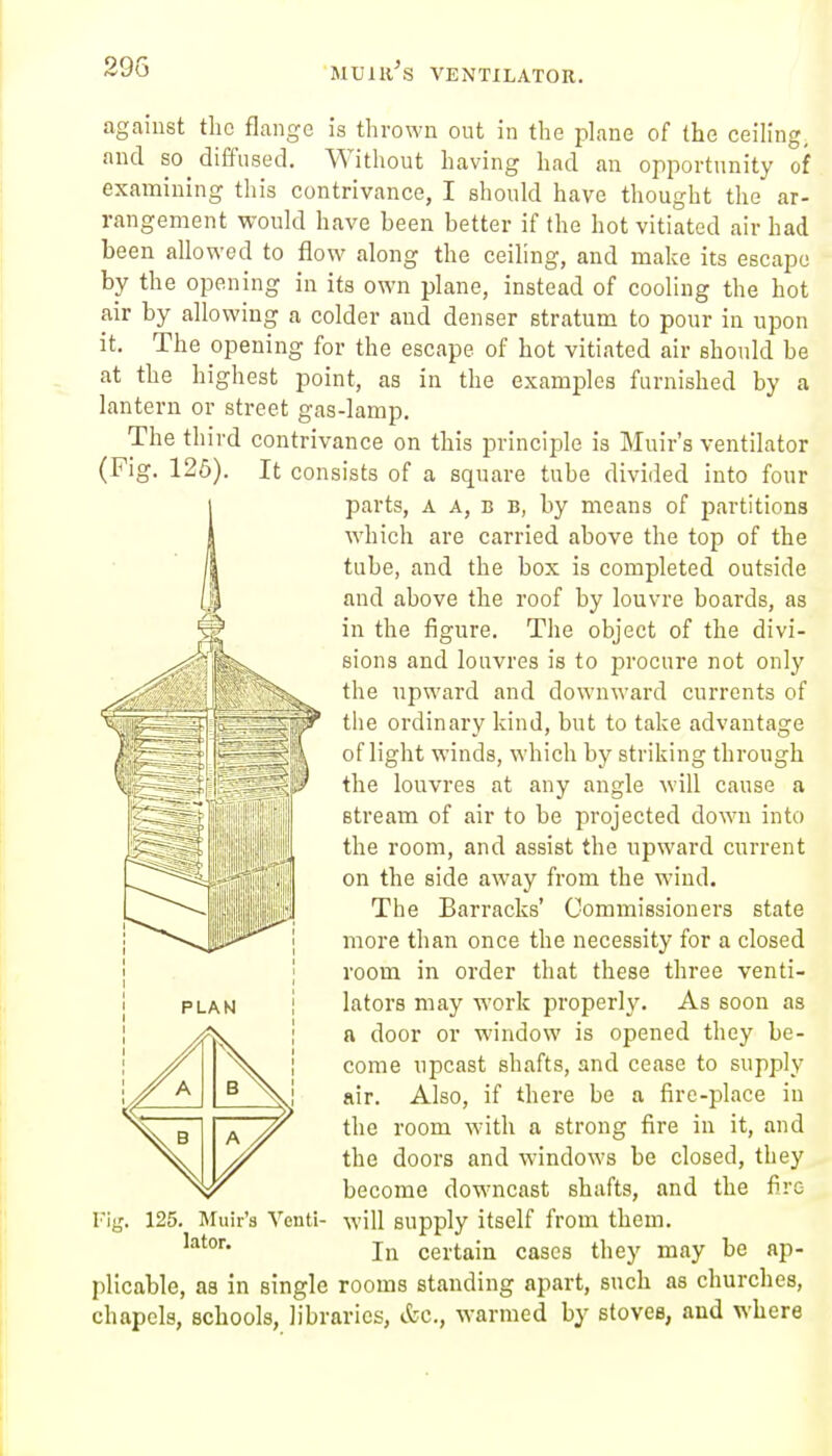 29G 'MUni^S VENTILATOR. against the flange is thrown out in the phme of the ceiling, and 80 diffused. Without having had an opportunity of examining this contrivance, I should have thought the ar- rangement would have been better if the hot vitiated air had been allowed to flow along the ceiling, and make its escape by the opening in its own plane, instead of cooling the hot air by allowing a colder and denser stratum to pour in upon it. The opening for the escape of hot vitiated air should be at the highest point, as in the examples furnished by a lantern or street gas-lamp. The third contrivance on this principle is Muir's ventilator (Fig. 126). It consists of a square tube divided into four parts, A A, B B, by means of partitions which are carried above the top of the tube, and the box is completed outside and above the roof by louvre boards, as in the figure. The object of the divi- sions and louvres is to procure not only the upward and downward currents of the ordinary kind, but to take advantage of light winds, which by striking through the louvres at any angle will cause a stream of air to be projected down into the room, and assist the upward current on the side away from the wind. The Barracks' Commissioners state more than once the necessity for a closed room in order that these three venti- lators may work properly. As soon as a door or window is opened they be- come upcast shafts, and cease to supply air. Also, if there be a fire-place in the room with a strong fire in it, and the doors and windows be closed, they become downcast shafts, and the fire Fig. 125. Muir's Venti- will supply itself from them. In certain cases they may be ap- plicable, as in single rooms standing apart, such as churches, chapels, schools, libraries, etc., warmed by stoves, and where