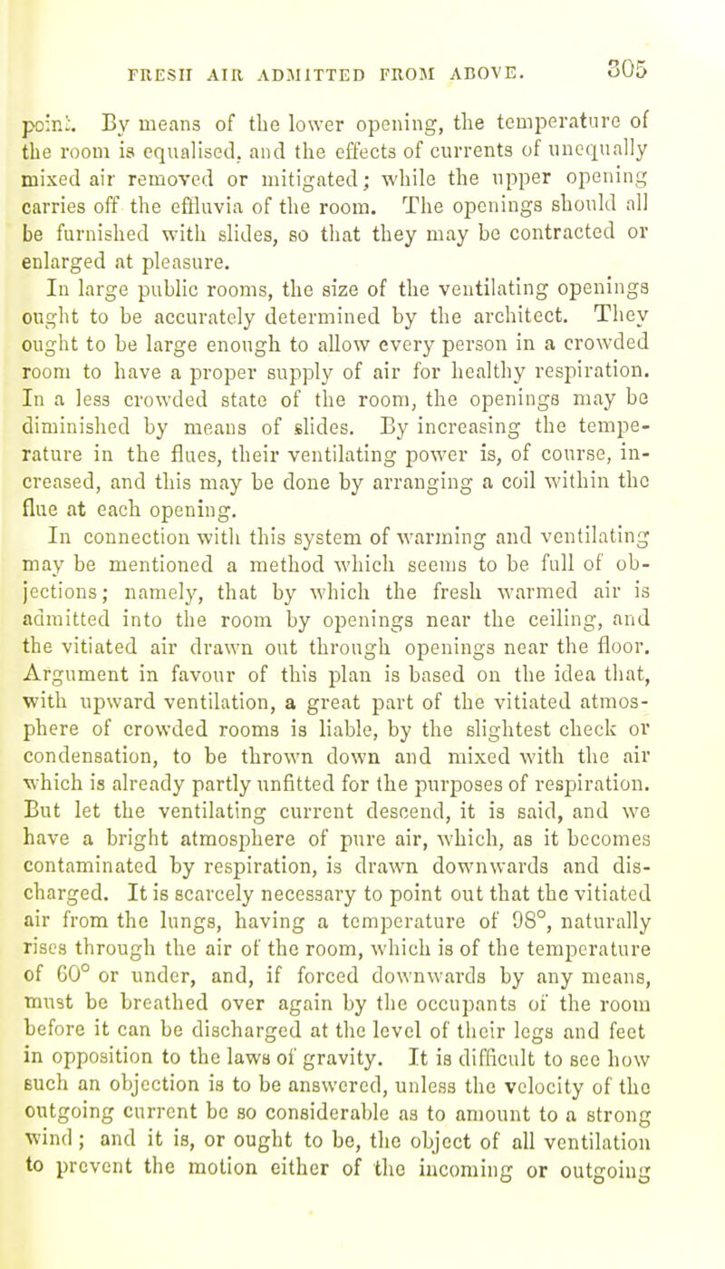 FRESH AIR ADMITTED FROM ABOVE. po:n:. By means of the lower opening, the temperature of the room is equalised, and the effects of currents of unequally mixed air removed or mitigated; while the upper opening carries off the effluvia of the room. The openings should all be furnished with slides, so that they may be contracted or enlarged at pleasure. In large public rooms, the size of the ventilating openings ought to be accurately determined by the architect. They ought to be large enough to allow every person in a crowded room to have a proper supply of air for healthy respiration. In a less crowded state of the room, the openings may be diminished by means of slides. By increasing the tempe- rature in the flues, their ventilating power is, of course, in- creased, and this may be done by arranging a coil within the flue at each opening. In connection with this system of warming and ventilating may be mentioned a method which seems to be full of ob- jections; namely, that by which the fresh warmed air is admitted into the room by openings near the ceiling, and the vitiated air drawn out through openings near the floor. Argument in favour of this plan is based on the idea that, with upward ventilation, a great part of the vitiated atmos- phere of crowded rooms is liable, by the slightest check or condensation, to be thrown down and mixed with the air which is already partly unfitted for the purposes of respiration. But let the ventilating current descend, it is said, and we have a bright atmosphere of pure air, which, as it becomes contaminated by respiration, is drawn downwards and dis- charged. It is scarcely necessary to point out that the vitiated air from the lungs, having a temperature of 98°, naturally rises through the air of the room, which is of the temperature of 60° or under, and, if forced downwai-ds by any means, must be breathed over again by the occupants of the room before it can be discharged at the level of their legs and feet in opposition to the laws of gravity. It is difficult to see how Buch an objection is to be answered, unless the velocity of the outgoing current be so considerable as to amount to a strong wind ; and it is, or ought to be, the object of all ventilation to prevent the motion either of the incoming or outfroiu!'