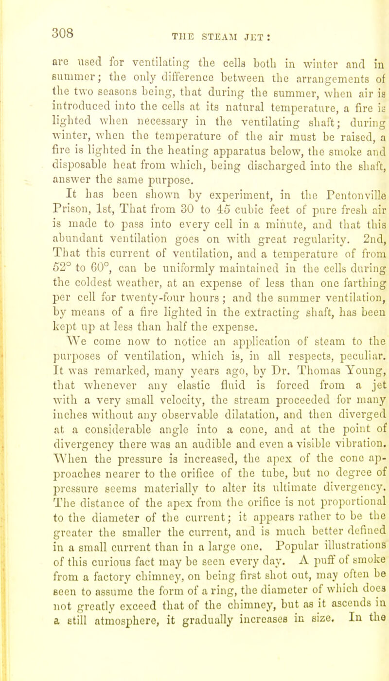 are used for ventilating the cells both in winter and in Bunimer; the only difference between the arran<rcmcuts of the two seasons being, that during the summer, when air ia introduced into the cells at its natural temperature, a fire it- lighted when necessary in the ventilating shaft; during winter, when the temperature of the air must be raised, a fire is lighted in the heating apparatus below, the smoke and disposable heat from which, being discharged into the shaft, answer the same purpose. It has been shown by experiment, in the Pentonville Prison, 1st, That from 30 to 45 cubic feet of pure fresh air is made to pass into every cell in a minute, and that this abundant ventilation goes on with great regularity. 2nd, That this current of ventilation, and a temperature of from 62° to G0°, can be uniformly maintained in the cells during the coldest weather, at an expense of less than one farthing per cell for twenty-four hours ; and the summer ventilation, by means of a fire lighted in the extracting shaft, has been kept up at less than half the expense. We come now to notice an application of steam to the pur2:)0ses of ventilation, which is, in all respects, peculiar. It was remarked, many years ago, by Dr. Thomas Young, that whenever any elastic fluid is forced from a jet with a very small velocity, the stream proceeded for many inches without any observable dilatation, and then diverged at a considerable angle into a cone, and at the point of divergency tliere was an audible and even a visible vibration. When the pressure is increased, the apex of the cone ap- proaches nearer to the orifice of the tube, but no degree of pressure seems materially to alter its ultimate divergency. The distance of the apex from the orifice is not proportional to the diameter of the current; it appears rather to be the greater the smaller the current, and is much better defined in a small current than in a large one. Popular illustrations of this curious fact may be seen every day. A puff of smoke from a factory chimney, on being first shot out, may often be seen to assume the form of a ring, the diameter of which docs not greatly exceed that of the chimney, but as it ascends in a etill atmosphere, it gradually increases in size. In the