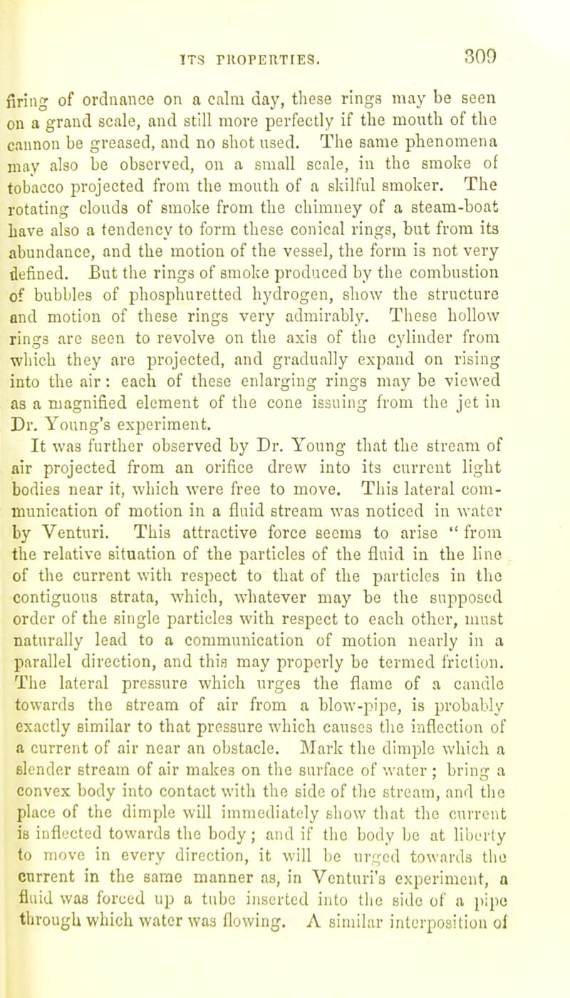 firing of ordnance on a calm day, these rings may be seen on a grand scale, and still more perfectly if the mouth of the cannon be greased, and no shot used. The same phenomena may also be observed, on a small scale, in the smoke of tobacco projected from the mouth of a skilful smoker. The rotating clouds of smoke from the chimney of a steam-boat have also a tendency to form these conical rings, but from its abundance, and the motion of the vessel, the form is not very defined. But the rings of smoke produced by the combustion of bubbles of phosphuretted hydrogen, show the structure and motion of these rings very admirably. These hollow rings are seen to revolve on the axis of the cylinder from which they are projected, and gradually expand on rising into the air: each of these enlarging rings may be viewed as a magnified element of the cone issuing from the jet in Dr. Young's experiment. It was further observed by Dr. Young that the stream of air projected from an orifice drew into its current light bodies near it, which were free to move. This lateral com- munication of motion in a fluid stream was noticed in water by Venturi. This attractive force seems to arise  from the relative situation of the particles of the fluid in the line of the current with respect to that of the particles in the contiguous strata, which, whatever may be the supposed order of the single particles with respect to each other, must naturally lead to a communication of motion nearly in a parallel direction, and this may properly be termed friction. The lateral pressure which urges the flame of a candle towards the stream of air from a blow-pipe, is probably exactly similar to that pressure which causes tlie inflection of a current of air near an obstacle. Mark the dimjjle which a slender stream of air makes on the surface of water ; brin2r a convex body into contact with the side of the stream, and the place of the dimple will immediately show that the current is inflected towards the body; and if the body be at liberty to move in every direction, it will be urged towards the current in the same manner as, in Venturi's experiment, a fluid was forced up a tube inserted into tlie side of a pipe through which water was flowing. A similar interposition of