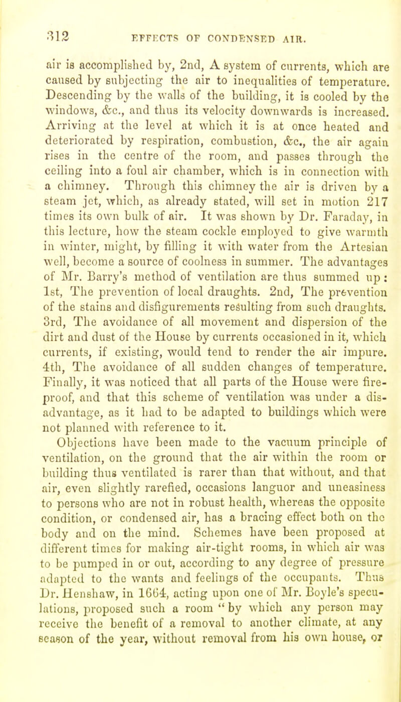 air ia accomplished by, 2nd, A system of currents, which are caused by subjecting the air to inequalities of temperature. Descending by the walls of the building, it is cooled by the windows, &c., and thus its velocity downwards is increased. Arriving at the level at which it is at once heated and deteriorated by respiration, combustion, &c., the air again rises in the centre of the room, and passes through the ceiling into a foul air chamber, which is in connection with a chimney. Through this chimney the air is driven by a steam jet, which, as .already stated, will set in motion 217 times its own bulk of air. It was shown by Dr. Faraday, in this lecture, how the steam cockle employed to give warmth in winter, might, by filling it with water from the Artesian well, become a source of coolness in summer. The advantasjes of Mr. Barry's method of ventilation are thus summed up: 1st, The prevention of local draughts. 2nd, The prevention of the stains and disfigurements resulting from such draughts. 3rd, The avoidance of all movement and dispersion of the dirt and dust of the House by currents occasioned in it, which currents, if existing, would tend to render the air impure. 4th, The avoidance of all sudden changes of temperature. Finally, it was noticed that all parts of the House were fire- proof, and that this scheme of ventilation was under a dis- advantage, as it had to be adapted to buildings which were not planned with reference to it. Objections have been made to the vacuum principle of ventilation, on the ground that the air within the room or building thus ventilated is rarer than that without, and that air, even slightly rarefied, occasions languor and uneasiness to persons who are not in robust health, whereas the opposite condition, or condensed air, has a bracing effect both on the body and on the mind. Schemes have been proposed at different times for making air-tight rooms, in which air was to be pumped in or out, according to any degree of pressure adapted to the wants and feelings of the occupants. Thus Dr. Henshaw, in 1664, acting upon one of Mr. Boyle's specu- lations, proposed such a room  by which any person may receive the benefit of a removal to another climate, at any season of the year, without removal from his own house, o/