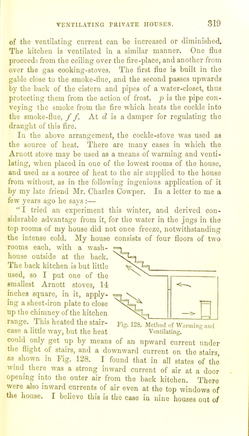 of the ventilating current can be increased or diminished. The kitchen is ventilated in a similar manner. One flue proceeds from the ceiling over the fire-place, and another from over the gas cooking-stoves. The first flue is built in the gable close to the smoke-flue, and the second passes upwards by the back of the cistern and pipes of a water-closet, thus protecting them from the action of frost, p is the pipe con- veying the smoke from the fire which heats the cockle into the smoke-flue, / /. At is a damper for regulating the draught of this fire. In the above arrangement, the cockle-stove was used as the source of heat. There are many cases in which the Arnott stove may be used as a means of warming and venti- lating, when placed in one of the lowest rooms of the house, and used as a source of heat to the air ouj^plied to the house from without, as in the following ingenious application of it by my late friend Mr. Charles Oowper. In a letter to me a few years ago he says :—  I tried an experiment this winter, and derived con- siderable advantage from it, for the water in the jugs in the top rooms of my house did not once freeze, notwithstanding the intense cold. My house consists of four floors of two rooms each, with a wash- house outside at the back. The back kitchen is but little used, so I put one of the smallest Arnott stoves, 14 inches square, in it, apply- ing a sheet-iron plate to close up the chimney of the kitchen range. This heated the stair- p.-g. 128. Method of w.rming n,„l case a little way, but the heat Ventilating, could only get up by means of an upward current under the flight of stairs, and a downward current on the stairs as shown in Fig. 128. I found that in all states of the wind there was a strong inward current of air at a door opening into the outer air from the back kitchen. There were also inward currents of air even at the top windows of the house. I believe this ia the case iu nine houses out 0/