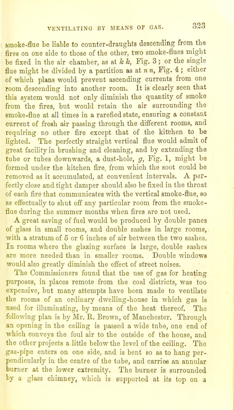 VENTILATING BY MEANS OF GAS. smoke-flue be liable to counter-draughts descending from the fires on one side to those of the other, two smoke-flues might be fixed in the air chamber, as at Tc k, Fig. 3 ; or the single flue might be divided by a partition as at n n, Fig. 4; either of which plans would prevent ascending currents from one room descending into another room. It is clearly seen that this system would not only diminish the quantity of smoke from the fires, but would retain the air surrounding the smoke-flue at all times in a rarefied state, ensuring a constant current of fresh air passing through the different rooms, and requiring no other fire except that of the kifchen to be lighted. The perfectly straight vertical flue would admit of great facility in brushing and cleaning, and by extending the tube or tubes downwards, a dust-hole, g, Fig. 1, might be formed under the kitchen fire, from which the soot could be removed as it accumulated, at convenient intervals. A per- fectly close and tight damper should also be fixed in the throat of each fire that communicates with the vertical smoke-flue, so as effectually to shut off any particular room from the smoke- flue during the summer months when fires are not used. A great saving of fuel would be produced by double panes of glass in small rooms, and double sashes in large rooms, with a stratum of 5 or 6 inches of air between the two sashes. In rooms where the glazing surface is large, double sashes are more needed than in smaller rooms. Double windows would also greatly diminish the effect of street noises. The Commissioners found that the use of gas for heating purposes, in places remote from the coal districts, was too expensive, but many attempts have been made to ventilate the rooms of an ordinary dwelling-house in which gas is used for illuminating, by means of the heat thereof. The following plan is by Mr. R. Brown, of Manchester. Through an opening in the ceihng is passed a wide tube, one end of which conveys the foul air to the outside of the house, and the other projects a Httle below the level of the ceihng. The gas-pipe enters on one side, and is bent so as to hang per- pendicularly in the centre of the tube, and carriee an annular burner at the lower extremity. The burner is surrounded by a glass chimney, which is supported at its top on a