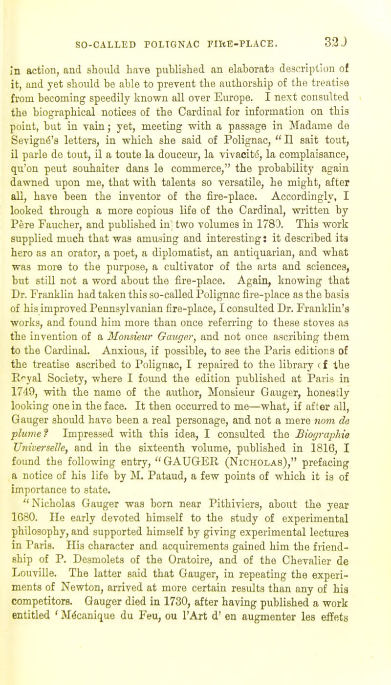 SO-CALLED POLTGNAC TIItE-PLACE. 3.2J in action, and should ha\e published an elaborata description of it, and yet should be able to prevent the authorship of the treatise from becoming speedily known all over Europe. I next consulted the biographical notices of the Cardinal for information on this point, but in vain; yet, meeting with a passage in Madame de Sevign^'s letters, in which she said of Polignac,  II sait tout, il parle de tout, il a toute la douceui-, la vivacity, la complaisance, qu'on pent souhaiter dans le commerce, the probabilitj' again dawned upon me, that with talents so versatile, he might, after all, have been the inventor of the fire-place. Accordingly, I looked through a more copious life of the Cardinal, written by Pere Faucher, and published in' two volumes in 1783. This work supplied much that was amusing and interesting: it described its hero as an orator, a poet, a diplomatist, an antiquarian, and what was more to the purpose, a cidtivator of the arts and sciences, but still not a word about the fire-place. Again, knowing that Dr. Franklin had taken this so-called Polignac fire-place as the basis of his improved Pennsylvanian fire-place, I consulted Dr. Franklin's works, and found him more than once referring to these stoves as the invention of a 3Ionsieur Ganger, and not once ascribing them to the Cardinal. Anxious, if possible, to see the Paris editions of the treatise ascribed to Polignac, I repaired to the library c f the E^yal Society, where I found the edition published at Paris in 1749, with the name of the author. Monsieur Ganger, honestly looking one in the face. It then occurred to me—what, if after all, Gauger should have been a real personage, and not a mere nom de plume f Impressed with this idea, I consulted the BioyrapMo Universelle, and in the sixteenth volume, published in 1816, I found the following entry,  GAUGER (Nicholas), prefacing a notice of his life by M. Pataud, a few points of which it is of importance to state. Nicholas Gauger was bom near Pithiviers, about the year 1G80. He early devoted himself to the study of experimental philosophy, and supported himself by giving experimental lectures in Paris. His character and acquirements gained him the friend- ship of P. Desmolets of the Oratoire, and of the Chevalier de Louville. The latter said that Gauger, in repeating the experi- ments of Newton, arrived at more certain results than any of his competitors. Gauger died in 1730, after having published a work entitled ' M^canique du Feu, ou I'Art d' en augmenter les eflfets