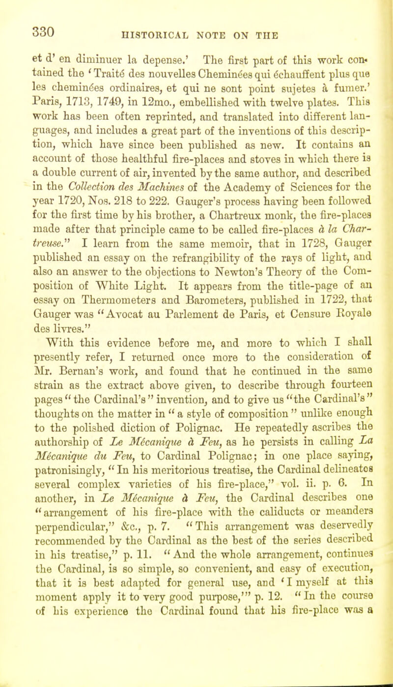 et d' en diminuer la depense.' The first part of this work con« tained the ' Traits des nouvelles Cheminees qui ^chauif ent plus que lea chemiiK^es ordinaires, et qui ne sont point sujetes a fumer.' Paris, 1713, 1749, in 12mo., embellished with twelve plates. This work has been often reprinted, and translated into different lan- guages, and includes a great part of the inventions of this descrip- tion, which have since been published as new. It contains an account of those healthful fire-places and stoves in which there is a double current of air, invented by the same author, and described in the Collection des Machines of the Academy of Sciences for the year 1720, Nos. 218 to 222. Ganger's process having been followed for the fii'st time by his brother, a Chartreiix monk, the fire-places made after that principle came to be called fire-places h la Char- treuse.' I learn from the same memoir, that in 1728, Ganger published an essay on the refrangibility of the rays of light, and also an answer to the objections to Newton's Theory of the Com- position of White Light. It appears from the title-page of an essay on Thermometers and Barometers, published in 1722, that Ganger was  Avocat an Parlement de Paris, et Censiu-e Koyale des livi'es. With this evidence before mo, and more to which I shall presently refer, I returned once more to the consideration of Mr. Bernan's work, and found that he continued in the same strain as the extract above given, to describe through foiu-teen pages the Cardinal's invention, and to give us the Cardinal's thoughts on the matter in  a style of composition  unlike enough to the polished diction of Polignac. He repeatedly ascribes the authorship of Le Mccanique & Feu, as he persists in calling La Mecaniqite du Feu, to Cardinal Polignac; in one place saying, patronisingly,  In his meritorious treatise, the Cardinal delineates several complex varieties of his fire-place, vol. ii. p. 6. In another, in Le Micanique h Feu, the Cardinal describes one arrangement of his fire-place with the caliducts or meanders perpendicular, &c., p. 7.  This arrangement was deservedly recommended by the Cardinal as the best of the series described in his treatise, p. 11.  And the whole arrangement, continues the Cardinal, is so simple, so convenient, and easy of execution, that it is best adapted for general use, and 'I myself at this moment apply it to very good purpose,' p. 12. In the course of his experience the Cardinal found that his fire-place was a