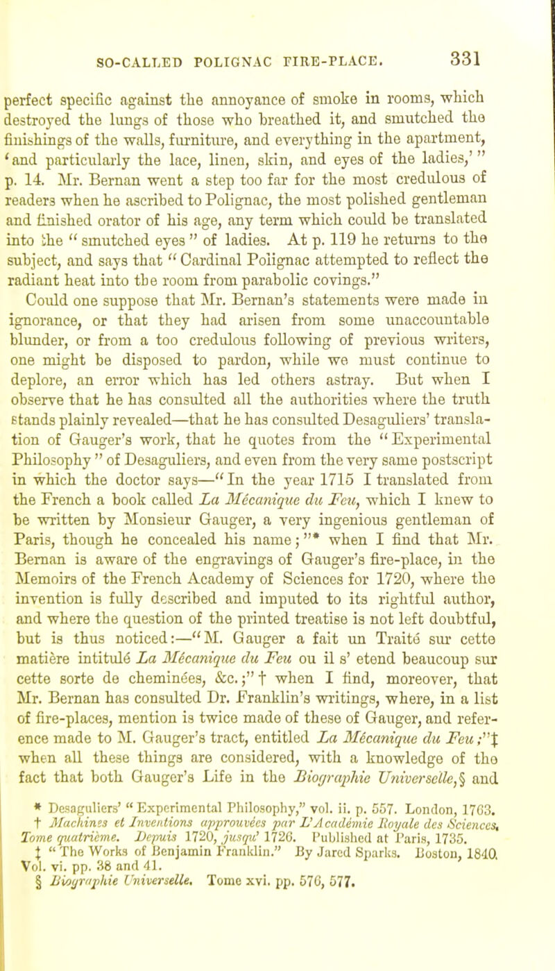 perfect specific against the annoyance of smoke in rooms, which destroyed the lungs of those who breathed it, and smutched the finishings of the walls, fiuniture, and everything in the apartment, *and particularly the lace, linen, skin, and eyes of the ladies,'  p. 14. Mr. Bernan went a step too far for the most credulous of readers when he ascribed to Polignac, the most polished gentleman and finished orator of his age, any term which could be translated into ihe  smutched eyes  of ladies. At p. 119 he returns to the subject, and says that  Cardinal Polignac attempted to reflect the radiant heat into the room from parabolic covings. Could one suppose that Mr. Beman's statements were made in ignorance, or that they had ai-isen from some imaccountable blunder, or from a too credulous following of previous writers, one might be disposed to pardon, while we must continue to deplore, an error which has led others astray. But when I observe that he has consulted all the authorities where the truth stands plainly revealed—that he has consulted Desaguliers' transla- tion of Ganger's work, that he quotes from the  Experimental Philosophy  of Desaguliers, and even from the very same postscript in which the doctor says—In the year 1715 I translated from the French a book called La Mecanique chi Feu, which I knew to be written by Monsieur Ganger, a very ingenious gentleman of Paris, though he concealed his name; * when I find that Mr. Beman is aware of the engravings of Gauger's fire-place, in the Memoirs of the French Academy of Sciences for 1720, where the invention is fully described and imputed to its rightful author, and where the question of the printed treatise is not left doubtful, but is thus noticed:—M. Gauger a fait un Traite sm* cette matiere intitule La Mecaniqtce du Feu ou il s' etend beaucoup sur cette sorte de cheminees, &c.t when I find, moreover, that Mr. Bernan has consulted Dr. Franklin's writings, where, in a list of fire-places, mention is twice made of these of Ganger, and refer- ence made to M. Gauger's tract, entitled La Mecanique du Feu when all these things are considered, with a knowledge of the fact that both Gauger's Life in the Biographie Univcrscile,^ and * Desaguliers' Experimental Philosophy, vol. ii. p. 557. London, 17G3. t Machines el Jyiventions apjirouvies par L'Academie Boyale dcs Sciences, Tome quatrieme. Depuii 1720, jus(pi' 1726. Published at Paris, 1735. X  The Works of Benjamin Franitlin. By Jared Sparks. Boston, 1840. Vol. vi. pp. 38 and 41. § Bio(jraj)hie Uiiiverselle, Tome xvi. pp. 576, 577.