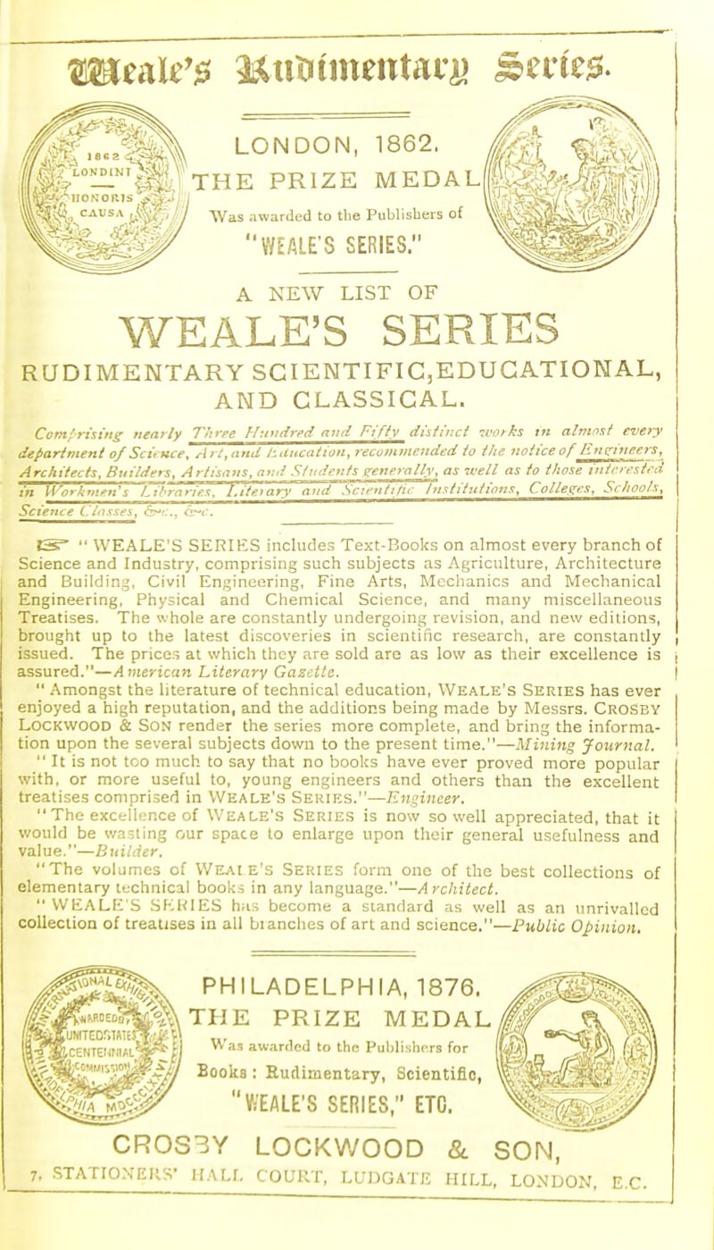 LONDON, 1862. THE PRIZE MEDAL Was awarded to the Publishers of WEALE'S SERIES. A NEW LIST OF WEALE'S SERIES RUDIMENTARY SCIENTIFIC,EDUGATIONAL, AND CLASSICAL. Com!rising nearly Thrpe Huvdred and Fifty distinct works in almost every department of Sci, Kce, Art, and tducation, recommended to the notice of Entr'neers, Architects, Builders, Artisans, and Students tretterolly, as -well as to those intrrestrd in Workmen's Lil^t^ieT. 't\''ite\ary 'and''Sc7entiti>- Institutions, Colleges, Schools, Science Classes, cr^c, <r^c. IS^  WEALE'S SERIES includes Text-Books on almost every branch of Science and Industry, comprising such subjects as Agriculture, Architecture and Building, Civil Engineering, Fine Arts, Mechanics and Mechanical Engineering. Physical and Chemical Science, and many miscellaneous Treatises. The whole are constantly undergoing revision, and new editions, brought up to the latest discoveries in scientific research, are constantly issued. The prices at which they are sold are as low as their excellence is assured.—American Literary Gazette.  Amongst the literature of technical education, Weale's Series has ever enjoyed a high reputation, and the additions being made by Messrs. Crosby LOCKWOOD & Son render the series more complete, and bring the informa- tion upon the several subjects down to the present time.—Mining journal.  It is not too much to say that no books have ever proved more popular with, or more useful to, young engineers and others than the excellent treatises comprised in Weale's Series.—Engineer.  The excellence of Weale's Series is now so well appreciated, that it v.'oukl be v/asting our space to enlarge upon their general usefulness and value.—B uilder. The volumes of V/EAtE's Series form one of the best collections of elementary technical books in any language.—Architect.  WEaLE'S SKKIES has become a standard as well as an unrivalled collection of treatises in all blanches of art and science.—Public Opinion. PHILADELPHIA, 1876. THE PRIZE MEDAL Was aw.irded to the Publishprs for Books: Rudimentary, Scientific, WEALE'S SERIES, ETC. CR0S3Y LOCKWOOD &. .STATIONERS' HALf. COURT, LUDGATE HIIX SON, LONDON, E.C.