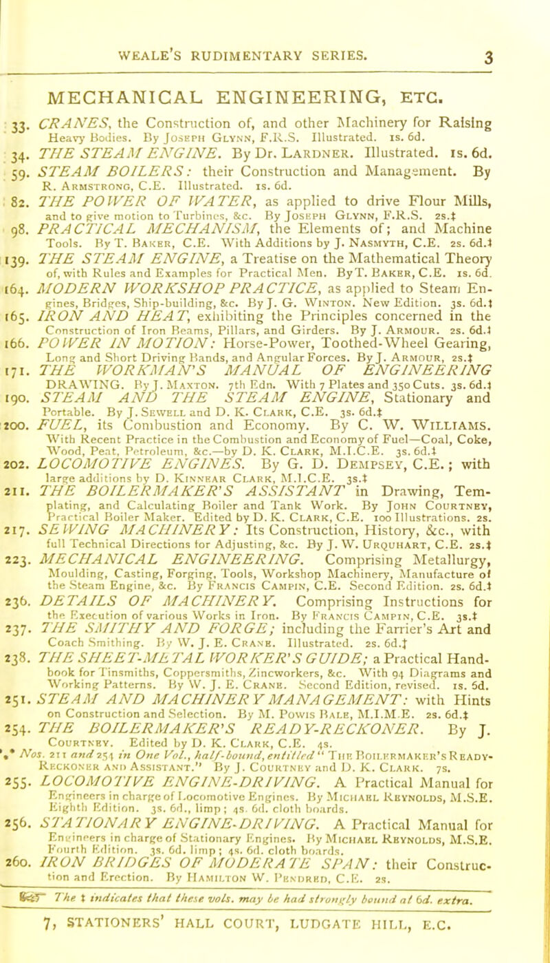 MECHANICAL ENGINEERING, ETC. 33. CRAA'ES, the Construction of, and other Machinery for Raising Heavj- Bodies. By Joseph Gly.nn, F.R.S. Illustrated, is. 6d. 34. THE STEAM ENGINE. By Dr. Lardner. Illustrated, is. 6d. 59. STEAM BOILERS: their Construction and Management. By R. Armstrong, C.E. Illustrated, is. 6d. 82. THE POWER OF WATER, as applied to drive Flour Mills, and to give motion to Turbines, 8;c. By Joskph Glynn, F.R.S. 2s.t 98. PRACTICAL MECHANISM, the Elements of; and Machine Tools. By T. Baker, C.E. With Additions by J. Nasmyth, C.E. 2S. 6d.4 139. THE STEAM ENGINE, a Treatise on the Mathematical Theory of, with Rules and Examples for Practical Men. ByT. Baker, C.E. is. 6d. C64. MODERN WORKSHOP PRACTICE, as applied to Steam En- gines, Bridscs, Ship-building, &c. By J. G. Winton. New Edition. 3s. 6d.t 165. IRON AND HEAT, exhibiting the Principles concerned in the Construction of Iron Beams, Pillars, and Girders. By J. Armour. 2s. 6d.l 166. POWER IN MOTION: Horse-Power, Toothed-Wheel Gearing, Long and Short Driving-Bands, and Angular Forces. By J. Armour, 171. THE WORKMAN'S MANUAL OF ENGINEERING DRAWING. ByJ.iMAxrON. 7th Edn. With 7 Plates and 350 Cuts. 3s. 6d.4 190. STEAM AND THE STEAM ENGINE, Stationary and Portable. By J. Sewell and D. K. Clark, C.E. 3s. 6d.t 100. FUEL, its Combustion and Economy. By C. W. Williams. With Recent Practice in the Combustion and Economy of Fuel—Coal, Coke, Wood, Pent. P.nroleum, &c.—by D. K. Clark, M.I.C.E. 3s. 6d.t 202. LOCOMOTIVE ENGINES. By G. D. Dempsey, C.E.; with large additions by D. Kinnrar Clark, M.l.C.E. 3s.t 211. THE BOILERMAKER'S ASSISTANT in Drawing, Tem- plating, and Calculating Boiler and Tank Work. By John Courtnbv, Practical Boiler Maker. Edited by D. K. Clark, C.E. 100 Illustrations. 2s. 217. SEWING MACHINERY: Its Constniction, History, &c., with full Technical Directions tor Adjusting, &c. By J. W. Urquhart, C.E. is.t 223. MECHANICAL ENGINEERING. Comprising Metallurgy, Moulding, Casting, Forging, Tools, Workshop Machinery, Manufacture of the .Steam Engine, &c. By Francis Campin, C.E. Second Edition. 2S. 6d.l 236. DETAILS OF MACHINERY. Comprising Instructions for the Execution of various Works in Iron. By Francis Campin, C.E. 3s.t 237. THE SAIITIIY AND FORGE; including the Fanier's Art and Coach Smithing. By \V. J. E. Crane. Illustrated. 2S. 6d.J 238. THE SHEET-ME TAL WORKER'S GUIDE; a Practical Hand- book for Tinsmiths, Coppcrsmitlis, Zincworkers, &c. With 94 Diagrams and AVorking Patterns. By W. J. E. Crane. Second Edition, revised, is. 5d. 251. STEAM AND MACHINERY MANAGEMENT: with Hints on Construction and .Selection. By M. Povvis Bale, M.I.M E. 2S. 6d.t 254. THE BOILERMAKER'S READY-RECKONER. By J. Courtney. Edited by D. K. Clark, C.E. 4s. Nos. 211 <i«flf254 One Vol., half-bound,eiitillrd The RoilkrmAker'sReady- RixKONiiR and Assistant. By J. Couutnky and D. K. Clark. 7s. 255. LOCOMOTIVE ENGINE.DRIVING. A Practical Manual for Engineers in charge of Locomotive Engines. By Michael Reynolds, M.S.E. Eighth Edition. 3s. 6d., limp; 4s. 6d. cloth boards. 256. STATIONARY ENGINE-DRIVING. A Practical Manual for Eni'inrers in charge of .Stationary Engines. By MiCHAEL Reynolds, M.S.E. Fourth Edition. 3s. 6d. limp; 4s. 6d. cloth boards. 260. IRON BRIDGES OF MODERATE SPAN: their Construc- tion and Erection. By Hamilion W. I'k.mjrkd, C.E. 2S. BctJ 1 he X indicates that these vols, may be had strongly batind nl 6d. extra.