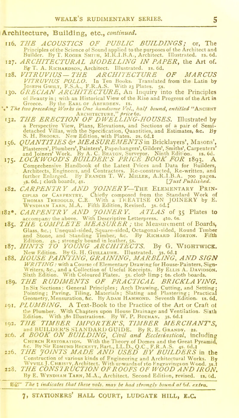 Architecture, Building, etc., continued, ii6. THE ACOUSTICS OF PUBLIC BUILDINGS; or, The Principles ot the Science of Sound applieil to the purposes of the Architect and Builder. By T. Roger Smiih, M.K.I.B.A., Architect. Illustrated, rs. 6d. 127. ARCHITECTURAL MODELLING IN PAPER, tlie Art of. iSf' T. A. Richardson, Architect. Illustrated, is. 6d. 128. VITRUVIUS—THE ARCLIITECTURE OF MARCUS VITRUVIUS POLLO. In Ten Books. Translated from the Latin by Joseph Gwilt, F.S.A., F.R.A.S. With 23 Plates. 5s. 130. GRECIAN ARCHITECTURE, An Inquiry into the Principles ol lieauty in ; with an Historical View of the Rise and Progress of the Art in Greece. By tlie Earl of Abkkdek.n. is. '«* The two preceding Works in One handsome Vol., h.alf bound, entitled AncibnT Architecture, price 6s. 132. THE ERECTION OF DWELLING-HOUSES. Illustrated by a Perspective View, Plans, Elevations, and Sections of a pair of Semi- detached Villas, with the Specification, Quantities, and Estimates, Sec. By S. H. Brooks. New Edition, with Plates. 2s. 6d.t 156. QUANTITIES dr' MEASUREMENTS\n Bricklayers', Masons', Plasterers', Plumbers', Painters', Paperhangers', Gilders', Smiths', Carpenters' and Joiners' Work. By A. C. Beaton, Surveyor. Ninth Edition. is. 6d. 175. LOCKWOOD'S BUILDER'S PRICE BOOK FOR 1893. A Comprehensive Handbook of the Latest Prices and Data for Builders, Architects, Ensjineers, and Contractors. Re-constructed, Re-written, and further Enlar^red. By Francis T. W. Mu-Ler, A.R.I.B.A. 700 pages, ^s. 6d.; cloth boards, 4s. [J?*' Published. 182. CARPENTRY AND JOINERY—'YlYVi. Elementary Prin- CIPI.RS OF Cakpentry. Chiefly composed from the Standard Work of Thomas Tkeugold, C.E With a IKEATISE ON JOINERY by E. WvNDHAM Tarn, M.A. Fifth Edition, Revised. 3s. 6d.I l82». CARPENTRY AND JOINERY. ATLAS of 35 Plates to actompanv the above. With Descriptive Letterpress. 410. 6s. 185. THE COMPLETE MEASURER ; the Measurement of Boards, Glass. 8tc.; Unequal-sided, Square-sided, Octagonal-sided, Round Tnnber and Stone, and .standing Timber, &c. By Richard Horton. Fifth Edition. 4s. ; strongly bound in leather, 5s. 187. HINTS TO YOUNG ARCHITECTS. By G. Wightwick. New Edition. By G. H. Guillaume. Illustrated, js. 6d.t 188. HOUSE PAINTING, GRAINING, MARBLING, AND SIGN WRITING: with a Course ')f Elementary Drawing for House-Painters, Sign- \\ riters, 8tc., and a Collection of Useful Receipts. By Ellis .4. Davidson. Sixth Edition. With Coloured Plates. 5s. cloth limp; 6s. cloth boards. 189. THE RUDIMENTS OF PRACTICAL BRICKLAYING, In Six Sections: General Principles; Arch Drawing, Cutting, and .Setting; I'ointing; Paving, Tiling, Materials; Slating and Plastering; Practical Geometry, Mensuration, &c. By Adam Ham.mond. Seventh Edition, is. 6d. i9i. PLUMBING. A Text-Book to the Practice of the Art or Craft oi the Plumber. With Chapters upon House Drainage and Ventilation. .Sixth Edition. With i8o Illustrations. By W. P. BiiCHAN. 3s. 6d.t 102. THE TIMBER IMPORTER'S, TIMBER MERCHANTS, and BUILDER'S .STANDARD GUIDE. By R. E. Grandy. zs. 2c6. A BOOK ON BUILDING, Civil and Ecclesiastical, including Church Rkstora i ion. With the Tlieory of Domes and the Great Pyramid, he. By Sir Edmund I'.i'Ckk it, Bart., LL.T)., Q.C., F.R.A.S. 4s. 6d.J 226. THE JOINTS MADE AND USED BY BUILDERS in the Construction of various kinds of Fngineering and Architectural Works. By WvviLL J. Chris rv, Architect. With ui^wards of 160 I' ngravingson Wood. 3s.t 223. THE CONS'l RUCTION OF ROOFS OF WOOD AND IRON. By E. Wyndham Tarn, M.A., Architect. Second Edition, revised, is. Od. KiT The t indicates that these vols, mav be had strongly bound at bd. extra.