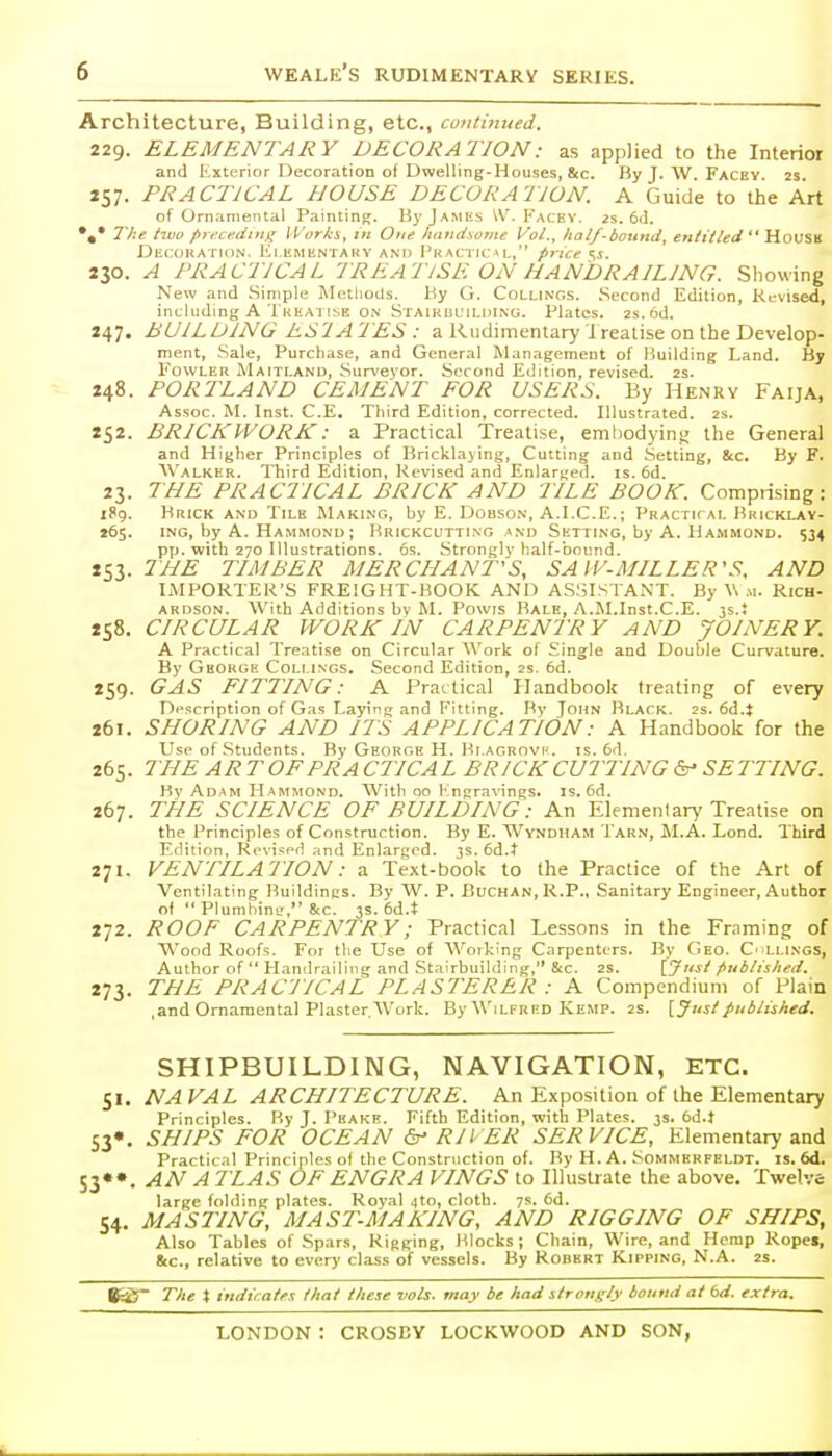 Architecture, Building, etc., continued. 229. ELEMENTARY DECORATION: as applied to the Interior and Kxterior Decoration of Dwelling-Houses, &c. By J. W. Facey. 2s 257. PRACTICAL HOUSE DECORATION. A Guide to the Art of Ornamental Painting. ByjAMiis ^V. Kacey. 2s. 6d. *,* The tiuo preceding Works, in One li<indso7iie Vol., half-bound, enii/led  Hovsh Decokatkin. Ki ementary and Pkaci ic >l, price ^s. 230. A PRACTICAL TREATISE ON HANDRAILING. Showing New and .Simple Mctliods. By G. Collings. .Second Edition, Revised, including A Theatise ON Staikul'ii.iiing. Plates, zs.od. 247. BUILDING ES'lATES : a Rudimentary treatise on the Develop- ment, Sale, Purchase, and General Management of Building Land. By I'owLER MaiTLAND, Surveyor. Second Edition, revised. 2s. 248. PORTLAND CEMENT EOR USERS. By Henry Faija, Assoc. M. Inst. C.E. Third Edition, corrected. Illustrated. 2S. 252. BRICKWORK: a Practical Treatise, embodying; the General and Higher Principles of Bricklaying, Cutting and Setting, &c. By F. AValker. Third Edition, Revised and Enlarged, is. 6d. 23. THE PRACTICAL BRICK AND TILE BOOK. Comprising: 189. Brick and Tile Making, by E. Dobson, A.I.C.E.; Practicai. Bkicklay- 265. ING, by A. Hammond; Brickcutting and Setting, by A. Hammond. 534 pp. with 270 Illustrations. 6s. Strongly half-bound. 253. THE TIMBER MERCHANT'S, SAIV-MILLER'S, AND IMPORTER'S FREIGHT-BOOK AND ASSISTANT. By W m. Rich- ardson. With Additions by M. Powis Bale, A.M.Inst.C.E. 3s.; 258. CIRCULAR WORK IN CARPENTRY AND JOINERY. A Practical Treatise on Circular Work of Single and Double Curvature, By George Coli ings. Second Edition, 2s. 6d. 259. GAS FITTING: A Practical Handbook treating of every Description of Gas Laying and Fitting. By John Black. 2s. 6d.t 261. SHORING AND ITS APPLICATION: A Handbook for the Use of .Students. By George H. Bi Aonnvi'. is. 6d. 265. THE ARTOF PRACTICAL BRICK CUTTING SETTING. By Adam Hammond. With qo Kngravings. is. 6d. 267. THE SCIENCE OF BUILDING: An Elementary Treatise on the Principles of Construction. By E. Wyndham Tar.n, M.A. Lond. Third Edition, Rr\'ised and Enlarged. 3s. 6d.t 271. VENTILATION: a Text-book to the Practice of the Art of Ventilating Buildings. By W. P. BuCHAN, R.P., Sanitary Engineer, Author of  PlumhiuL', 8(C. 3s. 6d.t 272. ROOF CARPENTRY; Practical Lessons in the Framing of Wood Roofs. For the Use of AVorking Carpenters. By Geo. C'illings, Author of  Handrailing and Stairbuilding, &c. 2S. [5'''' published. 273. THE PRACTICAL PLASTERER : A Compendium of Plain .and Ornamental Plaster. AVork. By Wilfred Kemp. 2s. \_Just published. SHIPBUILDING, NAVIGATION, ETC. 51. NA VAL ARCHITECTURE. An Exposition of the Elementary Principles. By J. Peakb. Fifth Edition, with Plates. 3s. 6d.t S3*. SHIPS FOR OCEAN RIVER SERVICE, Elementary and Practical Principles of the Construction of. By H. A. Sommbrfeldt. is. 6d. S3*«. AN A 7LAS OF ENGRA VINGS to Illustrate the above. Twelve large folding plates. Royal 4to, cloth. 7s. 6d. 54. MASTING, MAST-MAKING, AND RIGGING OF SHIPS, Also Tables of Spars, Rigging, Blocks ; Chain, Wire, and Hemp Ropes, 8cc., relative to every class of vessels. By Robert Kipping, N.A. 2s. 8ci5~ The X indicates that these vols, may be had strongly bound at bd. extra.