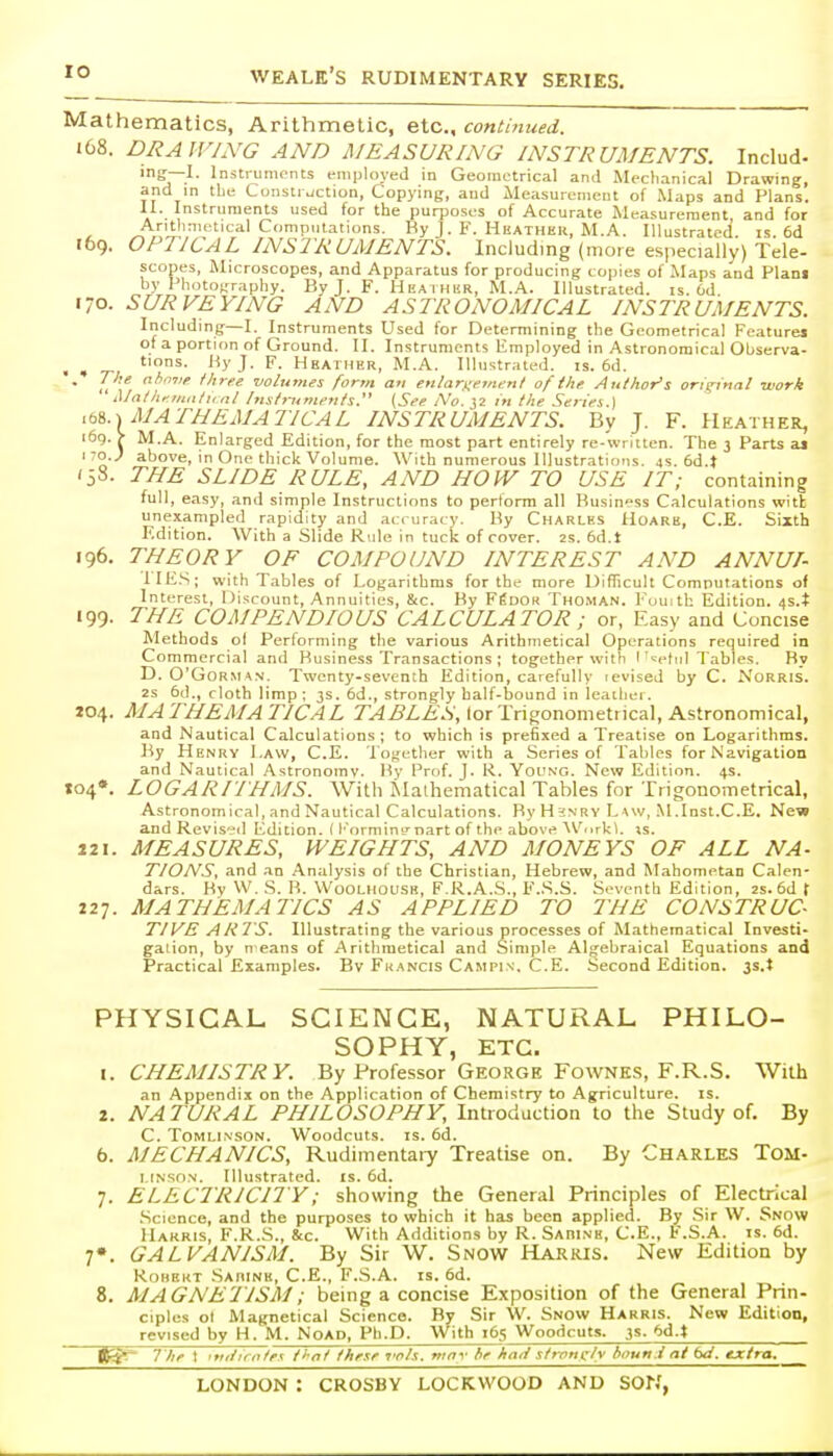 Mathematics, Arithmetic, etc., continued. 168. DRAWING AND MEASURING INSTRUMENTS. Includ- ing—I. Instruments employed in Geometrical and Mechanical Drawing, and in tie Construction, Copying, and Measurement of Maps and Plans. 11. Instruments used for the purposes of Accurate Measurement and for ^ ^'i!'^''^^' '-'I^'^''^- Ky J. F. Hhather, M.A. Illustrated, is. 6d r69. OPTICAL INSTRUMENTS. Including (more especially) Tele- scopes, Microscopes, and Apparatus for producing copies of Maps a'nd Plani by PhotO|,'raphy. By J. F. Heathur, M.A. Illustrated, is. 6d 170. SURVEYING AND ASTRONOMICAL INSTRUMENTS. Including—I. Instruments Used for Determining the Geometrical Fcaturei of a portion of Ground. II. Instruments Employed in Astronomical Observa- . , yJ' F- Hbaiher, M.A. Illustrated, is. 6d. . Tke nhm:e Ihree volumes form an enlarnemenl of the Author's original work Mai hfmiilu nl Inslrunifnts. (See No. ^2 iti the Series.) MATHEMATICAL INSTRUMENTS. By J. F. Heather, i6g. > M.A. Enlarged Edition, for the most part entirely re-written. The 3 Parts aj 170..; above, in One thick Volume. With numerous Illustrations. 4s. 6d.t (58. THE SLIDE RULE, AND HOW TO USE IT; containing full, easy, and simple Instructions to perlorm all Business Calculations with unexampled rapidity and accuracy. By Charles Hoarh, C.E. Sixth Edition. With a Slide Rule in tuck of cover. 2S. 6d.t 196. THEORY OF COMPOUND INTEREST AND ANNUI- IIKS; with Tables of Logarithms for the more DiflTicult Computations of Interest, 1 )iscount. Annuities, &c. By F^DOn Thoman. Fuuith Edition. 4S.t 199. THE COMPENDIOUS CALCULATOR ; or, Easy and Concise Methods ol Performing the various Arithmetical Operations required in Commercial and Business Transactions ; together with I'^etui Tables. By D. O'GoRM^N. Twenty-seventh Edition, carefully fevised by C. NoRRIS. 2s 5d., cloth limp; 3s. 6d., strongly half-bound in leather. 204. MA THEM A TICAL TABLES, lor Trigonometrical, Astronomical, and Nautical Calculations ; to which is prefixed a Treatise on Logarithms. By Henry Law, C.E. Together with a Series of Tables for Navigation and Nautical Astronomy. By Prof. J. R. Yol'ng. New Edition. 4s. »o4*. LOGARITHMS. With ^Ialhematical Tables for Trigonometrical, Astronomical, and Nautical Calculations. ByH'JNRV L\w, .M.Inst.C.E. New and Revised Edition. (l'ormin!rnart of the above AVorkl. is. J2I. MEASURES, WEIGHTS, AND MONEYS OF ALL NA- T/ONS, and .in Analysis of the Christian, Hebrew, and Mahometan Calen- dars. By W, S. B. WooLiiouSK, F.R.A.S., F.S.S. Seventh Edition, 2S. 6d t 227. MATHEMATICS AS APPLIED TO HIE CONSTRUC- TIVE A HTS. Illustrating the various processes of Mathematical Investi- gation, by n eans of Arithmetical and Simple Algebraical Equations and Practical Examples. Bv Francis Campis. C.E. Second Edition. 3s.t PHYSICAL SCIENCE, NATURAL PHILO- SOPHY, ETC. 1. CHEMISTRY. By Professor George Fownes, F.R.S. With an Appendix on the Application of Chemistry to Agriculture, is. 2. NATURAL PHILOSOPHY, Introduction to tiie Study of. By C. ToMLi.NSON. Woodcuts. IS. 6d. 6. MECHANICS, Rudimentaiy Treatise on. By Charles Tom- I.fNSON. Illustrated, is. 6d. 7. ELECTRICITY; showing the General Principles of Electrical .Science, and the purposes to which it has been applied. By .Sir W. Snow Harris, F.R.S., &c. With Additions by R. Sabine, C.E., F.S.A. is. 6d. 7». GALVANISM. By Sir W. Snow Harris. New Edition by Robert Sarine, C.E., F.S.A. is. 6d. 8. MAGNE'TISM; being a concise Exposition of the General Prin- ciples ol Magnetical Science. By Sir W. Snow Harris. New Edition, revised by H. M. NoAD, Ph.D. With 165 Woodcuts. 3s. 6d.t The t int/irnte.K jl-nt these I'ols. mnv he kari sironcly tmun.i at bd. extra.