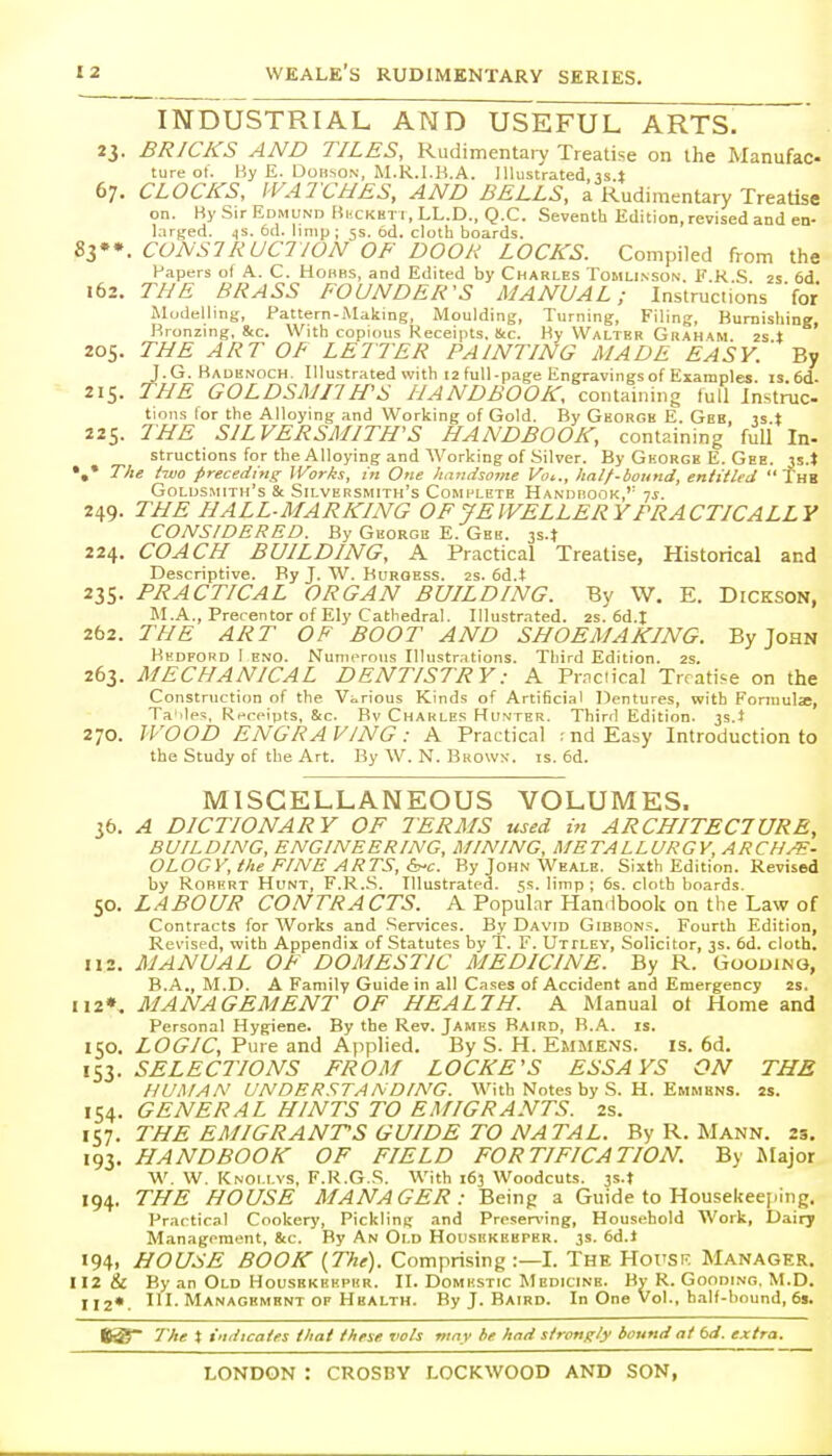 INDUSTRIAL AND USEFUL ARTS. 23. BRICKS AND TILES, Rudimentary Treatise on the Manufac ture of. By E. DOBSON, M.R.I.K.A. Illustrated, js.t 67. CLOCKS, WATCHES, AND BELLS, a Rudimentary Treatise on. Ky Sir Edmund Bixkkt 1, LL.D., Q.C. Seventh Edition, revised and en- larged. .(S. 6(1. limp; 5s. 6d. cloth boards. ^l**. CONSTRUCTION OF DOOR LOCKS. Compiled from the Papers of A. C. Hohbs, and Edited by Charles Tohu.vson. F.R S 2s 6d 162. THE BRASS FOUNDER'S MANUAL; Instructions 'for Modelling, Pattern-Making, Moulding, Turning, Filing, Burnishing Bronzing. 8cc. With copious Receipts, Stc. By Walter Grah'KM 2s t ' 205. THE ART OF LETTER PAINTING MADE EASY. ' By J.G. Baoknoch. Illustrated with 12 full-page Engravings of Examples, is. 6d- 215. THE GOLDSMITH'S HANDBOOK, containing tull Instruc tions for the Alloying and Working of Gold. By George E. Gee, is t 225. THE SILVERSMITH'S HANDBOOK, containing full In- structions for the Alloying and AVorking of Silver. By George E. Gee. 35.* •,* The two preceding Works, in One handsome Voi., half-bound, entitled  Thb Goldsmith's & Silversmith's Complete Handbook,'' ys. 249. THE HALL-MARKING OF JEWELLERY PRACTICALLY CONSIDERED. By George E. Gbk. js.t 224. COACH BUILDING, A Practical Treatise, Historical and Descriptive. By J. W. Buroess. 2s. 6d.t 235. PRACTICAL ORGAN BUILDING. By W. E. Dickson, M.A., Precentor of Ely Cathedral. Illustrated. 2s'6d.I 262. THE ART OF BOOT AND SHOEMAKING. By John Bkdford I ENO. Numerous Illustrations. Third Edition. 2s. 263. MECHANICAL DENTISTRY: A Pr.ndical Treatise on the Construction of the Various Kinds of Artificial Dentures, with Formulae, Ta 'les, R.-rpipts, &c. Bv Charles Hunter. Third Edition, js.l 270. U'OOD ENGRAVING: A Practical ;ndEasy Introduction to the Study of the Art. By W. N. Bkowx. is. 6d. MISCELLANEOUS VOLUMES. 35. A DICTIONARY OF TERMS used in ARCHITECTURE, BUILDING, ENGINEERING, MINING, METALLURGY, ARCH/E- OLOGV, the FINE ARTS, By John Weale. Sixth Edition. Revised by Robert Hunt, F.R..S. Illustrated. 5s. limp ; 6s. cloth boards. 50. LABOUR CONTRACTS. A Popular Handbook on the Law of Contracts for Works and .Services. By David Gibbons. Fourth Edition, Revised, with Appendix of Statutes by T. F. Uttley, Solicitor, 3s. 6d. cloth. 112. MANUAL OF DOMESTIC MEDICINE. By R. Goouinq, B.A., M.D. A Family Guide in all Cases of Accident and Emergency 2s. ii2». MANAGEMENT OF HEALTH. A Manual ot Home and Personal Hygiene. By the Rev. James Baird, B.A. is. 150. LOGIC, Pure and Applied. By S. H. Emmens. is. 6d. iSi- SELECTIONS FROM LOCKE'S ESSAYS ON THE HUMAN UNDERSTANDING. With Notes by S. H. Emmkns. 2s. 154. GENERAL HINTS TO EMIGRANTS. 2s. 157. THE EMIGRANTS GUIDE TO NATAL. By R. Mann. 23, 193. HANDBOOK OF FIELD FORTIFICATION. By Major W. W. Knoi.i.vs, F.R.G.S. With 163 Woodcuts. 3s.t 194. THE HOUSE MANAGER : Being a Guide to Housekeej.ing. Practical Cookery, Pickling and Proser\'ing, Household Work, Dairy Management, 8tc. By An Old Housekeeper. 3s. 6d.l 194, HOUSE BOOK {The). Comprising :—I. The Hot'SK. Manager. 112 & By an Old Housekeeper. II. Domestic Medicine. By R. Gooding. M.D. 112*. III. Managbmknt OF Health. By J. Baird. In One Vol., half-bound, 6s. The % indicates that these vols may be had strongly bound at td. extra.