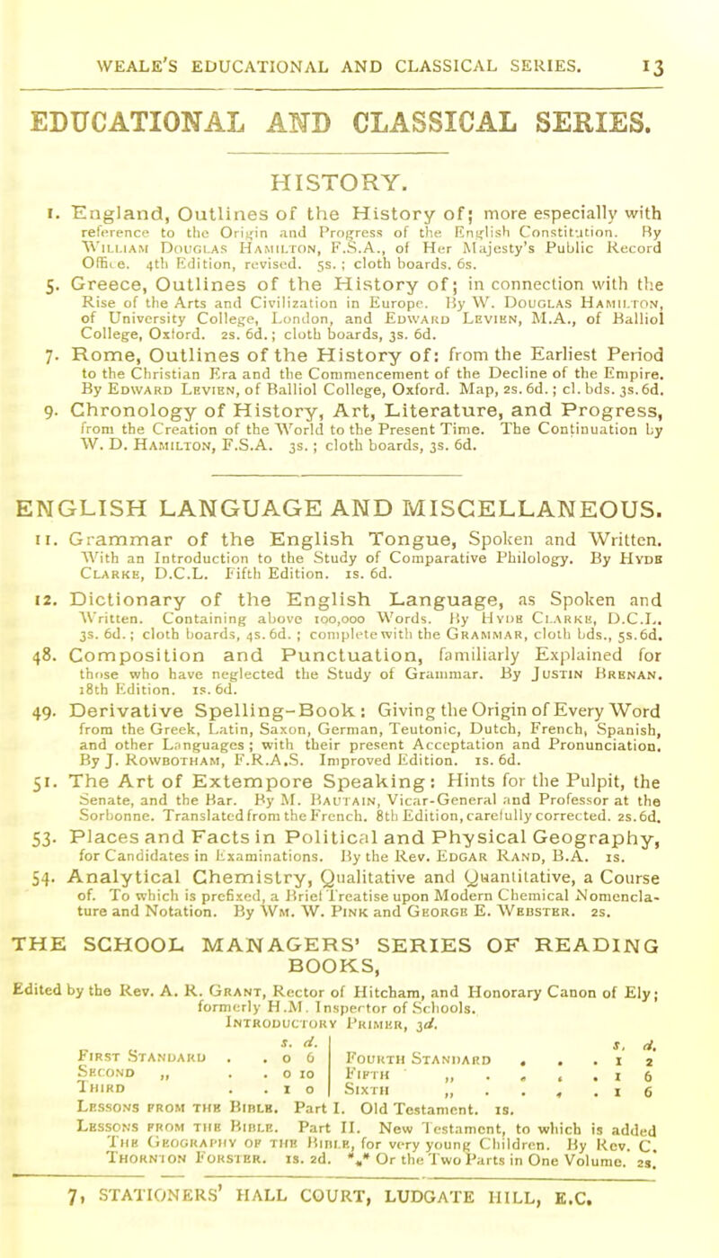 EDUCATIONAL AMD CLASSICAL SERIES. HISTORY. I. England, Outlines of the History of; more especially with relerence to the Oriifin and Progress of the Eni^lish Constitution. Ry William Douglas Hamilton, F.S.A., of Her Majesty's Public Record OfEi e. 4th Edition, revised. 5s.; cloth boards. 6s. 5. Greece, Outlines of the History of; in connection with tl;e Rise of the Arts and Civilization in Europe. 15y W. Douglas Hamilton, of University College, London, and Edwakd Levien, M.A., of Kalliol College, Oxford, as. 6d.; cloth boards, 3s. 6d. 7. Rome, Outlines of the History of: from tlie Earliest Period to the Christian Era and the Commencement of the Decline of the Empire. By Edward Levien, of Balliol College, Oxford. Map, 2s.6d.; cl. bds. 3s.6d. 9. Chronology of History, Art, Literature, and Progress, from the Creation of the World to the Present Time. The Continuation by W. D. Hamilton, E.S.A. 3s. ; cloth boards, 3s. 6d. ENGLISH LANGUAGE AND MISCELLANEOUS. 11. Grammar of the English Tongue, Spolcen and Written. AVith an Introduction to the Study of Comparative Philology. By Hydb Clarke, D.C.L. Fifth Edition, is. 6d. 12. Dictionary of the English Language, as Spoljen and AVritten. Containing above 100,000 Words. l'.y Uydh Clarke, D.C.L. 3s. 6d.; cloth boards, 4s. 6d. ; complete with the Grammar, cloth bds., 5s. 6d. 48. Composition and Punctuation, familiarly Explained for those who have neglected the Study of Grammar. By Justin Brenan. iSth Edition, is. 6d. 49. Derivative Spelling-Book : Giving the Origin of Every Word from the Greek, Latin, Saxon, German, Teutonic, Dutch, French, Spanish, and other Languages; with their present Acceptation and Pronunciation. By J. Rowbotham, F.R.A.S. Improved Edition, is. 6d. 51. The Art of Extempore Speaking: Hints for the Pulpit, the Senate, and the Bar. By M. Baui ain, Vicar-General and Professor at the Sorbonne. Translated from the French. 8th Edition, careluUy corrected. 2s.6d. 53. Places and Facts in Political and Physical Geography, for Candidates in hxaminations. By the Rev. Edgar Rand, B.A. is. 54. Analytical Chemistry, Qualitative and (juaniitative, a Course of. To which is prcfi-ied, a J?riel Treatise upon Modern Chemical Nomencla- ture and Notation. By Wm. W. Pink and George E. Webster, as. THE SCHOOL MANAGERS' SERIES OF READING BOOKS, Edited by the Rev. A. R. Grant, Rector of Hitchara, and Honorary Canon of Ely; formerly H .M, Inspector of Schools. Introductory Primer, ^d, ^- s, d. First .Standard . .06 Fourth Standard . ..12 Second „ . . o 10 Fifth i 6 Ih'Rd . . I o Sixth „ . . , . x 6 Lesso.vs from thh Bible. Part I. Old Testament, is. Lessons from the Bible. Part 11. New I cstamcnt, to which is added The (iEOGRAfiiY OF the Hible, for very young Children. By Kcv. C. Thorn ion FoRSTER. IS. 2d. •„» Or the Two Parts in One Volume. 2s.
