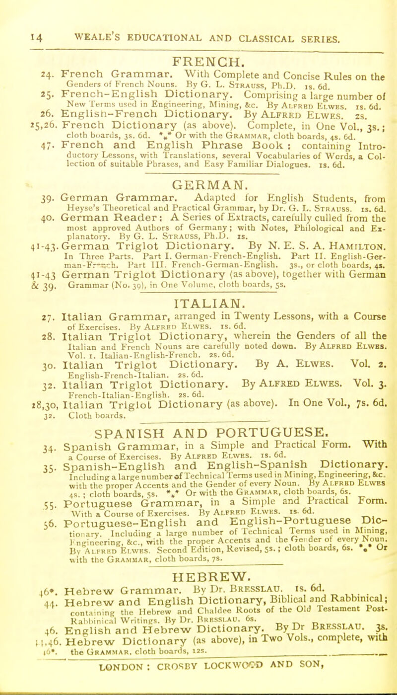 FRENCH. 24. French Grammar. With Complete and Concise Rules on the Genders of French Nouns. By G. L. Strauss, Ph.D. is. 6d. 25. French-English Dictionary. Comprising a large number of New Terms used in Enffineering, Mining, &c. By Alfred Elwes. is. 6d. 26. English-French Dictionary. By Alfred Elwes. is. 25,26. French Dictionary (as above). Complete, in OneVol., 3s.; cloth biiards, 3s. 6d. %* Or with the Grammar, cloth boards, 4s. 6d. 47. French and English Phrase Book : containing Intro- ductory Lessons, with Translations, several Vocabularies of Words, a Col- lection of suitable Phrases, and Easy Familiar Dialogues, is, 6d. GERMAN. 39. German Grammar. Adapted for English Students, from Heyse's Theoretical and Practical Grammar, by Dr. G. L. Strauss, is. 6d. 40. German Reader : A Series of Extracts, carefully culled from the most approved Authors of Germany; with Notes, Philological and Ex- planatory. By G. L. Strauss, Ph.D. is. 41-43. German Triglot Dictionary. By N. E. S. A. Hamilton. In Three Parts. Part I. German-French-English. Part II. English-Ger- man-Fr^h. Part III. French-German-English. 3s., or cloth boards, 4s. 41-43 German Triglot Dictionary (as above), together with German &C 39. Grammar (No. 39), in One Volume, cloth boards, ss. ITALIAN. 27. Italian Grammar, arranged in Twenty Lessons, with a Course of Exercises. By Alfred Elwes. is. 6d. 28. Italian Triglot Dictionary, wherein the Genders of all the Italian and French Nouns are carefully noted down. By Alfred Elwbs. Vol.1. Italian-English-French. 2s. 6d. 30. Italian Triglot Dictionary, By A. Elwes. Vol. 2. English-French-Italian. 2s. 6d. 32. Italian Triglot Dictionary. By Alfred Elwes. Vol. 3. French-Italian-English. 2s. 6d. 28,30, Italian Triglot Dictionary (as above). In One Vol., 7s. 6d. 32. Cloth boards. SPANISH AND PORTUGUESE. 34. Spanish Grammar, in a Simple and Practical Forai. With a Course of Exercises. By Alfred Elwes. is. 6d. 35. Spanish-English and English-Spanish Dictionary. Including a large number of Technical Terms used m Mmmg, Engmeenng, &c. with the proper Accents and the Gender of every Noun. By Alfred Elwes 4s • cloth boards 5s. *,* Or with the Grammar, cloth boards, 6s. 55. Portuguese Grammar, in a Simple and Practical Form. With a Course of Exercises. By Alfred Elwes. is. 6d. 56. Portuguese-English and English-Portuguese Dic- tionary. Including a large number of Technical Terms used in Mining, I ngineering, &c., with the proper Accents and ihe Gender of every Noun. By Alfred Elwes. Second Edition, Revised, 55.; cloth boards, 6s. », Or with the Grammar, cloth boards, 7s. HEBREW. lb*. Hebrew Grammar. By Dr. Brksslau. is. 6d. 4.1. Hebrew and English Dictionary, Biblical and Rabbinical; containing tlie Hebrew and Chaldoe Roots of the Old Testament Post- Rabbinical Writings. By Dr. Bkessi au. 6s. n»,^<:cT»T, 46. English and Hebrew Dictionary. By Dr Bresslau. 3s ;i.46. Hebrew Dictionary (as above), in Two Vols., complete, with i6*. the Grammar, cloth boards, i2s^