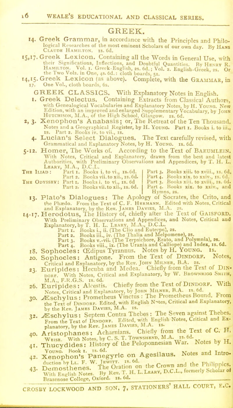 GREEK. 14. Greek Grammar, in accordance with the Principles and Philo- logical Researches of the most eminent Scholars of our own day. By Hams Claudh Hamilton, is. 6d. «S>'7- Greek Lexicon. Containing all the Words in General Use, with tlieir Significations, Inflections, and Doubtful Quantities. By Hb.vry R Hamilton. Vol. i. Grotk English, as. 6d.; Vol. 2. English-Greek 2S. Or the Two Vols, in One, 4s. 6d.: cloth boards, 5s. ' 14,15. Greek Lexicon (as above). Complete, with the Gbaumae, in 17. One Vol., cloth boards, 6s. GREEK CLASSICS. With Explanatory Notes in English. I. Greek Delectus. Containing Extracts from Classical Autliors, with Genealogical Vocabularies and Explanatory Notes, byH. Young. New Edition, with an improved and enlarged .Supplementary Vocabulary, by John Hutchison, M.A., of the High School, Glasgow, is. 6d. 2, 3. Xenophon's Anabasis; or, The Retreat of the Ten Thousand. Notes and a Geographical Register, by H. Young. Part i. Books i. to iii., IS. Part 2. Books iv. to vii., is. 4. Lucian's Select Dialogues, The Text carefully revised, with Grammatical and Explanatory Notes, by H. Young, is. 6d. 5-12. Homer, The Works of. According to the Text of Baeumlein. With Notes, Critical and Explanatory, drawn from the best and latest Authorities, with Preliminary Observations and Appendices, by T. H. L. Lkarv, M.A., D.C.L. Thb Iliad; Parti. Books i. to vi., is. fid. Part 3. Books xiii. to xviii., is. 6d. Part 2. Books vii. to xii., IS. 6d. Part 4. Books xix. to xxiv., is. fid. Thb Odvssbv: Parti. Books i. to vi., is. fid Part 3. Books xiii. to xviii., is. fid. Part 2. Books vii. to xii., IS. fid. Part 4. Hooks six. to xxiv., and Hymns, 2s. 13. Plato's Dialogues: The Apology of Socrates, the Crito, and the Phaedo. From the Text of C. F. Hermann. Edited with Notes, Critical and Explanatory, by the Rev. James Davies, M.A. 2s. 14-17. Herodotus, The History of, chiefly alter the Text of Gaisforb. With Preliminary Observations and Appendices, and Notes, Critical and Explanatory, by T. H. L. Lkary, M.A., D.C.L. Part I. Books i., ii. (The Clio and Euterpe), 2S. Part 2. Books iii., iv. (The Thalia and Melpomene), 2S. Part 3. Books v.-vii. (The Terpsichore, Erato, and Polymnia), 2S. Part 4. Books viii., ix. (The Urania and Calliope) and Index, is. fid. 18. Sophocles: CEdipus Tyrannus. Notes by H. Young, is. 20. Sophocles: Antigone. From the Text of Dindorf. Notes, Critical and Explanatory, by the Rev. John Milner, B.A. 2S. 23. Euripides: Hecuba and Medea. Chiefly from tne Text of Din- dorf. With Notes, Critical and Explanatory, by W. Brownrioo Smith, M.A., F.R.G.S. IS. 6d. , ^ ^_ „..^, 26. Euripides: Alrestis. Chiefly from the Text of Dindorf. With Notes, Critical and Explanatory, by John Milner, B.A. is. fid. 30 ^schvlus: Prometheus Vinctus : The Prometheus Bound. From the Text of Dindorf. Edited, with English N-tes, Critical and Explanatory, by the Rev. James Davies, M.A. is. V ^schvlus : Septem Contra Thebes : The Seven agamst Thebes. From the Text of Dindorf. Edited, with English Notes, Critical and Ex- planatory, by the Rev. James Davirs. M.A. IS. „ 40. Aristophanes: Achamians. Chiefly from the Text of C. H= Weise. With Notes, by C. S. T. Townshend, M.A. is. fid. 41 Thucydides: History of the Peloponnesian War. Notes by H. 42. X^Tophon's'-panegyrlc on Agesilaus. Notes and Intro- 43. Dem-^^Thenes^'l^heoTation'on the Cro«. and the Philippics Hy j^tjiiiustuciico. „ r i-f T T rarv D C.L.. foiTuer y Scholar oI With English Notes. By Rev. 1 . H. 1.. 1.EARY, u.'^.'^., 3 Brasenosc College, Oxford, is. 6d. CROSBY LOCKWOOD AND SON. 7. STATIONERS* HALL COURT, E.G.