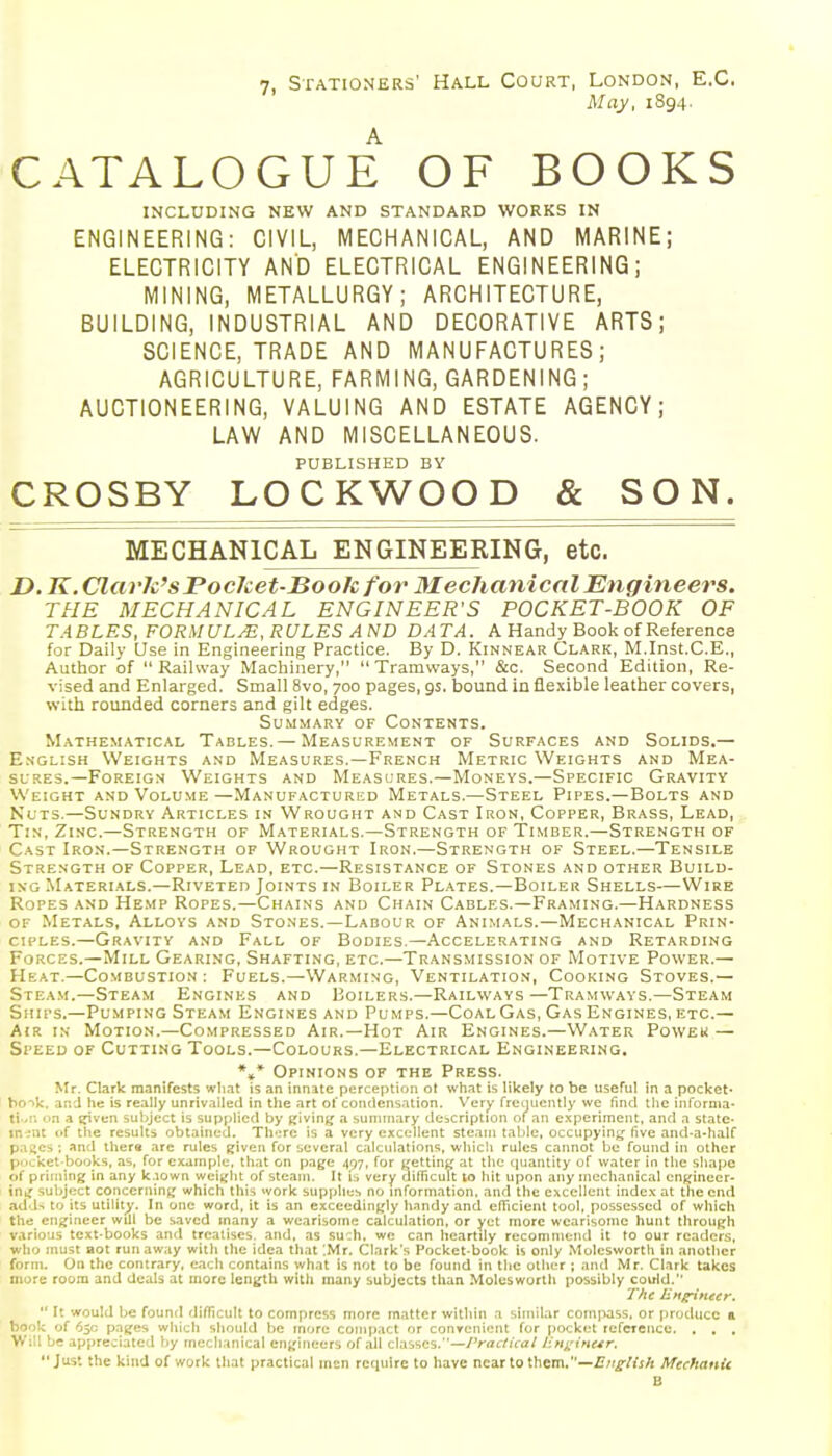 May, 1894. CATALOGUE OF BOOKS INCLUDING NEW AND STANDARD WORKS IN ENGINEERING: CIVIL, MECHANICAL, AND MARINE; ELECTRICITY AND ELECTRICAL ENGINEERING; MINING, METALLURGY; ARCHITECTURE, BUILDING, INDUSTRIAL AND DECORATIVE ARTS; SCIENCE, TRADE AND MANUFACTURES; AGRICULTURE, FARMING, GARDENING; AUCTIONEERING, VALUING AND ESTATE AGENCY; LAW AND MISCELLANEOUS. PUBLISHED BY CROSBY LOCKWOOD & SON. MECHANICAL ENGINEERING, etc. D, K.Clarh'sPochet-Book for 31 echanical Engineers. THE MECHANICAL ENGINEER'S POCKET-BOOK OF TABLES, FORMULAS, RULES AND DATA. A Handy Book of Referenca for Daily Use in Engineering Practice. By D. Kinnear Clark, M.Inst.C.E., Author of  Railway Machinery,  Tramways, &c. Second Edition, Re- %-ised and Enlarged. Small 8vo, 700 pages, gs. bound in flexible leather covers, with rounded corners and gilt edges. Summary of Contents. Mathematical Tables. — Measurement of Surfaces and Solids.— English Weights and Measures.—French Metric Weights and Mea- sures.—Foreign Weights and Measures.—Moneys.—Specific Gravity Weight and Volume—Manufactured Metals.—Steel Pipes.—Bolts and Nuts.—Sundry Articles in Wrought and Cast Iron, Copper, Brass, Lead, Tin, Zinc.—Strength of Materials.—Strength of Timber.—Strength of Cast Iron.—Strength of Wrought Iron.—Strength of Steel.—Tensile Strength of Copper, Lead, etc.—Resistance of Stones and other Build- ing Materials.—Riveted Joints in Boiler Plates.—Boiler Shells—Wire Ropes and He.mp Ropes.—Chains and Chain Cables.—Framing.—Hardness of Metals, Alloys and Stones.—Labour of Animals.—Mechanical Prin- ciples.—Gravity and Fall of Bodies.—Accelerating and Retarding Forces.—Mill Gearing, Shafting, etc.—Transmission of Motive Power.— Heat,—Combustion : Fuels.—Warming, Ventilation, Cooking Stoves.— Stea.m.—Steam Engines and Boilers.—Railways —Tramways.—Steam Ships.—Pumping Steam Engines and Pumps.—Coal Gas, Gas Engines, etc.— Air in Motion.—Compressed Air.—Hot Air Engines.—Water Poweu — Speed of Cutting Tools.—Colours.—Electrical Engineering. *,* Opinions of the Press. Mr. Clark manifests wliat is an innate perception ot what is likely to be useful in a pocket- ho-^k. and he is really unriv.iiled in the art of condens.ition. Very freuucntly we find tlie infornia- ti-.i. on a ^ven suljjcct is supplied by ijivinjj a sunnnary description of an experiment, and a state. ln-;nt of the results obtained. Th.:re is a very excellent steam table, occupyin;^ five and-a-half pages ; and thers are rules given for several calculations, which rules cannot be found in other p<jcket-books, as, for example, that on page 497, for yetting at the quantity of water in the shape of priming in any k.iown wci;;ht of steam. It is very dinicult to hit upon any mechanical cn^finecr- in,; subject concerning which this work supplies no information, and the excellent index at the end add^ to its utility. In one word, it is an exceedingly h.indy and efiicient tool, possessed of which the engineer will be saved many a wearisome calculation, or yet more wearisome hunt through various text-books and treatises, and, as su'di. we can heartily recommend it to our readers, who must aot runaway with the idea that '.Mr. Clark's Pocket-book h only Molesworth in another form. On the contrary, each contains what is not to be found in the olhi!r ; and Mr. Clark takes more room and deals at more length with many subjects than Moleswortli possibly could.  It would be found difficult to compress more matter within a similar compass, or produce a book of 65c pages which should be more compact or convenient for pocket refcTcncc. . , . Will be appreciated by mechanical engineers of all classes.—Practical litt^'ine^r. Just the kind of work that practical mon require to have near to them.—Mechanic B