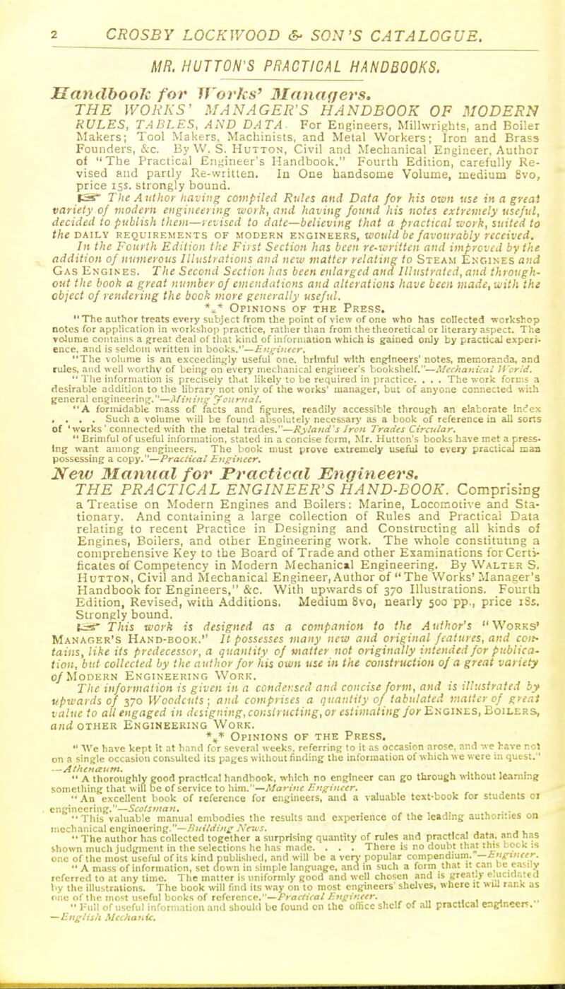 MR. MUTTON'S PRACTICAL HANDBOOKS. HandbooJc for Works' Blanagers. THE WORKS' MANAGER'S HANDBOOK OF MODERN RULES, TABLES, AND DATA. For Engineers, Millwrights, and Boiler Makers; Tool MaUers, Machinists, and Metal Workers; Iron and Brass Founders, &c. By W. S. Hutton, Civil and Mechanical Engineer, Author of The Practical Engineer's Handbook. Fourth Edition, carefully Re- vised and partly Re-\vritlen. In One handsome Volume, medium 6vo, price 15s. strongly bound. ISs The A uthor Ita-jing compiled Rules and Data for his own use in a great variety oj modern engineering work, and having found his notes extremely useful, decided to publish them—re-oised to date—believing that a practical work, suited to tAe DAILY REQUIREMENTS OF MODERN Y.'tioiti'E.'EVis, would be favourably received. In the Fourth Edition the Fiist Section has been re-written and improved by the addition of numerous Illustrations and neiv matter relating to Steam Ent.ines and Gas Engines. The Second Section has been enlarged and Illustrated, and through- out the book a great number of emendations and alterations have been made, with tht object of rendering the book more generally useful. *x* Opinions of the Press. The author treats every subject from the point of view of one who has collected -workshop notes for application in workshop practice, rather than from the theoretical or literary aspect. The volume contains a great deal of that kind of information which is gained only by practical experi- ence, and is seldom written in books.''—Eiz^inecr, The volume is an exceedingly useful one. brimful -with en^neers' notes, memoranda, and rules, and well worthv of being on ever>' mechanical engineer's bookshelf.—Mechanical li'crid.  The iitformation is precisely that likely to be required in practice. . . . The work forii'.s a desirable addition to the Ubrary not only of the works' manager, but of anyone connected with general engineering^.—Afinin^ yoiirnal. A forntidable mass of facts and fietires, readily accessible through an elaborate incfcx .... Such a volume will be found absolutely necessari' as a book of reference in all sorts of 'works' connected with the metal trades.—Kyla7ld's Iron Trades Circular.  Brimful of useful information, stated in a concise form, Mr. Hutton's books have met a press- ing want among engineers. The book must prove extremely useful to every practical maa possessing a copy.—Practical Eji^iiteer. New Manual for Practical Engineers. THE PRACTICAL ENGINEER'S HAND-BOOK. Comprising a Treatise on Modern Engines and Boilers; Marine, Locomotive and Sta- tionary. And containing a large collection of Rules and Practical Data relating to recent Practice in Designing and Constructing all kinds of Engines, Boilers, and other Engineering work. The whole constituting a comprehensive Key to the Board of Trade and other Examinations for Certi- ficates of Competency in Modern Mechanical Engineering. By Walter S. Hutton, Civil and Mechanical Engineer, Author of The Works'Manager's Handbook for Engineers, &c. With upwards of 370 Illustrations. Fourth Edition, Revised, with Additions. Medium 8vo, nearly 500 pp., price iSs. Strongly bound. t.:^' r/i!S work is designed as a companion to the Author's Works' Manager's Hand-eook.'' // possesses many new and original features, and coit- tains, like its predecessor, a quantity of matter not originally intended for publica- tion, but collected by the author for his own use in the construction of a great variety c/^IoDERN Engineering Work. The information is given in a condensed and concise form, and is illustrated by upwards of 370 Woodcuts; and comprises a quantity 0/ tabulated matter of great value to all engaged in designing, constructing, or estimating for Ei^aiKES, Boilers, a;irf OTHER Engineering Work. Opinions of the Press.  AVe have kept it at hand for several weeks, referring to it as occasion arose, and -.ve have rot on a single occasion consulted its pages w ithout finding the information of ivhich we were in quest. —AChena;unt.  A thoroughly good practical handbook, ivhich no engineer can go through without learning something that -will be of service to him.—Marifte Ung-incer, An excellent book of reference for engineers, and a valuable text-book for students 01 engineering.—Sco/snian, . . • - This valuable manual embodies the results and experience of the leading authorities on mechanical engineering.—/>;/fAi'i>fi'.AVrt'j. , , j . ju  The author has collected together a surprising quantity of rules and practical data, ana nas shown much judgment in the selections he h.is made. . . . There is no doubt tha_t this bock is one of the most useful of its kind published, and will be a verv- popular compendium, —inir'neer.  A m.iss of information, set clown in simple language, and in such a form that it can He easily referred to at any time. The matter is uniformly good and well chosen and is greatly e.ucul.-.tecl by the illustrations. The book will find its way on to most engineers' shelves, where it will rank as one of the most useful books of reference.—/V<7r/'7Vfl//;'U'(>.'«i'. , , „ , ,  1-ull of useful information and should be found on the office shelf of all practical engineer?. —English Mechanic.