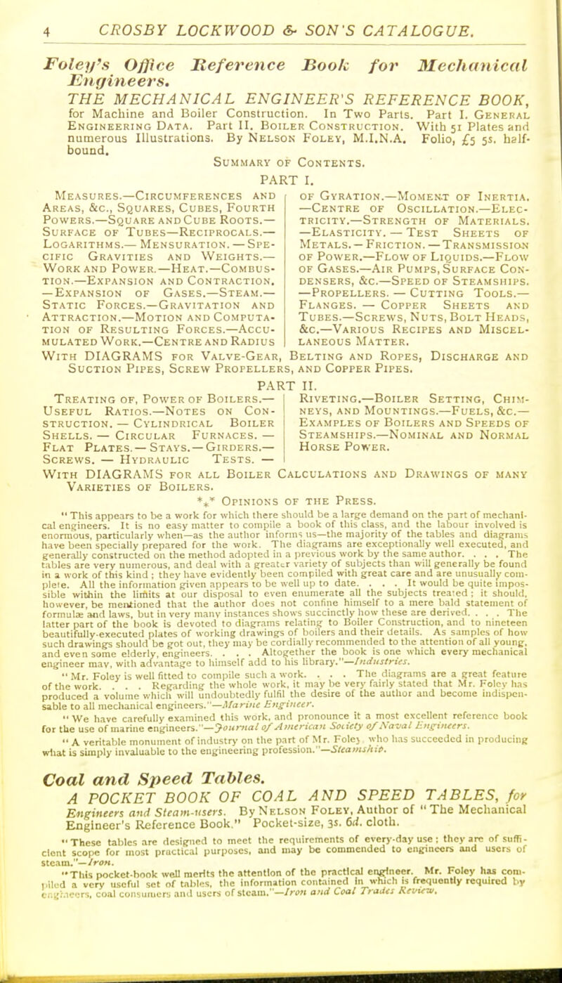 Foley's Office JReference Book for Mechanical Engineers. THE MECHANICAL ENGINEER'S REFERENCE BOOK, for Machine and Boiler Construction. In Two Paris. Part I. General Engineering Data. Part II. Boiler Construction. With 51 Plates and numerous Illustrations. By Nelson Foley, M.I.N.A. Foho, £5 5s. half- bound. Summary of Contents. PART I. Measures.—Circumferences and Areas, &c., Squares, Cubes, Fourth Powers.—Square and Cube Roots.— Surface of Tubes—Reciprocals.— Logarithms.— Mensuration. — Spe- cific Gravities and Weights.— Work AND Power.—Heat.—Combus- tion.—Expansion and Contraction. — Expansion of Gases.—Steam.— Static Forces.—Gravitation and Attraction.—Motion and Computa- tion of Resulting Forces.—Accu- mulated Work.—Centre and Radius of Gyration.—Momert of Inertia. —Centre of Oscillation.—Elec- tricity.—Strength of Materials. —Elasticity. — Test Sheets of Metals. — Friction. — Transmission of Power.—Flow of Liquids.—Flow OF Gases.—Air Pumps,Surface Con- densers, &c.—Speed of Steamships. —Propellers. — Cutting Tools.— Flanges. — Copper Sheets and Tubes.—Screws, Nuts, Bolt Heads, &c.—Various Recipes and Miscel- laneous Matter. With DIAGRAMS for Valve-Gear, Belting and Ropes, Discharge and Suction Pipes, Screw Propellers, and Copper Pipes. PART II. Riveting.—Boiler Setting, Chim- neys, AND Mountings.—Fuels, &c.— Examples of Boilers and Speeds of Steamships.—Nominal and Normal Horse Power. Treating of, Power of Boilers.— Useful Ratios.—Notes on Con- struction. — Cylindrical Boiler Shells. — Circular Furnaces. — Flat Plates.— Stays. —Girders.— Screws. — Hydraulic Tests. — With DIAGRAMS for all Boiler Calculations and Drawings of many Varieties of Boilers. **'' Opinions of the Press. *' This appcirs to be a work for which tliere sliould be a large demand on the part of mechanl- cal engineers. It is no easy matter to compile a book of this class, and the labour involved is enormous, particularly when—as the author informs us—the majority of the tables and diagrams have been specially prepared for the work. The diagrams are exceptionally well e.\ecuted, and generally constructed on the method adopted in a previous work by the same author. . . . The t.ibles are very numerous, and deal with a greater variety of subjects than will generally be found in a. work of this kind : they have evidently been compiled with great care and are unusually com- plete. All the information given appears to be well up to date. ... It would be quite impos- sible wilhin the limits at our disposal to even enumerate all the subjects treated ; it should, however, be mentioned that the author does not confine himself to a mere bald statement of formute and laws, but in very many instances shows succinctly how these are derived. . . . The latter part of the book is devoted to diagrams relating to Boiler Construction, and to nineteen beautifully-executed plates of working drawings of boilers and their details. As samples of how such drawings should be got out, they may be cordially reconnnended to the attention of all young, and even some elderly, engineers. . . . Altogether the book is one which every mechanical engineer may, with adv'antaije to himself add to his hbrary,—Inditstrus.  Mr. Foley is well fitted to compile such a work. . . . The diagrams are a great feature of the work. . . . Regarding the whole work, it may be very fairly stated that Mr. Foley has produced a volume which will undoubtedly fulfil the desire of the author and become indispen- sable to all mechanical engineers.—.Vori«c Euffiiicer.  We have carefully examined this work, and pronounce it a most excellent reference book for the use of marine engineers. —^oiovia/ d/American Society 0/Na-jal lins-incers. A veritable monument of industry on the part of Mr. Folej w-ho h.is succeeded in producing wttat is simply invaluable to the engineering profession.—^^«aw«/ui>. Coal and Speed Tables. A POCKET BOOK OF COAL AND SPEED TABLES, for Engineers and Steam-users. By Nelson Foley, Author of  The Mechanical Engineer's Reference Book. Pocket-size, 3s. 6ii. cloth.  These tables are designed to meet the requirements of every-day use; they ai-c of suffi - dent scope for most practical purposes, and may be commended to engineers and users of stc.am.—/rtf«. This pocket-hook well merits the attention of the practical engineer. Mr. Foley hu com- piled a very useful set of tabl.;s. the information contained In which is frequently required by Ci.i;;.i''rs, coal consumers and users of steam.—/n)« and Coal Traiia Rrvi^-ui.