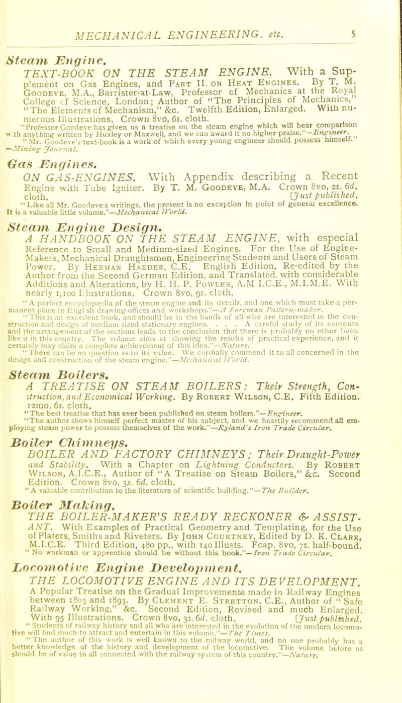 Steam Engine. TEXT-BOOK ON THE STEAM ENGINE. With a Sup- plement on Gas Engines, and Part II. on Heat Engines. By T, M. GooDEVE, M.A., Barrister-at-Law, Professor of Mechanics at the Royal College cf Science, London; Author of The Principles of Mechanics,  The Elements cf Mechanism, &c. Twelfth Edition, Enlarged. With nu- merous Illustrations. Crown 8vo, 6s. cloth. Professor Goodeve has given us a treatise on the steam engine which will bear comparison with anything written by Huxley or Maxwell, and we can award it no higlier praise.—£»fci«e<''. ^  Mr. Goodeve's text-book is a work of which every young engineer should possess himself. Gas Engines. ON GAS-ENGINES. With Appendix cJescribing a Recent Engine with Tube Igniter. By T. M. Goodeve, M.A. Crown 8vo, 2S. od. cloth. [J^'^t published. •• Like all Mr. Goodeve s writings, the present is no exception In point of general excellence. It is a valuable httle volume.—Mecha}iical It^'orld, Steam Engine Design. A HANDBOOK ON THE STEAM ENGINE, with especial Reference to Small and Medium-sized Engines. For the Use of Engine- Makers, Mechanical Draughtsmen, Engineering Students and Users of Steam Power. By Herman Haeder, C.E. English Edition, Re-edited by the Author from the Second German Edition, and Translated, with considerable Additions and .Alterations, by H. H. P. Powles, A.M.I.C.E., M.I.M.E. With nearly i,ioo Mustrations. Crown 8vo, gs. cloth.  A perfect encyclopaedia of the steam engine and its details, and one which must take a per- manent place in Engl sh drav.ing-o(iices and workshops.—.7 /-orcifta/t Patfcrn-niakcr.  Tills is an excellent book, and should be in the hands of all who are interested in the con- struction and design of medium sized stationary engines. ... A careful study of its contents and the arrangement of the sections leads to the conclusion that there is probably no other book like it in this countiy. The volume aims Pt showing the resulis of practical experience, and it certainly may claim a complete achievement of this itiea.—Nature.  There can tie no fiuestion as to its value. We cortlially commend it to all concerned in the design and construct.on of the steam engine.—.^kchanical ll'orUi. Steam Boilers. A TREATISE ON STEAM BOILERS: Their Strength, Con- ■Jruction, and Economical Working. By Robert Wilson, C.E. Fifth Edition, i2rao, 6s. cloth. The best treatise that has ever been published on steam boilers.~F?r^Vi«r. The author shows himself perfect master of his subject, and we heartily recommend all em. ploying steam power to possess themselves of the work.—Ryland's Iron Trade Circular. Bo Her C'h i m neys. BOILER and'FACTORY CHIMNEYS; Their Draught-Power and Stability. With a Chapter on Lightning Conductors. By Robert Wilson, A.I.e.E., Author of A Treatise on Steam Boilers, &c. Second Edition. Crown 8vo, is. 6d. cloth.  A valuable contribution to the literature of scientific building.—T/ie Builder. Boiler Making. THE BOILER-MAKER'S READY RECKONER &■ ASSIST- ANT. With E.xamples of Practical Geometry and Templating, for the Use of Platers, Smiths and Riveters. By John Courtney, Edited by D. K. Clark, M.I.C.E. Third Edition, 480 pp., with i4oIllusts. Fcap. 8vo, ys. half-bound.  No workman or apprentice should be without this book.—/r,?« Ti ade Circular, Locomotive Engine Development. THE LOCOMOTIVE ENGINE AND ITS DEVELOPMENT. A Popular Treatise on the Gradual Improvements made in R;iilway Engines between 1803 and 1893. By Clement E. Stretton, C.E., Author of  Safe Railway Working, &c. Second Edition, Revised and much Enlarged. With 95 Illustrations. Crown 8vo, 3s. 6i(. cloth. [Just published.  Stiidf nts of railway history and all who are inl(!r''sl('d in the evolution of Uic modern locomo- tive will find much to attract and entertain in this vohiini;.—The Times. The author of this work is well known to the r.iilway world, and no one probably has a better knowledge of the history and development of the locomotive. The volume before us should be of value to .all connected with the railway system of this country.—A'a/Hrr.