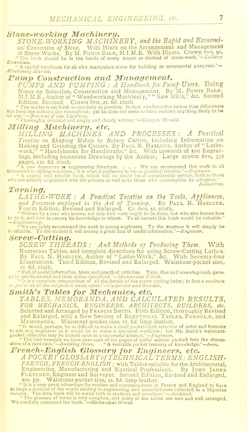 Stone-ivorJiing Machinert/. STONE-IVORKING MACHINERY, and the Rapid and Economi- cal Conversion of Stone. With Hints on the Arrangement and Management of Stone Works. By M. Powis Bale, M.I.M.E. With lUusts. Crown avo, gs, Til.:; bojk should be in the hands of every mason or student of stone-work.—Ci)«:<:>-j/ G:tara':an, „  A capital liandbook for all who manipulate stone for building or ornamental purposes. — Pinnj) Constriiction and 3Ianagement. PUMPS AND PUMPING : A Handbook for Pump Users. Being Notes on Selection, Construction and Management. By M. Powis Bale, M.I.M.E., Author of  Woodworking Machinery,  Saw Mills, &c. Second Edition, Revised. Crown Svo, 2S. 6rf. cloth.  The matter is set forth as concisely as possible. In fact. conclensaHcn rather than diffuseness bas been the author's aim throuijhout; yet he does not seem to have omitted anything likely to bo of u.ie.—'jFoi(r}:al of Gas LigJitir.g.  ThoroUt^hly pr;ictical and simply and clearly written.—Gi.is^c-L' HcyaUi. Milling Machinerif, etc. MILLING MACHINES AND PROCESSES: A Practical Treatise on Shaping Metals by Rotary Cutlers, incladiiig Information on Making and Grinding the Cutters. By Paul N. Hasluck, Author of  Lathe- work,  Handybooks for Handicrafts, &c. With upwards of 500 Engrav- ings, including numerous Drawings by the Author. Large crown Svo, 332 pages, I3S. 6d. cloth.  A new departure im engineering literature. . . . We can recommend this work to all fnterested in milling machines ; it is what it professes to be—a practical treatise.—Engineer. *' A capital and reliable book, which will no doubt be of cor.siderable ser\'ice, both to those who are already acquainted with the process as well as to those who contemplate its adoption. Industries. Turning. LATHE-WORK : A Practical Treatise on the Tools, Appliances, and Processes employed in the Art of Turning. By Paul N. Hasluck. Fourth Edition, Revised and Enlarged. Cr. Svo, 5s. cloth.  Written by a man who knows, not only how work ought to be done, but who also knows how to do it, and how to convey his knowledge to others. To ail turners this book would be valuable.  V.'e can safely recommend the work to young engineers. To the amateur It will simply be in .-aluabie. To the student it will convey a great deal of useful information.—Engiiieert Sorew-Cxitting. SCREW THREADS : And Methods oj Producitig Them. With Numerous Tables, and complete directions for using Screw-Cutting Lathes. By Pal-l N. Hasluck, Author of  Lathe-Work, &c. With Seventy-four Illustrations. Third Edition, Revised and Enlarged. Waistcoat-pocket size, IS. 6d. cloth.  Full of useful information, hints and practical criticism. Taps, dies and scretving-tools gene, rally are illustrated and their action descrilied.—Mechanical IVorld.  It is a complete compendium of all the details of the screw cutting lathe ; in fact a viultitm in parvj on all the subjects it treats upon.''—Carpenter ar.d Bnildir. Smith's Tables for Mechanics, etc, TABLES. MEMORANDA, AND CALCULATED RESULTS, FOR MECHANICS, ENGINEERS. ARCHITECTS, BUILDERS, etc. Selected and Arranged by Francis Smith. Fifth Edition, thoroughly Revised and Enlarged, witli a New Sfction of Electrical Tables, Formul.e, and Memoranda. Waistcoat-pocket size, is. 6d. limp leather.  It would, perhaps, be as difficult to make a small pocket-VfOok selection of notes and formula Co suit ALL engineers as it would be to make a universal medicine; but Mr. Smith's waistcoat- pocket collection may be looked upon as a successful attempt.—Engineer, The best example we have ever seen of 270 pages of useful matter packed Into the dlmen* slons of a card-case.—Bitildinif Ne-us.  A veritable pocket treasury of knowledge.—Iron, French-English Glossary for Engineers, etc. A POCKET GLOSSARYof TECHNICAL TERMS: ENGLISH- FRENCH, FRENCH-ENGLISH ; with Tables suitable for the Architectural, Engineering, Manufacturing and Nautical Professions. By John James Fletcher, Engineer and Surveyor. Second Edition, Revised and Enlarged, 200 pp. Waistcoat-pocket size, 11. 6d, limp leather.  It is a very great advant.ige for readers and correspondents in Franco and Engl.and to have to large a number of the words relatinjt to engineering and manuf.acturers collected m a liliputian volume. The little book will be useful both to students and travellers.—'Irc/iitecf.  The glossary of terms is very complete, and many of the tables are new and well arranged. We cordially commend the book.' ~-d\fechanical Peoria,