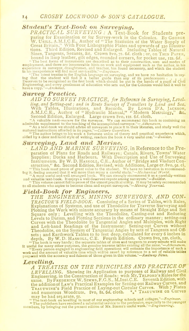 Student's Text-BooJc on Surveying. PRACTICAL SURVEYING : A Text-Book for Students pre- paring for Examinatiou or for Survey-work in the Colonies. By Georgb W. UsiLL, A.M.I.C.E., Author of The Statistics of the Water Supply of Great Britain. With Four Lithographic Plates and upwards of 330 Illustra- tions. Third Edition, Revised and Enlarged. Including Tables of Natural Sines, Tangents, Secants, &c. Crown 8vo, 7s. 6d. cloth ; or, on Thin P.^per, bound in limp leather, gilt edges, rounded corners, for pocket use, 12s. 6d. •■ The best forms of instnmients are described as to their construction, uses and modes of employment, and there are inimmerable hints on work and equipntent such as the author, in his experience as surveyor, draug-htsman, and teacher, has found necessary, and which the student In his inexperience will find most serviceable.—Jlm^iueiv. ;The i.ttest treatise in tlie En^lisli language on surveying, and we have no hesitation in say- ing that the student will find it a better guide than any of its predecessors Deserves to be recognised as the first book which should be put in the hands of a pupil of Cinl Engineering, and every gentleman of education who sets out for the Colonies would find it well to have a copy.—Architect, Survey Practice. AID TO SURVEY PRACTICE, for Reference in Surveying, Level- ling, and Setting-out; and in Route Surveys of Travellers by Land and Sea. With Tables, Illustrations, and Records, By Lowis D'A. Jackson, A.M.I.C.E., Author of  Hydraulic Manual, Modern Metrology, &c. Second Edition, Enlarged. Large crown 8vo, 12s. 6d. cloth. A valuable vade-fnecum for the surveyor. We can recommend this book as containing an admirable supplement to the teaching of the accomplished surveyor.—Atkcnaum.  As a text-book we should advise all surveyors to place It In their libraries, and study well the matured iiistructions aiTorded in its pages.—CoUury Guardiayi,  The author brings to his work a fortunate union of theory and practical experience whicli, aided by a dear and lucid style of writing, renders the book a very useful one.—Huiider, Surveying, Land and Marine. LAND AND MARINE 5;7i? F£y/NG, in Reference to the Pre- paration of Plans for Roads and Railways; Canals, Rivers, Towns' Water Supplies; Docks and Harbours, With Description and Use of Surveying Instruments. By W. D. Haskoll, C.E., Author of  Bridge and Viaduct Con- struction, &c. Second Edition, Revised, with Additions. Large cr. 8vo, gs. cl.  This book must prove of great value to the student. We have no hesitation in recommend- ing it, feeling assureti that it will more than repay a careful study.—.IM/ia^iiVa/ If'orM. A most useful and well arranged book. We can stronijly recommend it as a carefully-written and valuable text-book. It enjoys a well-deserved repute among surveyors.—Buiider.  This volume cannot fall to prove of the utmost practical utility. It may be safely recommended to all students who aspire to become clean and expert surveyors.—Mining yournoL Field-Book for Engineers. THE ENGINEER'S, MINING SURVEYOR'S, AND CON- TRACTOR'S FIELD-BOOK. Consisting of a Series of Tables, wiih Rules, Explanations of Systems, and use of Theodolite for Traverse Surveying and Plotting the Work with minute accuracy by means of Straight Edge and Set Square only ; Levelling with the Theodolite, Casting-out and Reducing Levels to Datum, and Plotting Sections in the ordinary manner; setting-out Curves with the Theodolite hy Tangential Angles and Multiples, with Right and Left-hand Readings of the Instrument: Setting-out Curves without Theodolite, on the System of Tangential .Angles by sets of Tangents and Off- sets ; and Earthwork Tables to 80 feet deep, calculated for every 6 inches in depth. By W. D. Haskoll, C.E. Fourth Edition. Crown 8vo, i2i. cloth. The book is very handy ; the separate tables of sines and tangents to every minute will make It useful for many other purposes, the genuine traverse tables existing all the same.—Atfutterum. Every person engaged in engineering field operations will estimate the importance of such a work and the amount of valuable tmie which will be saved by reference to a set of reliable tablet prepared with the accuracy and fulness of those given in this m\\uae,—Railiuay News. Levelling. A TREATISE ON THE PRINCIPLES AND PRACTICE OP LEVELLING. Showing its Application to purposes of Railway and Civil Engineering, in the Construction of Roads; with Mr.TELFORD's Rules for the same. By Frederick W. Simms,F.G.S., M.Inst.C.E. Seventh Edition, with the additionof Law's Practical Examples for Setting-out Railway Curves, and Trautwine's Field Practice of Laying-out Circular Curves. With 7 Plates and numerous Woodcuts. 8vo, 8s. 6d. cloth. Trauiwine on Curves may be had separate, 5s. .. ir •  The text-book on levelling in most of our engineering schools and coUegcs- —l-.ttg^netr.  The publishers have rendered a substantial service 10 the profession, especially to the younger members, by bringing out the present edition of Mr. Siinms s useful work. —J:HitiitcnHr.