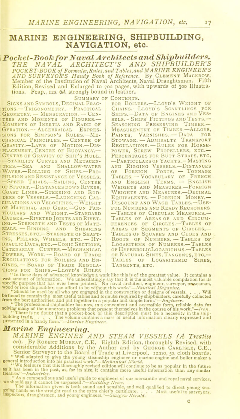 MARINE ENGINEERING, SHIPBUILDING, NAVIGATION, etc. Pocket-Book for N aval Architects and Shiphuilders. THE NAVAL ARCHITECT'S AND SHIPBUILDER'S POCKET-BOOK of Forinulcc,Rules,and TnbUs.and MARINE ENGINEER'S AND SURVEYOR'S Handy Book 0/ Reference. By Clement Mackrow, Member of the Institution of Naval Architects, Naval Draughtsman. Fifth Edition, Revised and Enlarged to 700 pages, with upwards of 300 Illustra- tions. Fcap., 12s. 6d. strongl} bound in leather. Summary of Contents. Signs and Symbols, Decimal Frac- tions.— Trigonometry. — Practical Geometry. — Mensuration. — Cen- tres AND Moments of Figures.— Moments of Inertia and Radii of Gyration. — Algebraical Expres- sions for Simpson's Rules.—Me- chanical Principles. — Centre of Gravity.—L.wvs of Motion.—Dis- placement, Centre of Buoyancy.— Centre of Gravity of Ship's Hull. —Stability Curves and Metacen- tres.—Se.\ and Shallow-water Waves.—Rolling of Ships.—Pro- pulsion and Resistance of Vessels. —Speed Trials.—Sailing, Centre of Effort.—Distances down Rivers, Coast Lines.—Steering and Rud- ders of Vessels.—Launching Cal- culations and Velocities.—Weight of Material and Gear.—Gun Par- ticulars AND Weight.—Standard Gauges.—Riveted Joints and Rivet- ing.—Strength and Tests of Mate- rials. — Binding and Shearing Stresses,ETC.—Strength of Shaft- ing, Pillars, Wheels, etc. — Hy- draulic DataiETC.—Conic Sections, Catenarian Curves.—Mechanical Powers, Work.— Board of Trade Regulations for Boilers and En- gines.—Board of Trade Regula- tor Boilers.—Lloyd's Weight of Chains.—Lloyd's Scantlings for Ships.—Data of Engines and Ves- sels. - Ships' Fittings and Tests.— Seasoning Preserving Timber.— Measurement of Timber.—Alloys, Paints, Varnishes. — Data for Stowage. — Admiralty Transport Regulations. — Rules for Horse- power, Screw Propellers, etc.— Percentages for Butt Straps, etc, —Particulars of Yachts. —Masting AND Rigging Vessels.—Distances OF Foreign Ports. — Tonnage Tables. — Vocabulary of French and English Terms. — English Weights and Measures.—Foreign Weights and Measures.—Decimal Equivalents. — Foreign Money.— Discount and Wage Tables.—Use- ful Numbers and Ready Reckoners —Tables of Circular Measures.— Tables of Areas of and Circum- ferences of Circles.—Tables of Areas of Segments of Circles.— Tables of Squares and Cubes and Roots of Numbers.—Tables of Logarithms of Numbers.— Tables of HvperbolicLogarithms.—Tables OF Natural Sines, Tangents, etc.— Tables of Logarithmic Sines, Tangents, etc. xioNs for Ships.—Lloyd's Rules  In these d.iys of .idvanced knowledge a work like this is of the greatest value. It contains a vast aincunt of information- We unhesitatingly say tliat it is the most valuable compilation for its specific i^urpose that has ever been printed. No naval architect, engineer, surveyor, oi%seaman, wood or iron shipbuilder, can afford to be without this \: ork.—jVaueuai Ma^a:tne. Should he used by all who are engaged in the construction or designs of vessels. . . . Will be found to contain the most useful tables and formula; required by shipbuilders, carefully collected fifora the best authorities, and put together in a popular and simple form.—£>i^ifieer. The professional shipbuilder has now, in a convenient ana accessible form, reliable data for solvinjr manyof the numerous problems that present themselves in the course of his work.—Ij-ok. .  There is no doubt that a pocket-book of this description must be a necessity m the ship- building trade. . . . Tlie volume contains a ui.'tss of useful information clearly expressed and presented in a handy (orm. '—ilarinc lln^'viccy. Marine Engineering. MARINE ENGINES AND STEAM VESSELS (A Treatise on). By Robert Murray, C-E. Eighth Edition, thorouRhly Revised, with considerable Additions by the Author and by Georgk Carlisle, C.E., Senior Surveyor to the Board of Trade at Liverpool. i2mo, 5s. cloth boards.  Well adapted to give the young steamship engineer or marine engine and boiler maker a general Introduction into his practical \intV:'—Mer-ltanical World.  We feel sure that this thoroughly revised edition will continue to lie as popular In the future as It has been in the past, as, for its size, it contains more useful information than any siuiilat treatise.—//ii/Kj/riir-r.  As a compendious and useful guide to engineers of our mercantile and royal naval services, we should say it cannot be surpassed.—y?«i7rfz».^ AVrf v. ^ The information given is both sound and sensible, and well qualified to direct young sea- going hands on the straight road to the extra chiel's certificate- . - - Most useful to survej ors inspectors, draughtsmen, and young engineers.'—C/aj^'ort/ llcra'.d, '