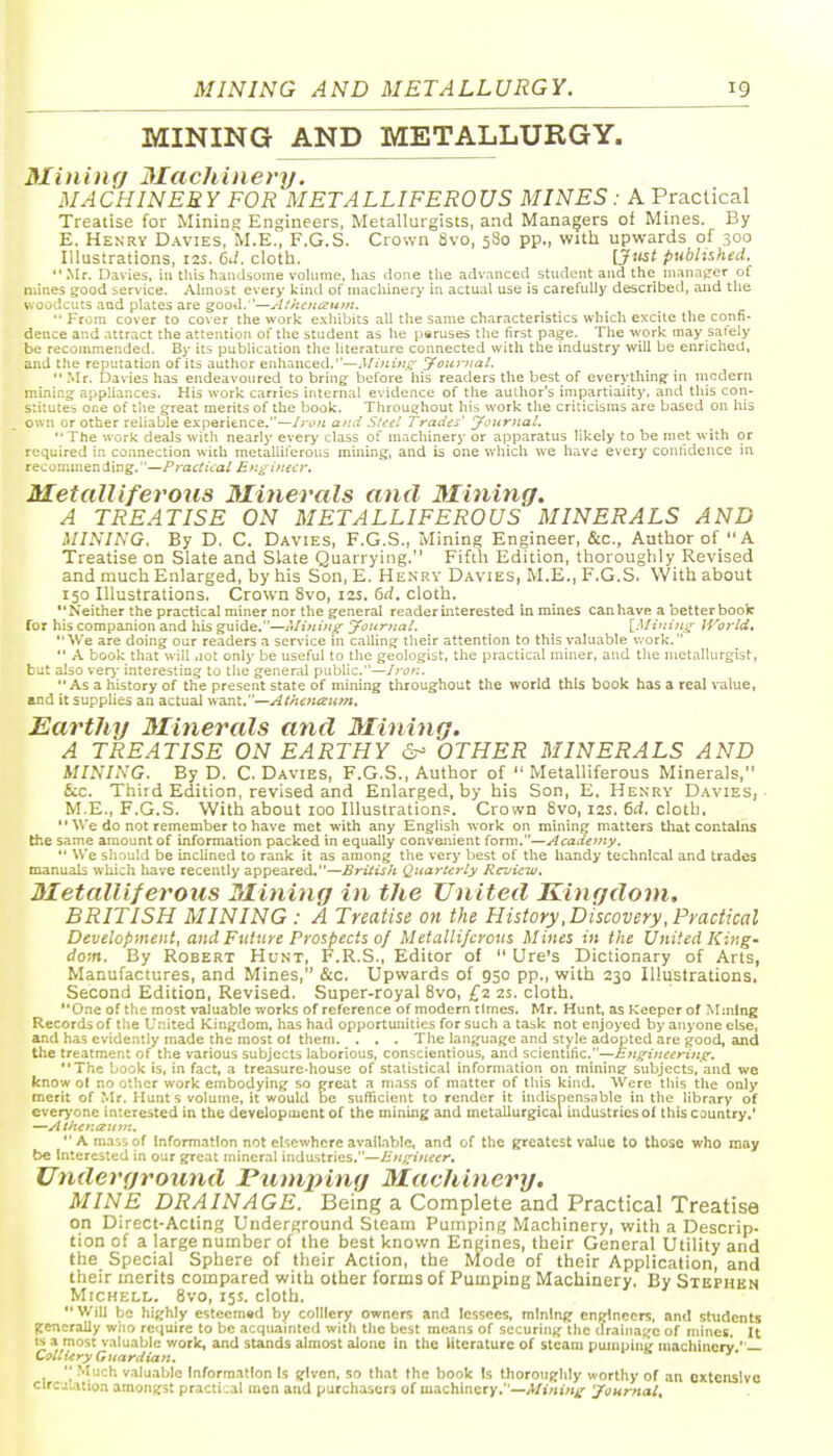 MINING AND METALLURGY. Miniiif/ Macliinery. MACHINERY FOR METALLIFEROUS MINES: A Practical Treatise for Mining Engineers, Metallurgists, and Managers of Mines. By E. Henry Davies, M.E., F.G.S. Crown 8vo, 580 pp., with upwards of 300 Illustrations, 12s. 6J. cloth. IJ'tst published. .Mr. Davies, in tliis handsome volume, has done the advanced student and the manager of mines good service. Almost every kind ofmacliinery in actual use is carefully described, and the woodcuts aad plates are good.—ACncnczttm. From cover to cover the work exhibits all the same characteristics which excite the confi- dence and attract the attention of the student as he peruses the first page. The work may saiely be recommended. By its publication the literature connected with the industry will be enriched, and the reputation of its author enhanced.'—Miniu,^ Jouriiat.  -Mr. Davies has endeavoured to bring before his readers the best of everything in nicdern mining appliances. His work carries internal evidence of the author's impartiality, and this con- s:i:utes or.e of the great merits of the book. Throughout his work the criticisms are based on his oun or other reliable experience.—/run and S^eel Trades' jfoitriiaL '• The work deals with nearly every class of machinery or apparatus likely to be met with or required in connection with metalliferotis mining, and ia one wiiich we havd every confidence in recommending.—FractUal Engineer. Metalliferous Minerals and 3Iining. A TREATISE ON METALLIFEROUS MINERALS AND MINING. By D. C. Davies, F.G.S., Mining Engineer, &c., Author of A Treatise on Slate and Slate Quarrying. Fifth Edition, thoroughly Revised and much Enlarged, by his Son, E. Henry Davies, M.E., F.G.S. With about 150 Illustrations. Crown 8vo, lu. 6rf. cloth. Neither the practical miner nor the general reader interested in mines can have a better boofc for his companion and his guide.—Mining yournal. \_Mining; World. We are doing our readers a service in calling their attention to this valuable v.-ork.  A book that will .lot only be useful to the geologist, the practical miner, and the metallurgist, but also ver)' interesting to the general public.—Iron.  As a history of the present state of mining throughout the world this book has a real value, and it supplies an actual want.—Athenaum. Earthy Minerals and Minting. A TREATISE ON EARTHY 6- OTHER MINERALS AND MINING. By D. C. Davies, F.G.S., Author of  Metalliferous Minerals, &c. Third Edition, revised and Enlarged, by his Son, E. Henry Davies, ■ M.E., F.G.S. With about 100 Illustration?. Crown Svo, 12s. 6ii. cloth.  We do not remember to have met with any English work on mining matters that contains the same amount of information packed in equally convenient form.—Acadeviy.  We should be inclined to rank it as among the very best of the handy technical and trades manuals which have recently appeared.—British Quarterly Review, Metalliferous Mining in the United Kingdom. BRITISH MINING : A Treatise on the History .Discovery, Practical Development, and Future Prospects of Metalliferous Mines in the United King- dom. By Robert Hunt, F.R.S., Editor of  Ure's Dictionary of Arts, Manufactures, and Mines, &c. Upwards of 950 pp., with 230 Illustrations, Second Edition, Revised. Super-royal Svo, £2 2s. cloth. One of the most valuable works of reference of modern times. Mr. Hunt, as Keeper of Mining Records of the t'nited Kingdom, has had opportunities for such a task not enjoyed by anyone else, and has evidently made the most of them. . . . The language and style adopted are good, and the treatment of the various subjects laborious, conscientious, and scientitic.—Engineering. The book is, in fact, a treasure-house of statistical information on mining subjects, and we know ot no other work embodying so great a mass of matter of this kind. Were this the only merit of Mr. Hunts volume, it would be sufficient to render it indispensable in the library of everyone interested in the development of the mining and metallurgical industries of this country.' —Acher.tzutK.  A ma'.s of information not elsewhere available, and of the greatest value to those who may t>c Interested in our great mineral indirstries.—/;'«/,^(«drcr. Underground Pumping Machinery. MINE DRAINAGE. Being a Complete and Practical Treatise on Direct-Acting Underground Steam Pumping Machinery, with a Descrip- tion of a large number of the best known Engines, their General Utility and the Special Sphere of their Action, the Mode of their Application, and their merits compared with other forms of Pumping Machinery. By Stephen MicHELL. Svo, 15s. cloth.  Will bo highly esteemad by colliery owners and lessees, mining engineers, and students jtencrally who require to be acquainted with the best means of securing the cTrainagc of mines. U IS a most valuable worlc, and stands almost alone in the literature of steam pumpiiig inachincrv ' — Cottiiry Guardian. '■ .Much v.iluable Inforra.itlon Is given, so that the book Is thoroughly worthy of an extensive clrcj„atioa amongst practi:al men and purchasers of machinery.—A/>«mx' Journal,