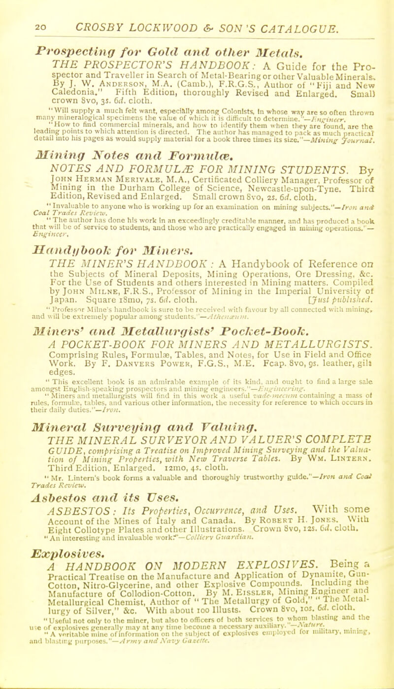 Prospecting for Gold and other Metals. THE PROSPECTOR'S HANDBOOK: A Guide for the Pro- spector and Traveller in Search of Metal-Bearing or other Valuable Minerals, By J. W. Andekson, M.A. (Canib.), F.R.G.S., Author of Fiji and New Caledonia. Fifth Edition, thoroughly Revised and Enlarged. Smal) crown 8vo, 3s. 6d. cloth. Will supply a much felt want, especlMIy among Colonists. In whose way are so often thrown many mineralogical specimens tlie ^alue of which it is difficult to determine.—y;;/x'j>(£,-r. How to find commercial minerals, and how to identify them when they are found,* arc the leading points to which attention is directed. The author has managed to pack as much practical: detail into his pages as would supply material for a book three times its size.—.W<«i>if- Josiriial. Mining Notes and Formnlce. NOTES AND FORMUL/E FOR MINING STUDENTS. By John Herman Merivale, M.A., Certificated Colliery Manager, Professor of Mining in the Durham College of Science, Newcastle-upon-Tyne. Third Edition, Revised and Enlarged. Small crown 8vo, 2s. 6rf. cloth.  Invaluable to anyone who is working up for an examination on mining subjects.—/rj;; attti Coal Trades Reviciv.  The author has done his work in an exceedingly creditable manner, and has produced a book that will be of service to students, and those who are practically engaged in luiniug operations.— Handijboolc for 3Iiners. THE MINER'S HANDBOOK : A Handybook of Reference on the Subjects of Mineral Deposits, Mining Operations, Ore Dressing, &c. For the Use of Students and others interested in Mining matters. Compiled by John Milne, F.R.S., Proiessor of Mining in the Imperial University of Japan. Square iSmo, 7s. 6d. cloth. [Just published.  I'rofe^sor Milne's handbook is sure to be received with favour by all connected with mininjf, and will be extrenielj' popular among students. '—-'.ihtn^ritni. Miners' and 3Ietallurgists' Pocket-Book. A POCKET-BOOK FOR MINERS AND METALLURGISTS. Comprising Rules, Formulae, Tables, and Notes, for Use in Field and Office Work. By F. Danvers Power, F.G.S., M.E. Fcap. 8vo, gs. leather, gih edges.  Tliis excellent book is an admirable example of its kind, ami ouaht to find a large sale amongst English-spe.iking prospectors and niining engineers.—liiti^inccriiifs.  Miners and metallurgists will find in this work a useful T'rt(/t*-?«(fa/j« containing a mass of rules, formul.-e. tables, and various other information, the necessity for reference to which occurs in their daily duties.—Iron. Mineral Surveying and Valuing. THE MINERAL SURVEYOR AND VALUER'S COMPLETE GUIDE, comprising a Treatise on Improved Mining Surveying and lite Valua- lion of Mining Properlies, wilh New Traverse Tables. By Wm. Lintern. Third Edition, Enlarged, izrao, 4s. cloth.  Mr. Lintern's book forms a valuable and thoroughly trustworthy guide.—/>■<!« and Coo! Trades Review. Asbestos and its Uses. ASBESTOS: Its Properties, Occuryence, and Uses. With some Account of the Mines of Italy and Canada. By Robert H. Jones. With Eight Collotype Plates and other Illustrations. Crown 8vo, 12s. Ci(. cloth. An interesting and invaluable work:—Cc/ZiVrv Guardian. Explosives. A HANDBOOK ON MODERN EXPLOSIVES. Being a Practical Treatise on the Manufacture and Application of Dynamite, Gun- Cotton, Nitro-Glycerine, and other Explosive Compounds. Including the Manufacture of Collodion-Cotton. By M. Eissler, Mining Engineer and Metallurgical Chemist, Author of  The Metallurgy of Gold, ' J he ■^'ttal- lurgy of Silver, &c. With about 100 Illusts. Crown 8vo, los. 6d. cloth. Useful not only to the miner, hut also to ofiicers of both services to whom blasting and the u;c of explosives generally may at any time become a necessary auxih.irv. —.\arurr.  A vnritablc mine of information on the subject of explosives employed for militar) . imi.ii.g, and blasting purposes.—Armv and A'av^ Oaze/te.