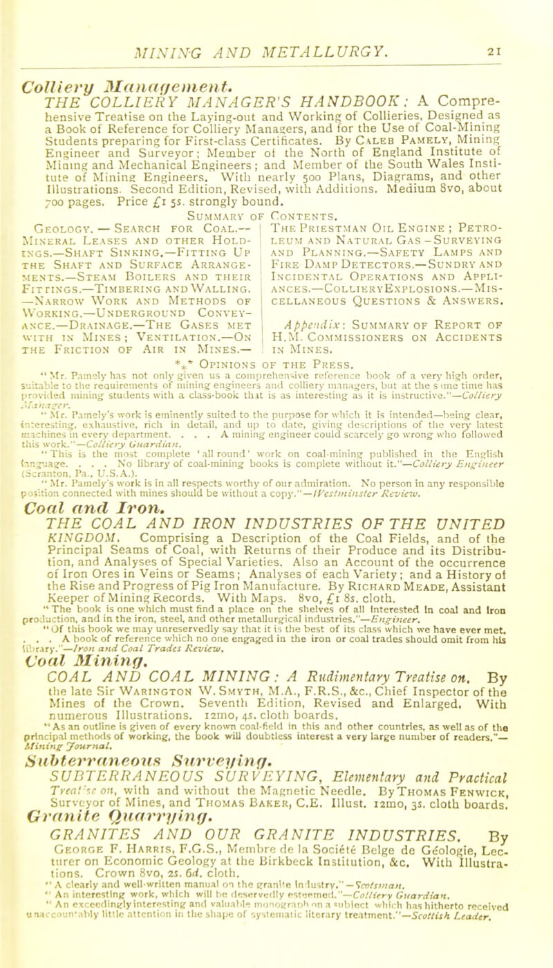 Colliery Manarfement. THE COLLIERY MANAGER'S HANDBOOK: A Compre- hensive Treatise on the Laying-out and Working of Collieries, Designed as a Book of Reference for Colliery Managers, and for the Use of Coal-Mining Students preparing for First-class Certificates. By C^leb Pamely, Mining Engineer and Surveyor; Member of the North of England Institute of Mining and Mechanical Engineers ; and Member of the South Wales Insti- tute of Mining Engineers. With nearly 500 Plans, Diagrams, and other Illustrations. Second Edition, Revised, with Additions. Medium 8vo, about 700 pages. Price £1 5s. strongly bound. Summary of Contents. Geology. — Search for Coal.— | The Priestman Oil Engine ; Petro- MixERAL Leases and other Hold- ! leum and Natural Gas-Surveying iNGS.—Shaft Sinking.—Fitting Up , and Planning.—Safety Lamps and THE Shaft and Surface Arrange- | Fire Damp Detectors.—Sundry and MESTS.—Steam Boilers and their I Incidental Operations and Appli- ances.—Colliery Explosions.—Mis- cellaneous Questions & Answers. Appendix: Summary of Report of H.M. Commissioners on Accidents Fit riNGS.—Timbering and Walling. —Narrow Work and Methods of Working.—Underground Convev- AscE.—Drainage.—The Gases met WITH IN Mines ; Ventilation.—On the Friction of Air in Mines.— : in Mines. *** Opinions of the Press.  Mr. P.imely h.is not only given U5 a contpreliGn^ive reference book of a very high order, S'.i:table to the requirements of mining engineers and coihery managers, but at the s ime time lias provided mining students with a class-booic that is as interesting as it is instructive.—CollUry  .Mr. P.imely's worlc is eminently suited to the purpose for which it is intended—being clear, interesting, exhaustive, rich in detail, and up to date, .giving descriptions of the very latest icichines in every depnrtnient. ... A mining engineer could scarcely go wrong wlio followed this work.—Colliery Gnardiaii.  This i3 the most complete ' all round' work on coal.mining published in the English ttngijage. . . . No library of coal-mining books is complete without it.—Colliery Engineer lacr.anton. Pa., U.S.A.). Mr. I'amely's work is in all respects worthy of our admiration. No person in any responsible position connected with mines should be without a copy.—lyeslmirtsler /^lezjieru. Coal and Iron. THE COAL AND IRON INDUSTRIES OF THE UNITED KINGDOM. Comprising a Description of the Coal Fields, and of the Principal Seams of Coal, with Returns of their Produce and its Distribu- tion, and Analyses of Special Varieties. Also an Account of the occurrence of Iron Ores in Veins or Seams; Analyses of each Variety ; and a History ol the Rise and Progress of Pig Iron Manufacture. By Richard Meade, Assistant Keeper of Mining Records. With Maps. 8vo, 8s. cloth. •* The book is one which must find a place on the shelves of all Interested In coal and Iron production, and in the iron, steel and other metallurgical industries.—£n_^i}:eer. Of this book we may unreservedly say that it is the best of its class which we have ever met. . . . A book of reference wliich no one engaged iu tlie iron or coal trades should omit from hLs libr.iry.—Iron and Coal Trades Review. Coal Mining. COAL AND COAL MINING: A Rudimentary Treatise on. By the late Sir Warington W. Smyth, M.A., F.R.S., &c., Chief Inspector of the Mines of the Crown. Seventh Edition, Revised and Enlarged. With numerous Illustrations. i2nio, 4.5. clotli boards. As an outline is given of every kno%vn coal-field in this and other countries, as well as of the principal methods of working, the book will doubtless interest a very large number of readers,— Rfininz Journal. Suhterraneoun Snrveying. SUBTERRANEOUS SURVEYING, Elementary and Practical Treat-'.r nn, with and without the Magnetic Needle. By Thomas Fenwick, Surveyor of Mines, and Thomas Baker, C.E. lUust. izmo, 3s. cloth boards. Granite Quarrying. GRANITES AND OUR GRANITE INDUSTRIES. By George F. Harris, F.G.S., Membro de la Sociele Beige de Gcologie, Lec- turer on Economic Geology at the Birkbeck Institution, &c. With Illustra- tions. Crown 8vo, 2S. 6d. cloth.  A clearly antl well-written manual on the granite Industry. —Tftj/r/^ra/r.  An interesting work, which will be deservedly esteemed.—C(j.7r>ry Guardian.  An exceedingly interesting anfl valuable ino'iograoh on a enhiect whii-h has hitherto received unaccountably little attention in the shape of systematic literary treatment.—5f(?//fcfA Leader.