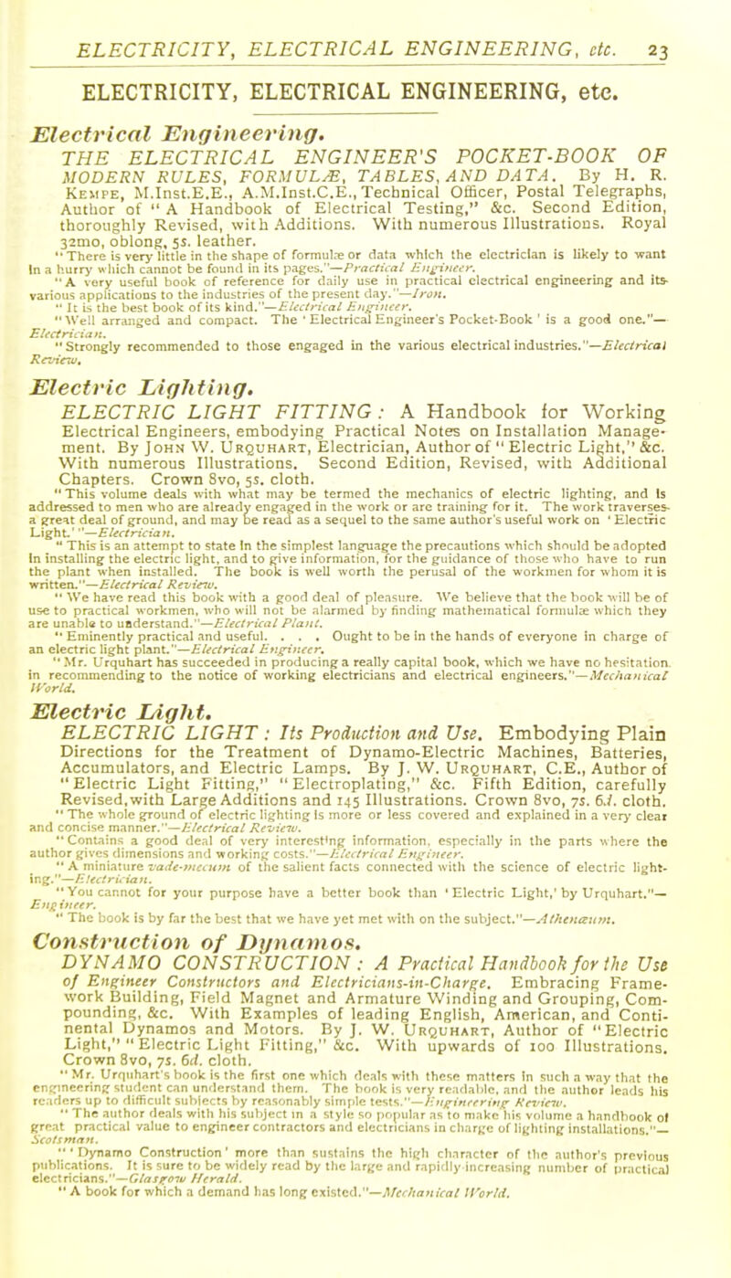 ELECTRICITY, ELECTRICAL ENGINEERING, etc. Electrical Engineering. THE ELECTRICAL ENGINEER'S POCKET-BOOK OF MODERN RULES, FORMULA, TABLES, AND DATA. By H. R. Keiipe, M.Inst.E.E., A.M.Inst.C.E., Technical Officer, Postal Telegraphs, Author of  A Handbook of Electrical Testing, &c. Second Edition, thoroughly Revised, with Additions. With numerous Illustrations. Royal 32mo, oblong, 5s. leather. There is very' little in tiie shape of formuI.Te or dat.i which the electrician is likely to want In a hurry wliich cannot be found in its p.iges.—/'ra^:/IV^I/ Jzjtin'ftct'y. *' A very useful book of reference for daily use in practical electrical engineering and its- various applications to the industries of the present day.—/rut:.  It is the best book of its kind.—EUc/ritral E}igi>ti'€y. Well arranged and compact. The ' Electrical Engineer's Pocket-Book ' is a good one.— Electrician. Strongly recommended to those engaged in the various electrical industries.—£/irrfnVo; Kcvictu. Electric Lighting. ELECTRIC LIGHT FITTING: A Handbook for Working Electrical Engineers, embodying Practical Notes on Installation Manage- ment. By John W. Urquhart, Electrician, Author of  Electric Light, &c. With numerous Illustrations. Second Edition, Revised, with Additional Chapters. Crown 8vo, 5s. cloth.  This volume deals with what may be termed the mechanics of electric lighting, and Is addressed to men who are already engaged in the work or arc trainings for it. The work iraverses- a great deal of ground, and may be read as a sequel to the same author's useful work on ' Electric Light'—Electrician.  This is an attempt to state In the simplest language the precautions which should be adopted In installing the electric light, and to give information, for the guidance of those who have to run the plant when installed. The book is well worth the perusal of the workmen for whom it is written.—Electrical Revieiu. *' We have read this book with a good deal of pleasure. We believe that the book -uill be of use to practical workmen, who will not be alarmed by finding mathematical fonnulae which they are unabl« to understand.—Electrical Plant. '• Eminently practical and useful. . . . Ought to be in the hands of everyone in charge of an electric light plant.—Electrical Engineer,  .Mr. Urquhart has succeeded in producing a really capital book, which we have no hesitation, in recommending to the notice of working electricians and electrical engineers.—.l/fc/jrtw/fa/ IVorld. Electric Ldght. ELECTRIC LIGHT : Its Production and Use. Embodying Plain Directions for the Treatment of Dynamo-Electric Machines, Batteries, Accumulators, and Electric Lamps. By J. W. Urquhart, C.E., Author of Electric Light Fitting, Electroplating, &c. Fifth Edition, carefully Revised, with Large Additions and 145 Illustrations. Crown 8vo, ys. 6.i. cloth.  The whole ground of electric lighting is more or less covered and explained in a very clear and concise m^nnGt,—Electrical Revieiu.  Contains a good deal of very interesting information, especially in the parts where the author gives dimensions and working costs.—Electrical Engi7teer.  A miniature ■vade-vtecum of the salient facts connected with the science of electric light- ing.—E!ectrician. You cannot for your purpose have a better book than 'Electric Light,'by Urquhart,— Enji inter.  The book is by far the best that we have yet met with on the suhlzci.—AtheKc^um. Construction of Dynamos. DYNAMO CONSTRUCTION : A Practical Handbook for the Use of Engineer Constructors and Electricians-in-Charge. Embracing Frame- work Building, Field Magnet and Armature Winding and Grouping, Com- pounding, &c. With Examples of leading English, American, and Conti- nental Dynamos and Motors. By ]. W. Urquhart, Author of Electric Light,  Electric Light Fitting, &c. With upwards of 100 Illustrations. Crown 8vo, ys. 6d. cloth. Mr, Urquhart's hook is the first one which deals with these matters In such a w.ay that the cn!;mecring student can understand them. The book is very readable, and the author leads liis rciders up to difficult subjects by reasonably simple tests.—E.ngineerin/^ Hevicw. •• The .author deals with his subject m a style so popular as to make liis volume a handbook ot grrat practical value to engineer contractors and electricians in charge of lighting installations.— Scots man.  ' Dynamo Construction' more than sustains the high character of the author's previous publications. It is sure to be widely read by the large and rapidly increasing number of practical electricians.—Glasittnu Herald.  A book for which a demand has long existed.—,,'J/f'7/fl;(;r/7/ IVorld,