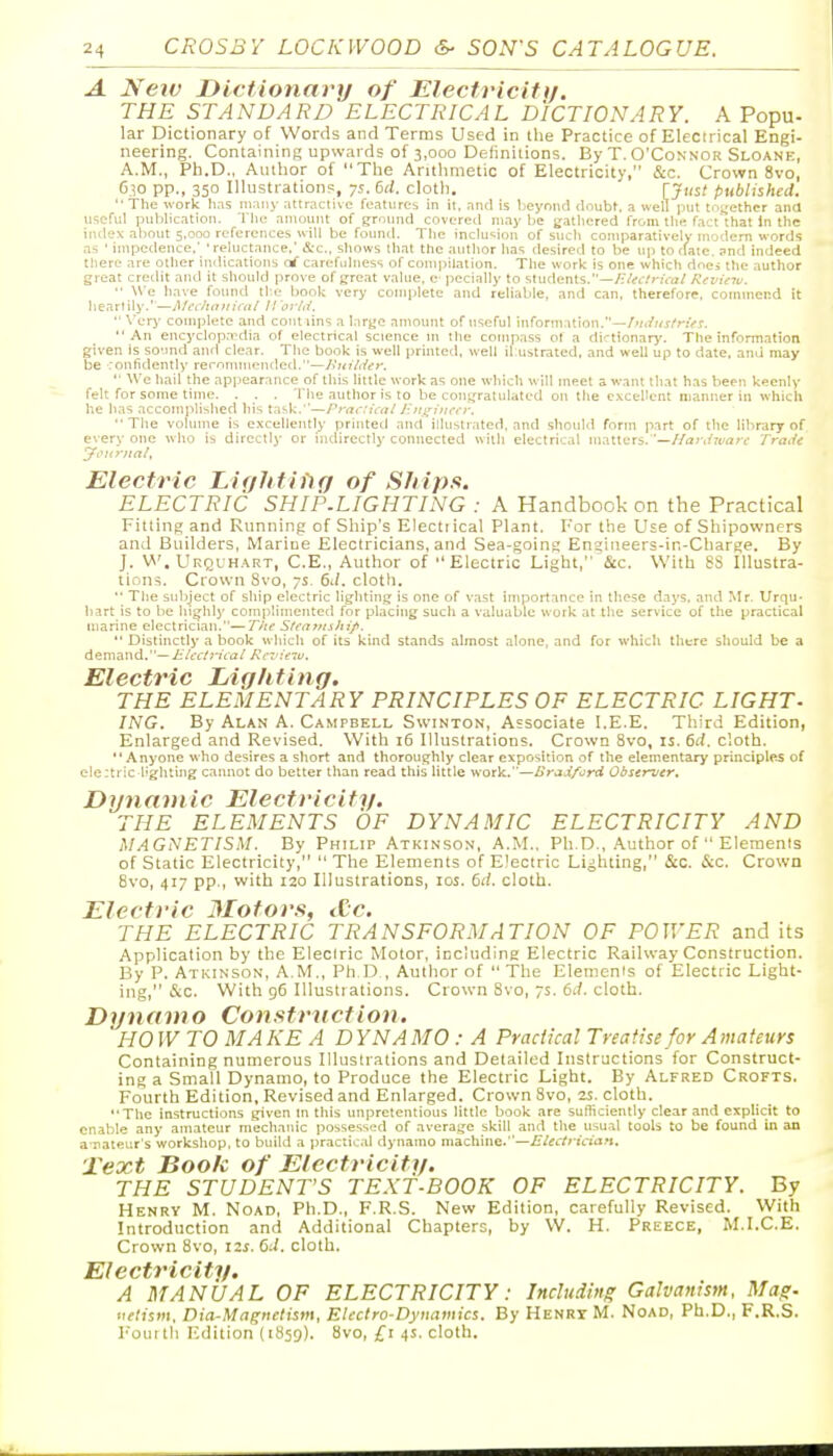 A New Dictionary/ of Electricittj. THE STANDARD ELECTRICAL DICTIONARY. A Popu- lar Dictionary of Words and Terms Used in the Practice of Electrical Engi- neering. Containing upwards of 3,000 Delinitions. By T. O'Connor Sloane, A.M., Ph.D., Author of The Aritlimetic of Electricity, &c. Crown 8vo, C.^o pp., 350 Illustrations, ys. 6d. clotli, [Just published. '■ The work has many atlractivo fcatiirCb in it. and is beyond doubt, a well ])Ut ti.jjether ana useful publication. The amount of ground covered may be gathered from the fact that In the iiulex about 5.000 references will be found. The inclusion of such comparatively modern words as ' impedence.' 'reluctance,' &c., shows that the author has desired to be up to date, and indeed there are other indications carefulness of compilation. The work is one which does the author great credit and it should prove of great value, e- pecially to students.—/•i'<iVrif<i/ Reninti. ■■ Wc have found the book very complete and reliable, and can, therefore, commend it heartily.'—Mc<:haitical II orld.  \'ery complete and contiins a large amount of useful information.—/»/;f»j/rt>r. An encyclopa'dia of electrical science ni the compass ot a dirtlonary. The information given is so'jnd and clear. The book is well ])rinted, well il ustrated, and well up to date, and may be ronfidently reronunentled.—Jiitiliief.  We hail the appearance of this little work as one which will meet a want that has been keenly felt for some time. . . . The author is to be con)fraliilated on the excellent manner in which he has accomplished his task.—Practical J-n}^iiu-cr. The vohune is excellently printed and illustrated, and .should form part of the library of every one who is directly or indirectly connected with electrical matters. —//<2r,/ri/<jrf Trade Electric Eifjhtiiig of Ships. ELECTRIC SHIP.LIGHTING : A Handbook on the Practical Fitting and Running of Ship's Electr ical Plant. For the Use of Shipowners and Builders, Marine Electricians, and Sea-going Ensiiieers-in-Charge. By J. W, Urqi h.^rt, C.E., Author of Electric Light, &c. With 8S Illustra- tions. Crown Svo, 7s. 61/. cloth.  The subject of ship electric lighting is one of vast importance in these days, and Mr. Urqu- liart is to be highly complimented for placing such a valuable work at the service of the practical marine electrician.—T/te Steatnship. *' Distinctly a book which of its kind stands almost alone, and for which there should be a demand.—i;V(.'rj';';ta/ Rcvieiu, Electric Ligliting. THE ELEMENTARY PRINCIPLES OF ELECTRIC LIGHT- ING. By Alan A. Campbell Swinton, Associate I.E.E. Third Edition, Enlarged and Revised. With 16 Illustrations. Crown 8vo, is, 6d. cloth. Anyone who desires a short and thoroughly clear exposition of the elementary principles of eiertric lighting cannot do better than read this little work.—Bradford Observer. Dmiamic Electricity. THE ELEMENTS OF DYNAMIC ELECTRICITY AND MAGNETIShl. By Philip Atkinson, A.M., Ph.D., Author of  Elements of Static Electricity,  The Elements of Electric Lighting, &c. &c. Crown Svo, 417 pp., with 120 Illustrations, los. 6d. cloth. Electric Motors, <C'c. THE ELECTRIC TRANSFORMATION OF POWER and its Application by the Electric Motor, iijciuding Electric Railway Construction. By P. Atkinson, A.M., Ph D., Author of  The Elements of Electric Light- ing, &c. With 96 Illustrations. Crown Svo, 7s. 6d. cloth. Dynamo Construction. HO W TO MA KE A D YNA MO: A Practical Treatise for Amateurs Containing numerous Illustrations and Detailed Instructions for Construct- ing a Small Dynamo, to Produce the Electric Light. By Alfred Crofts. Fourth Edition, Revised and Enlarged. Crown Svo, zs. cloth. The instructions given In this impretentious little book are sutliciently clear and explicit to enable any amateur mechanic possess'_'d of average skill and the usual tools to be found in an a-nateur's workshop, to build a practic.d dynamo machine.—Electrician, Text Book of Electriciti/. THE STUDENT'S TEXT-BOOK OF ELECTRICITY. By Henry M. Noad, Ph.D., F.R.S. New Edition, carefully Revised. With Introduction and Additional Chapters, by W. H. Preece, M.I.C.E. Crown Svo, 12s. 6J. cloth. El ectricitt/. A MANUAL OF ELECTRICITY: Including Galvanism. Mag- •lelism, Dia-Magnetism, EUclro-Dyuamics. By Henri M. Noad, Ph.D., F.R.S. Fouttli Edition (1859). vo, £1 4s. cloth.