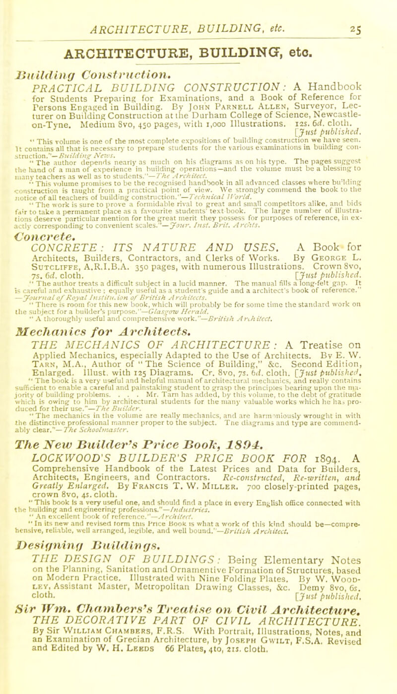 ARCHITECTURE, BUILDING^, etc. ISiiildinff Construction. PRACTICAL BUILDING CONSTRUCTION: A Handbook for Students Prepaiinf; for Examinations, and a Book of Reference for Persons Engaged in Building. By John Parnell Allen, Surveyor, Lec- turer on Building Construction at the Durham College of Science, Newcastle- on-Tvne. Medium Svo, 450 pages, with 1,000 Illustrations. 12s. 6d. clotli. •' [Jnst published.  This volume is one of the most complete expositions of building: construction we h.ive seen. U contains all that is necess.iir to prepare students for the various examinations in building con- struction.—i^»77<f/^';' AVrcj. The author depends ne.irly as much on his diagrams as on liis type. The pages suggest the Iiand of a man of experience in building operations—and the volume must be a blessing to many teachers as well as to students.—'/Vk^ ArchiUcl. '•This vfjlume promises to be the recognised handbook in all advanced classes where bu'lding construction is tauj^ht from a practical point of view. We strongly connnend the book to the notice of all teachers of building construction.—Technical ll'orld.  The work is sure to prove a formidable rival to great and small competitors alike, and bids fa'r to take a permanent place .as a favourite students' text book. The large number of illustra- tions deserve particular mention for the great merit they possess for purposes of reference, in ex- actly corresponding to convenient scales.—y^itr, Inst. Brit. Archts. Concrete. CONCRETE: ITS NATURE AND USES. A Book for .\rchitects, Builders, Contractors, and Clerks of Works. By George L. SuTCLiFFE, A.R.I.B.A. 350 pages, with numerous Illustrations. Crown Svo, 7s. 6d. cloth. ^J'lst published.  The author treats a difficult subject in a lucid manner. The manual fills a long-felt gap. It IS careful and exhaustive ; equally useful as a student's guide and a architect's book of reference. —yoitrnal 0/Royat htstitu.ion of British Architects.  There is room for this new book, which will probably be for some time the standard work on the subject for a builder's purpose.—Gtas^oTV Herald.  .\ thoroughly useful and comprehensive work.—British .4ri.hitcct. Mechanics for Architects. THE MECHANICS OF ARCHITECTURE : A Treatise on Applied Mechanics, especially Adapted to the Use of Architects. Bv E. W. Tarn, M.A., Author of The Science of Building, &c. Second Edition, Enlarged, lllust. with 125 Diagrams. Cr. Svo, ys. bd. cloth. 'iJtist published.  The book is a very useful and helpful manual of architectural mechanics, and really contains sufTicienl to enable a careful and painstaking student to grasp the principles bearing upon the ma- jority of building problems. . . . Mr. Tani has added, by this volume, to the debt of gratitude which is owing to him by architectural students for the manj- valuable works which he lia^ pro- duced for their use.—The BuiUer.  The mechanics in the volume are really mechanics, and are harintniously wrought in with the distinctive professional manner proper to the subject. Tne di.igrams and type are conunend- ably clear.—77;f Schoolmaster. The New Builder's Price Boole, 1894. LOCKWOOD'S BUILDER'S PRICE BOOK FOR 1894. A Comprehensive Handbook of the Latest Prices and Data for Builders, Architects, Engineers, and Contractors. Re-constructed, Re-written, and, Greatly Enlarged. By Francis T. W. Miller. 700 closely-printed pages, crown Svo, 4J. cloth.  This book Is a very useful one, and should find a place in every English office connected with the building and engineering professions.—/wrfwj^rt'cj.  .\n excellent liook of reference.—.-trchitect.  In its new and revised form this I'rice book is wh.ata work of this kind should be—compre- hensive, reliable, well arranged, legible, and well bound.—British Architect, Designing Biiildin rjs. THE DESIGN OF BUILDINGS: Being Elementary Notes on the Planning, Sanitation and Ornatnentive Pormation of Structures, based on Modern Practice. Illustrated with Nine Folding Plates. By W. Wood- ley, Assistant Master, Metropolitan Drawing Classes, &c. Demy Svo, 6s. cloth. [Just published. Sir Wm. Chatnber.t'.s Treatise on Civil Architecture. THE DECORATIVE PART OF CIVIL ARCHITECTURE. By Sir William Chambers, F.R.S, With Portrait, Illustrations, Notes, and an Examination of Grecian Architecture, by Joseph Gwilt, F.S.A. Revised and Edited by W. H. Lebds 66 Plates, 4to, 21s. cloth.