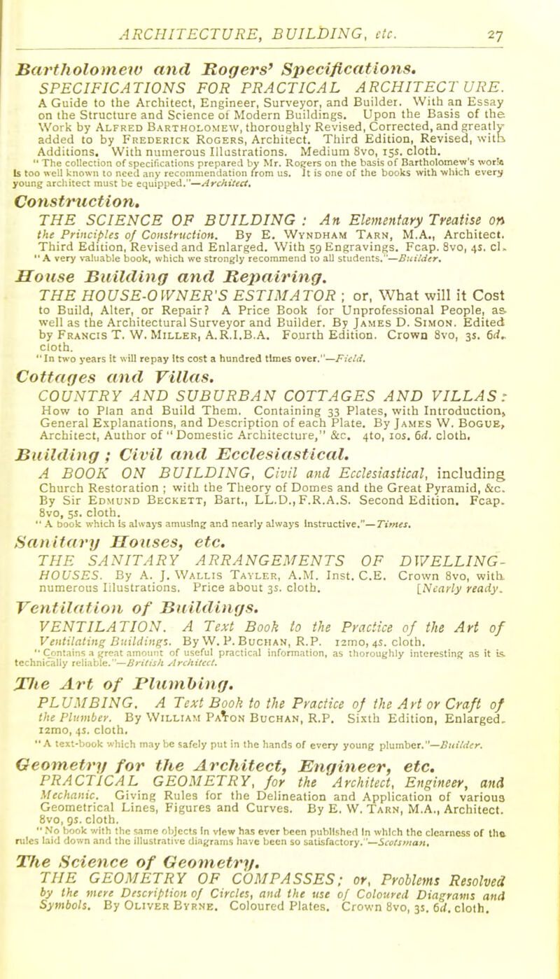 Bartholomew and Rogers' Specifications. SPECIFICATIONS FOR PRACTICAL ARCHITECT URE. A Guide to the Architect, Engineer, Surveyor, and Builder. With an Essay on the Structure and Science of Modern Buildings. Upon the Basis of the Work by Alfred Bartholomew, thoroughly Revised, Corrected, and greatly added to by Frederick Rogers, Architect. Third Edition, Revised, with Additions, With numerous Illustrations. Medium 8vo, 15s. cloth.  The collection of specifications prepared by Mr. Rogers on the basis of Bartholomew's worlft Is too well known to need any recommendation irom us. It is one of the books with -which every young architect must be equipped.—Architect, Constriction, THE SCIENCE OP BUILDING : An Elementary Treatise on the Principles of Construction. By E. Wyndham Tarn, M.A., Architect. Third Edition, Revised and Enlarged. With 59 Engravings. Fcap. 8vo, 4s. cl. A very valuable book, which we strongly recommend to all students.—Builder. House Building and Repairing. THE HOUSE-OWNER'S ESTIMATOR ; or, What will it Cost to Build, Alter, or Repair? A Price Book for Unprofessional People, as. well as the Architectural Surveyor and Builder. By James D. Simon. Edited by Francis T. W. Miller, A.R.I.B.A. Fourth Edition. Crown 8vo, 3s. 6rf^ cloth. In rwo years it will repay Its cost a hundred times over.—Field. Cottages and Villas. COUNTRY AND SUBURBAN COTTAGES AND VILLAS: How to Plan and Build Them. Containing 33 Plates, with Introduction, General Explanations, and Description of each Plate. By Ja.mes W. Bogue, Architect, Author of  Domestic Architecture, &c, 4to, los. 6d. cloth. Building ; Civil and Ecclesiastical. A BOOK ON BUILDING, Civil and Ecclesiastical, including Church Restoration ; with the Theory of Domes and the Great Pyramid, &c. By Sir Edmund Beckett, Bart., LL.D., F.R.A.S. Second Edition. Fcap. 8vo, 5s. cloth.  \ book which Is always amusing and nearly always Instructive.—Times. Sanitary Houses, etc, THE SANITARY ARRANGEMENTS OF DWELLING- HOUSES. By A. J. Wallis Tavler, A.M. Inst. C.E. Crown 8vo, with, numerous Illustrations. Price about 3s. cloth. INcarly ready. Ventilation of Buildings. VENTILATION. A Text Book to the Practice of the Art of Ventilating Buildings. By W. P. Buciian, R.P. i2mo, 4s. cloth.  Crmtains a i^rfat amount of useful practical information, as thoroughly interestin.af as it is. technically reliable.—Architect. Jlie Art of Blumhing. PLUMBING. A Text Book to the Practice of the Art or Craft of the Plumber. By William Pa^-qn Buchan, R.P. Sixth Edition, Enlarged, i2mo, 4s. cloth. A text-book which maybe safely put in the hands of every young plumber.—^KiVrffr. Geometry for the Architect, Engineer, etc, PRACTICAL GEOMETRY, for the 'Architect, Engineer, and Mechanic. Giving Rules for the Delineation and Application of various Geometrical Lines, Figures and Curves. By E. W. Tarn, M.A., Architect. 8vo, gs. cloth. '■ No book with the same objects In view has ever been published In which the clearness of thtt rliles laid down and the illustrative diagrams have been so satisfactory.—Scotsman, TJie Science of Geotnetry, THE GEOMETRY OF COMPASSES; or. Problems Resolved by the mere Description 0/ Circles, and the use of Coloured Diagrams and Symbols. By Oliver Byrne. Coloured Plates. Crown 8vo, 3s. firf. cloth.